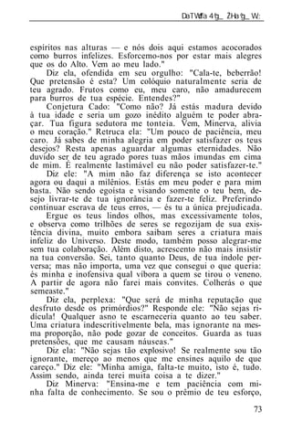 ______________________________________________________________


espíritos nas alturas — e nós dois aqui estamos acocorados
como burros infelizes. Esforcemo-nos por estar mais alegres
que os do Alto. Vem ao meu lado."
     Diz ela, ofendida em seu orgulho: "Cala-te, beberrão!
Que pretensão é esta? Um colóquio naturalmente seria de
teu agrado. Frutos como eu, meu caro, não amadurecem
para burros de tua espécie. Entendes?"
     Conjetura Cado: "Como não? Já estás madura devido
à tua idade e seria um gozo inédito alguém te poder abra-
çar. Tua figura sedutora me tonteia. Vem, Minerva, alivia
o meu coração." Retruca ela: "Um pouco de paciência, meu
caro. Já sabes de minha alegria em poder satisfazer os teus
desejos? Resta apenas aguardar algumas eternidades. Não
duvido ser de teu agrado pores tuas mãos imundas em cima
de mim. É realmente lastimável eu não poder satisfazer-te."
     Diz ele: "A mim não faz diferença se isto acontecer
agora ou daqui a milênios. Estás em meu poder e para mim
basta. Não sendo egoísta e visando somente o teu bem, de-
sejo livrar-te de tua ignorância e fazer-te feliz. Preferindo
continuar escrava de teus erros, — és tu a única prejudicada.
     Ergue os teus lindos olhos, mas excessivamente tolos,
e observa como trilhões de seres se regozijam de sua exis-
tência divina, muito embora saibam seres a criatura mais
infeliz do Universo. Deste modo, também posso alegrar-me
sem tua colaboração. Além disto, acrescento não mais insistir
na tua conversão. Sei, tanto quanto Deus, de tua índole per-
versa; mas não importa, uma vez que consegui o que queria:
és minha e inofensiva qual víbora a quem se tirou o veneno.
A partir de agora não farei mais convites. Colherás o que
semeaste."
     Diz ela, perplexa: "Que será de minha reputação que
desfruto desde os primórdios?" Responde ele: "Não sejas ri-
dícula! Qualquer asno te escarneceria quanto ao teu saber.
Uma criatura indescritivelmente bela, mas ignorante na mes-
ma proporção, não pode gozar de conceitos. Guarda as tuas
pretensões, que me causam náuseas."
     Diz ela: "Não sejas tão explosivo! Se realmente sou tão
ignorante, mereço ao menos que me ensines aquilo de que
careço." Diz ele: "Minha amiga, falta-te muito, isto é, tudo.
Assim sendo, ainda terei muita coisa a te dizer."
     Diz Minerva: "Ensina-me e tem paciência com mi-
nha falta de conhecimento. Se sou o prêmio de teu esforço,
                                                           73
 
