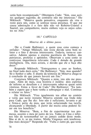 Jacob Lorber
 _____________________________________________________________


serás bem recompensado." Obtempera Cado: "Sim, caso acei-
tes qualquer sugestão, do contrário não me interessas." Diz
Miklosch: "Minerva queda pensativa, enquanto ele vira o
rosto para nós, como se sentisse nossa presença. O que me
causa admiração é o fato dele não ver Roberto-Uraniel e
Saariel, seu companheiro, muito embora veja os anjos celes-
tes no Alto."

                       181.° CAPÍTULO
                 Minerva dá o último passo.
     Diz o Conde Bathianyi, a quem essa cena começa a
enfadar: "Amigo Miklosch, não resta dúvida seres bom re-
lator e o fato é deveras interessante. Todavia, torna-se can-
sativo. Admiro apenas a enorme paciência do Senhor, dos
patriarcas, profetas e apóstolos. Observam a cena como se
contivesse importância relevante. Cado é dotado de grande
inteligência. Ela, mais a tuta, e duvido que ele a faça obe-
decer."
     Responde Miklosch: "Entreguemos o caso ao Senhor,
no final tudo dará certo." Diz Bathianyi: "Sim, mas quando?
Só o Senhor o sabe. E diante da teimosia de Minerva chega-se
à conclusão de que jamais haverá um fim."
     Conjetura Miklosch: "Quanto a mim, isto não me preo-
cupa. Além do m is, essa história é inédita: dois espíritos
do inferno se desafiam e é interessante saber-se quem sairá
vitorioso. Estou a favor de Cado." Diz Bathianyi: "Eu tam-
bém e espero que o bem venha a sobrepujar o mal. Continua
a relatar os fatos."
     Diz Miklosch: "Fixa igualmente teu olhar no cenário
e verás que neste instante Minerva estende sua linda mão
para Cado, que lhe diz: Isto não é suficiente; levanta o pé
e firma-o perto do meu, que terás solucionado tua tarefa,
alcançando a liberdade. A partir daí muita coisa poderei fa-
zer em teu benefício."
     Diz Minerva: "Bem, a fim de experimentar tua pro-
messa, assento o meu pé junto do teu. Todos os Céus e infer-
nos hão de testemunhar ter eu jamais cedido deste modo.
Mas ai de ti, se me traíres. Minha Vingança será tenebrosa.
Que mais desejas?" Responde ele: "Falta o outro pé, que terás
74
 