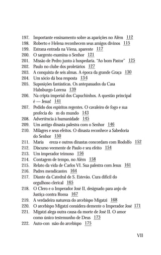 197.	   Importante ensinamento sobre as aparições no Além 112
198.	   Roberto e Helena reconhecem seus amigos divinos 115
199.	   Estrana entrada na Viena, aparente 117
200.	   O sargento examina o Senhor 121
201.	   Missão de Pedro junto à hospedaria. “Ao bom Pastor” 125
202.	   Paulo no clube dos proletários 127
203.	   A conquista de seis almas. A época da grande Graça 130
204.	   Um sócio dá boa resposta 134
205.	   Suposições fantásticas. Os antepassados da Casa
	       Habsburgo-Lorena 139
206.	   Na cripta imperial dos Capuchinhos. A questão principal
	       é — Jesus! 141
207.	   Pedido dos espíritos regentes. O cavaleiro de fogo e sua
	       profecia do fim do mundo 143
208.	   Advertência à humanidade 145
209.	   Um antigo dinasta palestra com o Senhor 146
210.	   Milagres e seus efeitos. O dinasta reconhece a Sabedoria
	       do Senhor 150
211.	   Maria Thereza e outros dinastas concordam com Rodolfo 152
212.	   Discurso veemente de Paulo e seu efeito 154
213.	   Um imperador teimoso 156
214.	   Contagem de tempo, no Além 158
215.	   Relato da vida de Carlos VI. Sua palestra com Jesus 161
216.	   Padres mendicantes 164
217.	   Diante da Catedral de S. Estevão. Cura difícil do
	       orgulhoso clerical 165
218.	   O Clero e o Imperador José II, designado para anjo de
	       Justiça contra Roma 167
219.	   A verdadeira natureza do arcebispo Migatzi 168
220.	   O arcebispo Migatzi considera demente o Imperador José 171
221.	   Migatzi alega outra causa da morte de José II. O amor
	       como único testemunho de Deus 173
222.	   Auto-confissão do arcebispo 175

                                                               VII
 