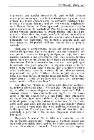 ______________________________________________________________



e presumo que aqueles assassinos do espírito dela tiraram
maior proveito do que os pobres coitados que seguiram suas
ordens. Eu, muito embora como tu, considero verdadeira pe-
nitência a criatura deixar o mal de livre vontade, sujeitando-
se à Ordem Eterna de Deus, querendo estritamente aquilo
que reconhece ser da Vontade do Pai. Se assim agires dentro
de tua vontade organizada na Ordem Divina, farás justa pe-
nitência. Veste de crina, cinza, confissão plena, comunhão e
milhares de missas fazem parte das maiores tolices humanas,
porquanto não melhoram, mas tornam a criatura cada vez
mais negativa. Só poderá melhorar através de sua própria
vontade.
     Bem que o compreendes, dotada de sabedoria que és;
desiste de quereres algo a teu gosto, une tua vontade à mi-
nha que te livrarás de teu próprio algoz, ou seja, tua cons-
ciência. Enquanto me enfrentares com teus desejos, levarás
tempo para melhorar. Nunca foste isenta de sabedoria e co-
nhecimento. Faltou-te somente boa vontade, razão pela qual
te tornaste base para todo mal. Se alguém quiser se tornar
bom e nobre terá que fazer o mesmo que o jardineiro com o
arbusto silvestre: corta-lhe a coroa, dá um talho no tronco,
implantando um galho frutífero. Assim surgirá uma árvore
nova e de bons frutos. O mesmo terás que fazer. Não te preo-
cupes com a tristeza de perderes tua coroa, pois alcançarás
outra, muito melhor e sublime."
     Diz Minerva: "Cado, és teimoso qual demônio verdadei-
ro, todavia sábio qual deus." Retruca ele: "De que me adian-
ta, se além de mim ninguém pretende seguir-me? Falo a
ouvidos surdos e faço encenação aos cegos. Tu me ouves
como o profeta Bileam ouvia a seu burro, mais inteligente
do que o dono, ignorante e tirânico. O animal sentia por que
tinha de parar, enquanto o dono o maltratava. Se me consi-
deras sábio qual deus, por que não fazes o que mando? Diante
de ti se acha a veste mais rica e maravilhosa, emanando seu
brilho qual Sol Central para todo o Infinito! Sua forte luz,
destinada a penetrar o teu íntimo, projeta-se inutilmente.
Por quê?"
     Responde Minerva: "Já te falei anteriormente, mas tu
me apresentas argumentos irrefutáveis. Contudo insisto não
me sentir com mérito para vesti-la. Se tiveres coragem, cobre-
te com ela e dá-me o exemplo. Além disto, — que aspecto
                                                           77
 