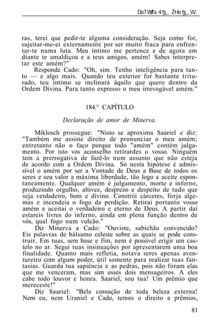 ______________________________________________________________



ras, terei que pedir-te alguma consideração. Seja como for,
sujeitar-me-ei externamente por ser muito fraca para enfren-
tar-te numa luta. Meu íntimo me pertence e de agora em
diante te amaldiçoa e a teus amigos, amém! Sabes interpre-
tar este amém?"
     Responde Cado: "Oh, sim. Tenho inteligência para tan-
to — e algo mais. Quando teu exterior for bastante tritu-
rado, teu íntimo se inclinará àquilo que quero dentro da
Ordem Divina. Para tanto expresso o meu irrevogável amém."

                      184.° CAPÍTULO
              Declaração de amor de Minerva.
     Miklosch prossegue: "Nisto se aproxima Saariel e diz:
"Também me assiste direito de pronunciar o meu amém;
entretanto não o faço porque todo "amém" contém julga-
mento. Por isto vos aconselho retirardes o vosso. Ninguém
tem a prerrogativa de fazê-lo num assunto que não esteja
de acordo com a Ordem Divina. Só nesta hipótese é admis-
sível o amém por ser a Vontade de Deus a Base de todos os
seres e seu valor a máxima liberdade, tão logo a aceite espon-
taneamente. Qualquer amém é julgamento, morte e inferno,
produzindo orgulho, altivez, desprezo e despeito de tudo que
seja verdadeiro, bom e divino. Constrói cárceres, forja alge-
mas e incendeia o fogo da perdição. Retirai portanto vosso
amém e aceitai o verdadeiro e eterno de Deus. A partir daí
estareis livres do inferno, ainda em plena função dentro de
vós, qual fogo num vulcão."
     Diz Minerva a Cado: "Ouviste, sabichão convencido?
Eis palavras de bálsamo celeste sobre as quais se pode cons-
truir. Em tuas, sem base e fim, nem é possível erigir um cas-
telo no ar. Segui tuas insinuações por apresentarem uma boa
finalidade. Quanto mais refletia, notava seres apenas aven-
tureiro com algum poder, útil somente para realizar tuas fan-
tasias. Guarda tua sapiência e as pedras, pois não foram elas
que me venceram, mas sim esses dois mensageiros. A eles
cabe todo louvor e honra. Saariel, sou tua! Um prêmio que
mereceste!"
     Diz Saariel: "Bela coroação de toda beleza externa!
Nem eu, nem Uraniel e Cado, temos o direito a prêmios,
                                                           81
 
