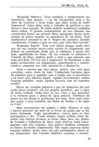 ______________________________________________________________



       Responde Minerva: "Essa condição é simplesmente im-
  praticável. Que pensas, — eu me encaminhar para o Se-
  nhor do Universo e levar Cado, que odeio acima de tudo?
  Impossível! Antes disto, terás o trabalho de purificar e eno-
  brecer o meu coração. Só então poderás estabelecer condições
  desta ordem. O pronto cumprimento de tua cláusula não
  constituiria honra tua perante Deus, porquanto darias teste-
  munho de pouco respeito ou ignorância de tua parte, fator
  inadmissível tratando-se de ti. Sugiro me aceitares incondi-
  cionalmente. Compra o gato no saco, que serás bem servido."
      Responde Saariel: "Isto será difícil porque ainda abri-
  gas em teu coração muita coisa sujeita ao julgamento, que
 poderá ser amenizado desde que te submetas à nossa von-
 tade, equilibrada em Deus. Se tua vontade se submeter à
 Vontade de Deus, poderás pedir a mim o que quiseres que
 tudo será feito. Por ora isto é impossível. Se fizéssemos o que
 pedes aceitaríamos teu julgamento, aumentando-o e endure-
 cendo-o, enquanto nos cabe amenizá-lo e diminuí-lo.
      Seria o mesmo que dois poços, juntos; um, com água
 cristalina, outro, cheio de lodo. Conduzindo bastante água
 do primeiro para o segundo, com o tempo este se purificaria
 e no final seria idêntico àquele. Agindo inversamente, ambos
 ficariam poluídos. Acaso alguém lucraria com tal manobra
 errada?
      Dei-te um exemplo palpável e por ele deduzirás por que
 razão deves permitir, em teu próprio benefício, que a água
 de nossa vontade venha fluir na tua. Faze o que queremos
e te tornarás pura e plena de água potável. Afirmaste há
pouco ser teu desejo te purificares por mim. Para tanto terás
que seguir o meu conselho, em Nome do Senhor e de todos
os Céus."
      Após ensinamento tão simples e sábio, Minerva se cala
e parece procurar um meio de se livrar do grupo que se lhe
torna incômodo. Cado, percebendo-o, vira-se para os dois
mensageiros e diz: "Caros amigos, muito embora como de-
mônio não mereça levantar os meus olhos para vós, plenos
da Verdade e Sabedoria de Deus, ouso observar nada conse-
guirmos com esta serpente. Sua astúcia maldosa sobrepuja
os limites de minha compreensão. Não cogita ingressar numa
situação melhor, assim como nós não pretendemos aderir ao
seu julgamento. Sua Vontade diabólica continua a mesma.
                                                             83
 