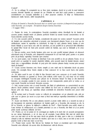 10
Central?
-9- Se va adăuga: În comunicări nu se face nicio menţiune, decât ici şi colo în mod indirect,
aceasta datorită faptului că oamenii de pe Pământ nu sunt încă copţi pentru o cunoaştere
asemănătoare cu excepţia indienilor şi a altor popoare asiatice; în timp ce Reîncarnarea
luminează multe lucruri, altfel inexplicabile.
CAPITOLUL 4
(Calota de lumină a Soarelui lucrează mai cu seamă spre exterior şi dimpotrivă mai puţin pe
solul Soarelui; un exemplu – Învăţătură despre lumina Soarelui)
- 11 august 1842 -
-1- Înainte de toate, în contemplarea Soarelui examinăm calota (învelişul) lui de lumină și
aceasta pentru simplul motiv că planeta perfectă Solară îşi asumă tocmai caracteristica sa de
Soare datorită acestui înveliş.
-2- Ce este această calotă de lumină, considerată din punct de vedere natural? Această calotă
de lumină este atmosfera adevărată şi proprie care înconjoară planeta Soare şi ea este așa de
strălucitoare numai la suprafaţa sa exterioară; în timp ce spre planeta însăşi, lumina ei este
foarte blândă şi acest lucru este atât de adevărat, că este posibil să se privească fără dificultate
în spaţiul liber locuit de lumi prin această calotă de lumină, aşa cum se întâmplă şi în orice
altă planetă.
-3- Într-un cuvânt, acest înveliş luminos prin care nu este posibil niciunei planete să zărească
adevăratul corp al Soarelui, este dimpotrivă transparent în cel mai înalt grad, pentru a se putea
privi de pe însăşi suprafaţa Soarelui spre exterior.
-4- La acest punct, veţi fi tentaţi să întrebaţi: Cum este posibil ca de pe planeta Soare, să se
poată privi cu uşurinţă în vastele depărtări infinite, prin această masă de lumină intensă, atunci
când este o imposibilitate absolută să poți privi din exterior planeta însăşi, tocmai prin aceeaşi
masă de lumină?
-5- Cauza acestui fenomen este foarte simplă şi este mult mai la îndemână decât aţi putea
crede. Un exemplu firesc foarte simplu şi bine cunoscut vă va face acest lucru clar pentru
totdeauna:
-6- Să luăm cazul în care vă aflaţi în faţa ferestrei unei case oarecare şi că razele Soarelui,
iluminând fereastra cu geamul ei, lovesc prin reflexie ochii voştri. Ce veţi reuşi voi să vedeţi
cu excepţia răsfrângerii Soarelui care pleacă de la fereastra însăşi? În timp ce din interiorul
ferestrei, cu excepţia cazului în care aceasta nu este transparentă, puteţi privi şi vedea ca şi
cum razele Soarelui nu loviseră fereastra aceasta.
-7- Iată, tocmai acesta este și cazul Soarelui, dat fiind că splendoarea sa caracteristică nu este
altceva decât primirea tuturor razelor unui miliard de Sori care se reflectă aproape la infinit,
fiecare prin sine însuși, pe suprafaţa uriaşă constituită de atmosfera Soarelui care joacă rolul
oglinzii.
-8- În același mod și Soarele vostru se reflectă de nenumărate ori pe planetele sale, atât pe
cele care se găsesc pe uscat ca și pe mare şi încă mai mult pe suprafaţa atmosferică ce învăluie
planetele.
-9- Acum veţi întreba: De ce este planeta noastră şi poate multe altele ca a noastră nu sunt și
ele înconjurate de puternica splendoare de lumină egală cu a Soarelui, din moment ce ele, la
fel ca Soarele, se găsesc în mijlocul a miliarde de Sori? - Dacă lucrurile erau astfel, atunci şi
Luna trebuia să strălucească cu o lumină puternică ca cea a Soarelui, dat fiind că şi ea poate
primi razele aceloraşi miliarde de Sori.
-10- Pentru ca voi să puteţi să vă convingeți pe deplin şi în mod clar că această presupunere
nu are niciun fundament, o să vă dau un alt exemplu. Luaţi diferite bile mici de sticlă între
care cea mai mică să nu fie mai mare decât un grăunte de nisip, apoi o alta ca o sămânţă de
cânepă şi alta de mărimea unui bob de mazăre; apoi una ca o nucă, una ca un măr şi una ca un
pepene verde şi încă una mare ca un bou.
-11- Puneţi toate aceste bile într-un loc luminat de Soare şi examinaţi apoi cum imaginea
Soarelui este reflectată de aceste sfere de dimensiuni atât de diverse.
 