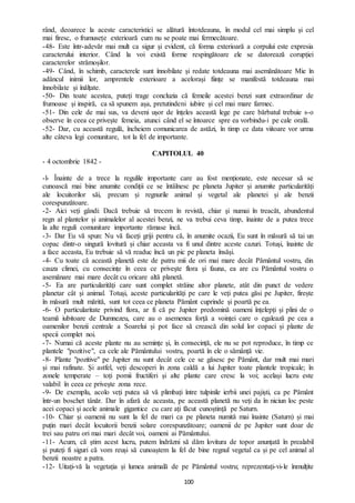 100
rând, deoarece la aceste caracteristici se alătură întotdeauna, în modul cel mai simplu și cel
mai firesc, o frumusețe exterioară cum nu se poate mai fermecătoare.
-48- Este într-adevăr mai mult ca sigur și evident, că forma exterioară a corpului este expresia
caracterului interior. Când la voi există forme respingătoare ele se datorează corupției
caracterelor strămoșilor.
-49- Când, în schimb, caracterele sunt înnobilate și redate totdeauna mai asemănătoare Mie în
adâncul inimii lor, amprentele exterioare a acelorași ființe se manifestă totdeauna mai
înnobilate și înălțate.
-50- Din toate acestea, puteți trage concluzia că femeile acestei benzi sunt extraordinar de
frumoase și inspiră, ca să spunem așa, pretutindeni iubire și cel mai mare farmec.
-51- Din cele de mai sus, va deveni ușor de înțeles această lege pe care bărbatul trebuie s-o
observe în ceea ce privește femeia, atunci când el se întoarce spre ea vorbindu-i pe cale orală.
-52- Dar, cu această regulă, încheiem comunicarea de astăzi, în timp ce data viitoare vor urma
alte câteva legi comunitare, tot la fel de importante.
CAPITOLUL 40
- 4 octombrie 1842 -
-l- Înainte de a trece la regulile importante care au fost menționate, este necesar să se
cunoască mai bine anumite condiții ce se întâlnesc pe planeta Jupiter și anumite particularități
ale locuitorilor săi, precum și regnurile animal și vegetal ale planetei și ale benzii
corespunzătoare.
-2- Aici veți gândi: Dacă trebuie să trecem în revistă, chiar și numai în treacăt, abundentul
regn al plantelor și animalelor al acestei benzi, ne va trebui ceva timp, înainte de a putea trece
la alte reguli comunitare importante rămase încă.
-3- Dar Eu vă spun: Nu vă faceți griji pentru că, în anumite ocazii, Eu sunt în măsură să tai un
copac dintr-o singură lovitură și chiar aceasta va fi unul dintre aceste cazuri. Totuși, înainte de
a face aceasta, Eu trebuie să vă readuc încă un pic pe planeta însăși.
-4- Cu toate că această planetă este de patru mii de ori mai mare decât Pământul vostru, din
cauza climei, cu consecințe în ceea ce privește flora și fauna, ea are cu Pământul vostru o
asemănare mai mare decât cu oricare altă planetă.
-5- Ea are particularități care sunt complet străine altor planete, atât din punct de vedere
planetar cât și animal. Totuși, aceste particularități pe care le veți putea găsi pe Jupiter, firește
în măsură mult mărită, sunt tot ceea ce planeta Pământ cuprinde și poartă pe ea.
-6- O particularitate privind flora, ar fi că pe Jupiter predomină oameni înțelepți și plini de o
teamă iubitoare de Dumnezeu, care au o asemenea forță a voinței care o egalează pe cea a
oamenilor benzii centrale a Soarelui și pot face să crească din solul lor copaci și plante de
specii complet noi.
-7- Numai că aceste plante nu au semințe și, în consecință, ele nu se pot reproduce, în timp ce
plantele "pozitive", ca cele ale Pământului vostru, poartă în ele o sămânță vie.
-8- Plante "pozitive" pe Jupiter nu sunt decât cele ce se găsesc pe Pământ, dar mult mai mari
și mai rafinate. Și astfel, veți descoperi în zona caldă a lui Jupiter toate plantele tropicale; în
zonele temperate – toți pomii fructiferi și alte plante care cresc la voi; același lucru este
valabil în ceea ce privește zona rece.
-9- De exemplu, acolo veți putea să vă plimbați între tulpinile ierbii unei pajiști, ca pe Pământ
într-un boschet tânăr. Dar în afară de aceasta, pe această planetă nu veți da în niciun loc peste
acei copaci și acele animale gigantice cu care ați făcut cunoștință pe Saturn.
-10- Chiar și oamenii nu sunt la fel de mari ca pe planeta numită mai înainte (Saturn) și mai
puțin mari decât locuitorii benzii solare corespunzătoare; oamenii de pe Jupiter sunt doar de
trei sau patru ori mai mari decât voi, oameni ai Pământului.
-11- Acum, că știm acest lucru, putem îndrăzni să dăm lovitura de topor anunțată în prealabil
și puteți fi siguri că vom reuși să cunoaștem la fel de bine regnul vegetal ca și pe cel animal al
benzii noastre a patra.
-12- Uitați-vă la vegetația și lumea animală de pe Pământul vostru; reprezentați-vi-le înmulțite
 