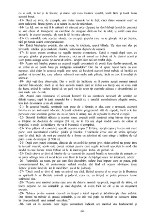 101
cu o sută, în tot și în fiecare; și atunci veți avea înaintea voastră, toată flora și toată fauna
acestei benzi.
-13- Dacă ați avea, de exemplu, una dintre muștele lor în față, cinci dintre oamenii voștri ar
avea suficientă hrană pentru a se sătura în caz de necesitate.
-14- La fel, voi nu veți fi în măsură să mâncați zece căpșuni, iar doi bărbați destul de puternici
se vor obosi să transporte un ciorchine de strugure dintr-un loc în altul; și astfel cum stau
lucrurile în aceste exemple, ele sunt la fel în orice altceva.
-15- Cu animalele este aceeași situație, cu excepția șarpelui care nu se găsește nici pe Jupiter,
nici pe banda solară corespunzătoare.
-16- Există bineînțeles șopârle, dar ele sunt, în totalitate, specii blânde. Ele stau mai ales pe
țărmurile mărilor și pe malurile râurilor, totdeauna departe de oameni.
-17- Și acum putem continua cu regulile noastre comunitare. Există o regulă după care, cu
excepția găinilor și porumbeilor domestici, nici un alt animal nu trebuie să fie păstrat acasă și
l-am putea adăuga acolo pe acest alt animal despre care noi am vorbit deja.
-18- Acum veți întreba: pentru ca această regulă comunitară să poată fi pe deplin operantă, nu
ar trebui să se poată baza pe inteligența animalelor? Dar Eu vă spun: Acest lucru nu este
necesar, căci chiar în această regulă este spus că locuitorii acestei benzi trebuie să închidă cu
garduri vii terenul lor, care adesea măsoară mai multe mile pătrate, încât nu pot fi invadați de
animale.
-19- Aici veți face observația: Dar o astfel de închidere va fi pentru acești oameni muncă
imensă! Într-adevăr, dacă ei ar face această muncă cum ar trebui s-o faceți voi, ar avea mult
de lucru, având în vedere faptul că un gard viu de acest tip cuprinde adesea o circumferință de
mai multe sute de mile.
-20- Atunci cum orânduiesc ei această lucrare? Ei iau cantitatea necesară de semințe de
diferiți copaci, sapă în jurul terenului lor o brazdă cu o unealtă asemănătoare plugului vostru,
tras însă de oameni și nu de animale.
-21- În această brazdă, semințele sunt puse de o femeie; o alta, care o urmează, acoperă
brazda cu un instrument adecvat. Această activitate progresează atât de repede, încât cele trei
persoane care seamănă gardul viu nu ar putea fi urmați nici de o pasăre în zborul ei rapid.
-22- Datorită fertilității ridicate a acestui teren, copacii astfel semănați ating într-un timp scurt
o înălțime de douăzeci de stânjeni (38 m), iar în trei ani, după modul vostru de calcul al
timpului, o astfel de închidere vie va fi frumoasă și completă.
-23- V-ar plăcea să cunoașteți speciile acestor copaci? Ei bine, acești copaci, în cea mai mare
parte, sunt asemănători cedrilor, pinilor și brazilor. Trunchiurile cresc atât de strâns aproape
unul de altul, încât ele sunt pe punctul de a forma un adevărat zid care atinge o înălțime de cel
puțin o mie de stânjeni (1 900 m).
-24- După cum puteți constata, dincolo de un astfel de perete gros niciun animal nu poate intra
în terenul marcat; acolo este corect motivul pentru care regula indicată specifică în mod clar
modul în care fiecare teren trebuie să fie în mod regulat închis de garduri vii.
-25- Dacă cineva ar dori să întrebe de ce oamenii din această bandă se tem atâta de animale, s-
ar putea adăuga doar că acest lucru este făcut în funcție de înțelepciunea lor interioară, adică:
-26- "Animalele au toate, pe cât sunt fără deosebire, suflete încă impure care ar putea, prin
comportamentul lor, să contamineze sufletul omului, dat fiind că aceștia săvârșesc toate
faptele și toate funcțiile lor în mod liber, ca să fie judecați.
-27- "Dacă omul ar dori să imite un animal sau altul, făcând aceasta el va trece de la libertatea
sa spirituală la o libertate animală și judecat, ceea ce, cu timpul, ar putea provoca daune
sufletului său.
-28- "Acesta este motivul pentru care este de datoria noastră reciprocă, sugerată de iubire, să
ținem departe de noi animalele și, mai degrabă, să avem frică de ele și nu un atașament
excesiv.
-29- "Iubirea pentru animale creează cu timpul o inimă impură și îndobitocește chiar sufletul.
Dar nimeni nu trebuie să urască animalele, și cu atât mai puțin nu trebuie să consacre inima
lui binecuvântată unui animal sau altuia."
-30- Iată că în aceasta doar legea comunitară indicată are motivul său fundamental și
 
