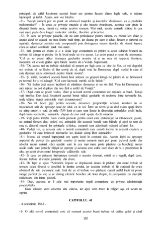 102
principal; de altfel locuitorul acestei benzi are pentru fiecare dintre legile sale, o rațiune
înțeleaptă și înaltă. Acum, unii vor întreba:
-31- "Acești oameni pot să pună un obstacol muștelor și insectelor zburătoare, ca și păsărilor
nedomestice?" - În ceea ce privește muștele și alte insecte zburătoare, acestea sunt ținute la
distanță foarte ușor, numai cu voința acestor oameni. Mai mult, aceste animale trăiesc în cea
mai mare parte de-a lungul malurilor mărilor, fluviilor și lacurilor.
-32- În ceea ce privește păsările, ele nu sunt periculoase pentru nimeni, cu zborul lor; chiar și
atunci când se așează nu stau foarte mult timp, iar dauna pe care o aduc, fiecare o suportă cu
ușurință, deoarece aceasta este compensată prin distrugerea tuturor tipurilor de viermi impuri,
ceea ce aduce o utilitate mult mai mare.
-33- Iată pentru ce există și o a doua lege comunitară cu privire la acest subiect: Nimeni nu
trebuie să alunge o pasăre de la locul unde ea s-a așezat. La acest punct ei spun de asemenea:
"Cel ce se poate ridica deasupra gardurilor noastre vii și nu vrea să respecte frontiera,
înseamnă că el este ghidat spre binele nostru de o Voință Superioară.
-34- "De aceea noi nu trebuie niciodată să punem pe fugă ceea ce vine de Sus, ci mai degrabă
noi trebuie să ne lăsăm să fim serviți de el, după voia lui Dumnezeu, după modul în care el
este destinat să ne servească pentru binele nostru".
-35- Și astfel, locuitorii acestei benzi lasă adesea ca grupuri întregi de păsări să se hrănească
pe terenul lor și ei adaugă: "Cel care lucrează merită să fie hrănit."
-36- "Să lăsăm deci acești lucrători să mănânce deoarece ei nu vin fără Voia lui Dumnezeu și
nici măcar nu pot să plece din nou fără o astfel de Voință."
-37- După cum se poate vedea, chiar și această normă comunitară are rațiunea sa bună. Totuși
veți întreba: Dar dacă locuitorii acestei benzi ridică gardurile vii reciproc între terenurile lor,
unde trăiesc atunci animalele mari și numeroase?
-38- Nu vă faceți griji pentru aceasta, deoarece proprietățile acestor locuitori nu se
învecinează atât de aproape unul de altul, ca la voi. Între un teren și un altul există spații libere
ce ating uneori o sută de mile (759 km) și care sunt lăsate la dispoziția animalelor astfel încât,
după toate socotelile, animalele dispun de mai mult spațiu decât oamenii.
-39- Veți putea întreba dacă există pericole pentru omul care călătorește să întâlnească, poate,
un animal feroce; dar, vedeți voi, animalele din această bandă sunt blânde și apoi se tem de
om; și, datorită puterii lor spirituale și fizice, oamenii sunt adevărații stăpâni ai lumii lor.
-40- Vedeți voi, și aceasta este o normă comunitară care constă tocmai în această creștere a
gardurilor vii care limitează terenurile lor, lăsând câmp liber animalelor.
-41- Numai că terenul împrejmuit are șapte ieșiri în conturul său. Aceste ieșiri au aproape
aspectul de poteci din gardurile voastre și numai oamenii mari pot pune piciorul acolo dar
absolut niciun animal, căci spațiile sunt în cea mai mare parte plantate cu boscheți; numai
acolo unde sunt potecile hățișul se oprește și aceasta este calea care duce de la o proprietate la
alta; pe acest drum omul întreprinde călătoriile sale.
-42- În ceea ce privește întreținerea corectă a acestor drumuri, există și o regulă, după care,
fiecare trebuie să curețe jumătate din drum.
-43- De fapt, ei spun: "Animalele impure se deplasează sinuos în pădure, dar omul trebuie să
urmeze calea directă și deschisă la lumina cerului, iar aceasta trebuie să fie curățată de orice
obstacol de sub picioarele sale. Iată de ce el trebuie s-o păstreze curată astfel încât să poate
merge perfect pe ea; și se disting efectele benefice ale liniei drepte, în comparație cu direcțiile
rătăcitoare din inima pădurii.
-44- Deci, acestea ar fi cele mai importante reguli comunitare ce privesc administrația
proprietăților.
Data viitoare vom observa alte câteva, iar apoi vom trece la religie; așa că acum ne
oprim.
CAPITOLUL 41
- 4 octombrie 1842 -
-1- O altă normă comunitară este că oamenii acestei benzi trebuie să cultive grâul și când
 