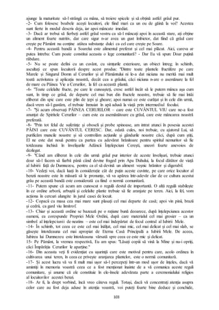 103
ajunge la maturitate să-l strângă cu mâna, să treiere spicele și să obțină astfel grâul pur.
-2- Cum folosesc boabele acești locuitori, ele fiind mari ca un ou de găină la voi? Acestea
sunt fierte în modul descris deja, iar apoi mâncate imediat.
-3- Dacă ar trebui să fierbeți astfel grâul vostru ca să-l mâncați apoi în această stare, ați obține
un aliment foarte nutritiv, dar care sigur n-ar avea un gust îmbietor, dat fiind că grâul care
crește pe Pământ nu conține atâtea substanțe dulci ca cel care crește pe Soare.
-4- Pentru această bandă a Soarelui este alimentul preferat și cel mai plăcut. Aici, careva ar
putea întreba: Cum poate constitui aceasta o lege comunitară? - Dar Eu vă spun: Doar puțină
răbdare.
-5- Nu se poate defini cu un cuvânt, cu simțurile exterioare, un obiect întreg; în schimb,
ascultați ce spun locuitorii despre acest produs: "Dintre toate plantele fructifere pe care
Marele și Singurul Domn al Cerurilor și al Pământului ni le-a dat niciuna nu merită mai mult
toată activitatea și aplicația noastră, decât cea a grâului, căci niciuna n-are o asemănare la fel
de mare cu Pâinea Vie a Cerurilor, la fel ca această plantă.
-6- "Toate celelalte fructe, pe care le cunoașteți, cresc astfel încât să le putem mânca așa cum
sunt, în timp ce grâul, de departe cel mai bun din fructele noastre, trebuie să fie mai întâi
eliberat din spic care este plin de țepi și gheare; apoi numai ce este curățat și în cele din urmă,
dacă vrem să-l gustăm, el trebuie înmuiat în apă adusă la viață prin intermediul focului.
-7- "Și acum observați PÂINEA CERURILOR – care este CUVÂNTUL VIU care ne-a fost
anunțat de Spiritele Cerurilor – cum este ea asemănătoare cu grâul, care este mâncarea noastră
preferată.
-8- "Prin tot felul de suferințe și oboseli și probe spinoase, am intrat atunci în posesia acestei
PÂINI care este CUVÂNTUL CERESC. Dar, odată cules, noi trebuie, cu ajutorul Lui, să
purificăm muncile noastre și să controlăm acțiunile și gândurile noastre căci, după cum știți,
El ne este dat nouă pentru ca partea cu adevărat hrănitoare pentru spiritul nemuritor să fie
totdeauna închisă în învelișurile Adâncii Înțelepciuni Cerești, uneori foarte anevoios de
dezlegat.
-9- "Când am eliberat în cele din urmă grâul pur interior de aceste învelișuri, trebuie atunci
doar să-l facem să fiarbă până când devine fraged prin Apa Duhului, la focul dătător de viață
al Iubirii față de Dumnezeu, pentru ca el să devină un aliment veșnic hrănitor și digerabil.
-10- Vedeți voi, dacă luați în considerație cât de puțin aceste cuvinte, pe care orice locuitor al
benzii noastre este în măsură să le pronunțe, vă va apărea într-adevăr clar de ce cultura acestui
grâu pe această bandă este considerată ca fiind o normă comunitară.
-11- Putem spune că acum am cunoscut o regulă destul de importantă. O altă regulă stabilește
în ce ordine arborii, arbuștii și celelalte plante trebuie să fie aranjate pe teren. Aici, la fel, vom
acționa în cercuri alungite în jurul casei de locuit.
-12- Copacii cu masa cea mai mare sunt plasați cel mai departe de casă; apoi vin pinii, brazii
și cedrii, ca gard viu limitrof.
-13- Chiar și această ordine se bazează pe o rațiune bună deoarece, după înțelepciunea acestor
oameni, ea corespunde Propriei Mele Ordini, după care materialul cel mai grosier – ca un
simbol al înțelepciunii de neatins – este cel mai îndepărtat de focul central al Iubirii Mele.
-14- În schimb, tot ceea ce este cel mai înălțat, cel mai mic, cel mai delicat și cel mai slab, se
găsește întotdeauna cel mai apropiat de Eterna Casă Principală a Iubirii Mele. De aceea,
Iubirea lui Dumnezeu este întotdeauna vărsată spre ceea ce este mic și delicat.
15- Pe Pământ, la vremea respectivă, Eu am spus: "Lăsați copiii să vină la Mine și nu-i opriți,
căci Împărăția Cerurilor le aparține."
-16- Din aceasta veți fi evidențiat cu ușurință care este motivul pentru care, acolo ordinea în
cultivarea unui teren, în ceea ce privește aranjarea plantelor, este o normă comunitară.
-17- Și acest lucru vă va fi mult mai ușor să-l percepeți într-un mod ușor de înțeles, dacă vă
amintiți în memoria voastră ceea ce a fost menționat înainte de a vă comunica aceste reguli
comunitare, și anume că ele constituie în ele-însele adevărata parte a ceremonialului religios
al locuitorilor acestei benzi.
-18- Ar fi, la drept vorbind, încă vreo câteva reguli. Totuși, dacă vă concentrați atenția asupra
celor care au fost deja aduse în atenția voastră, voi puteți foarte bine deduce și conchide,
 