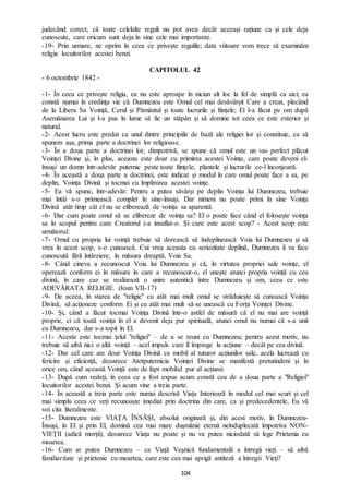 104
judecând corect, că toate celelalte reguli nu pot avea decât aceeași rațiune ca și cele deja
cunoscute, care oricum sunt deja în sine cele mai importante.
-19- Prin urmare, ne oprim în ceea ce privește regulile; data viitoare vom trece să examinăm
religia locuitorilor acestei benzi.
CAPITOLUL 42
- 6 octombrie 1842 -
-1- În ceea ce privește religia, ea nu este aproape în niciun alt loc la fel de simplă ca aici; ea
constă numai în credința vie că Dumnezeu este Omul cel mai desăvârșit Care a creat, plecând
de la Libera Sa Voință, Cerul și Pământul și toate lucrurile și ființele; El l-a făcut pe om după
Asemănarea Lui și l-a pus în lume să fie un stăpân și să domine tot ceea ce este exterior și
natural.
-2- Acest lucru este predat ca unul dintre principiile de bază ale religiei lor și constituie, ca să
spunem așa, prima parte a doctrinei lor religioase.
-3- În a doua parte a doctrinei lor, dimpotrivă, se spune că omul este un vas perfect plăcut
Voinței Divine și, în plus, aceasta este doar cu primirea acestei Voințe, care poate deveni el-
însuși un domn într-adevăr puternic peste toate ființele, plantele și lucrurile ce-l înconjoară.
-4- În această a doua parte a doctrinei, este indicat și modul în care omul poate face a sa, pe
deplin, Voința Divină și tocmai cu împlinirea acestei voințe.
-5- Ea vă spune, într-adevăr: Pentru a putea săvârși pe deplin Voința lui Dumnezeu, trebuie
mai întâi s-o primească complet în sine-însuși. Dar nimeni nu poate primi în sine Voința
Divină atât timp cât el nu se eliberează de voința sa aparentă.
-6- Dar cum poate omul să se elibereze de voința sa? El o poate face când el folosește voința
sa în scopul pentru care Creatorul i-a insuflat-o. Și care este acest scop? - Acest scop este
următorul:
-7- Omul cu propria lui voință trebuie să dorească să îndeplinească Voia lui Dumnezeu și să
vrea în acest scop, s-o cunoască. Cui vrea aceasta cu seriozitate deplină, Dumnezeu îi va face
cunoscută fără întârziere, în măsura dreaptă, Voia Sa.
-8- Când cineva a recunoscut Voia lui Dumnezeu și că, în virtutea propriei sale voințe, el
operează conform ei în măsura în care a recunoscut-o, el unește atunci propria voință cu cea
divină, în care caz se realizează o unire autentică între Dumnezeu și om, ceea ce este
ADEVĂRATA RELIGIE. (Ioan VII-17)
-9- De aceea, în starea de "religie" cu atât mai mult omul se străduiește să cunoască Voința
Divină, să acționeze conform Ei și cu atât mai mult să se unească cu Forța Voinței Divine.
-10- Și, când a făcut tocmai Voința Divină într-o astfel de măsură că el nu mai are voință
proprie, ci că toată voința în el a devenit deja pur spirituală, atunci omul nu numai că s-a unit
cu Dumnezeu, dar s-a topit în El.
-11- Acesta este tocmai țelul "religiei" – de a se reuni cu Dumnezeu; pentru acest motiv, nu
trebuie să aibă nici o altă voință – acel impuls care îl împinge la acțiune – decât pe cea divină.
-12- Dar cel care are doar Voința Divină ca mobil al tuturor acțiunilor sale, acela lucrează cu
fericire și eficiență, deoarece Atotputernicia Voinței Divine se manifestă pretutindeni și în
orice om, când această Voință este de fapt mobilul pur al acțiunii.
-13- După cum vedeți, în ceea ce a fost expus acum constă cea de a doua parte a "Religiei"
locuitorilor acestei benzi. Și acum vine a treia parte.
-14- În această a treia parte este numai descrisă Viața Interioară în modul cel mai scurt și cel
mai simplu ceea ce veți recunoaște imediat prin doctrina din care, ca și predecedentele, Eu vă
voi cita literalmente.
-15- Dumnezeu este VIAȚA ÎNSĂȘI, absolut originară și, din acest motiv, în Dumnezeu-
Însuși, în El și prin El, domină cea mai mare dușmănie eternă neînduplecată împotriva NON-
VIEȚII (adică morții), deoarece Viața nu poate și nu va putea niciodată să lege Prietenia cu
moartea.
-16- Cum ar putea Dumnezeu – ca Viață Veșnică fundamentală a întregii vieți – să aibă
familiaritate și prietenie cu moartea, care este cea mai aprigă antiteză a întregii Vieți?
 