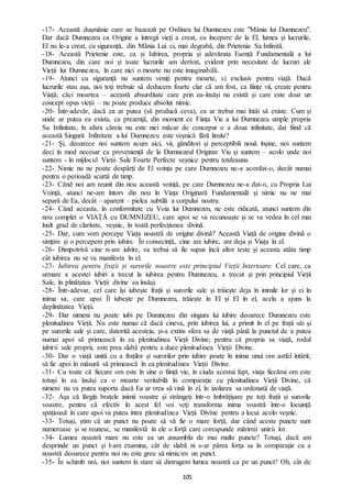 105
-17- Această dușmănie care se bazează pe Ordinea lui Dumnezeu este "Mânia lui Dumnezeu".
Dar dacă Dumnezeu ca Origine a întregii vieți a creat, cu începere de la El, lumea și lucrurile,
El nu le-a creat, cu siguranță, din Mânia Lui ci, mai degrabă, din Prietenia Sa Infinită.
-18- Această Prietenie este, ca și Iubirea, propria și adevărata Esență Fundamentală a lui
Dumnezeu, din care noi și toate lucrurile am derivat, evident prin necesitate de lucruri ale
Vieții lui Dumnezeu, în care nici o moarte nu este imaginabilă.
-19- Atunci cu siguranță nu suntem veniți pentru moarte, ci exclusiv pentru viață. Dacă
lucrurile stau așa, noi toți trebuie să deducem foarte clar că am fost, ca ființe vii, create pentru
Viață; căci moartea – această absurditate care prin ea-însăși nu există și care este doar un
concept opus vieții – nu poate produce absolut nimic.
-20- Într-adevăr, dacă ea ar putea (să producă ceva), ea ar trebui mai întâi să existe. Cum și
unde ar putea ea exista, ca prezență, din moment ce Ființa Vie a lui Dumnezeu umple propria
Sa Infinitate, în afara căreia nu este nici măcar de conceput o a doua infinitate, dat fiind că
această Singură Infinitate a lui Dumnezeu este veșnică fără limite?
-21- Și, deoarece noi suntem acum aici, vii, gânditori și perceptibili nouă înșine, noi suntem
deci în mod necesar ca proveniență de la Dumnezeul Originar Viu și suntem – acolo unde noi
suntem - în mijlocul Vieții Sale Foarte Perfecte veșnice pentru totdeauna.
-22- Nimic nu ne poate despărți de El voința pe care Dumnezeu ne-a acordat-o, decât numai
pentru o perioadă scurtă de timp.
-23- Când noi am reunit din nou această voință, pe care Dumnezeu ne-a dat-o, cu Propria Lui
Voință, atunci ne-am întors din nou în Viața Originară Fundamentală și nimic nu ne mai
separă de Ea, decât – aparent – pielea subtilă a corpului nostru.
-24- Când aceasta, în conformitate cu Voia lui Dumnezeu, ne este ridicată, atunci suntem din
nou complet o VIAȚĂ cu DUMNEZEU, care apoi se va recunoaște și se va vedea în cel mai
înalt grad de claritate, veșnic, în toată perfecțiunea divină.
-25- Dar, cum vom percepe Viața noastră de origine divină? Această Viață de origine divină o
simțim și o percepem prin iubire. În consecință, cine are iubire, are deja și Viața în el.
-26- Dimpotrivă cine n-are iubire, va trebui să fie supus încă altor teste și aceasta atâta timp
cât iubirea nu se va manifesta în el.
-27- Iubirea pentru frații și surorile noastre este principiul Vieții Interioare. Cel care, ca
urmare a acestei iubiri a trecut la iubirea pentru Dumnezeu, a trecut și prin principiul Vieții
Sale, în plinătatea Vieții divine ea însăși.
-28- Într-adevar, cel care își iubește frații și surorile sale și trăiește deja în inimile lor și ei în
inima sa, care apoi Îl iubește pe Dumnezeu, trăiește în El și El în el, acela a ajuns la
deplinătatea Vieții.
-29- Dar nimeni nu poate iubi pe Dumnezeu din singura lui iubire deoarece Dumnezeu este
plenitudinea Vieții. Nu este numai că dacă cineva, prin iubirea lui, a primit în el pe frații săi și
pe surorile sale și care, datorită acesteia, și-a extins sfera sa de viață până la punctul de a putea
numai apoi să primească în ea plenitudinea Vieții Divine; pentru că propria sa viață, rodul
iubirii sale proprii, este prea slabă pentru a duce plenitudinea Vieții Divine.
-30- Dar o viață unită cu a fraților și surorilor prin iubire poate în inima unui om astfel întărit,
să fie apoi în măsură să primească în ea plenitudinea Vieții Divine.
-31- Cu toate că fiecare om este în sine o ființă vie, în ciuda acestui fapt, viața fiecărui om este
totuși în ea însăși ca o moarte veritabilă în comparație cu plenitudinea Vieții Divine, că
nimeni nu va putea suporta dacă Ea ar vrea să vină în el, în izolarea sa ordonată de viață.
-32- Așa că lărgiți brațele inimii voastre și strângeți într-o îmbrățișare pe toți frații și surorile
voastre, pentru că efectiv în acest fel voi veți transforma inima voastră într-o locuință
spațioasă în care apoi va putea intra plenitudinea Vieții Divine pentru a locui acolo veșnic.
-33- Totuși, știm că un punct nu poate să vă fie o mare forță, dar când aceste puncte sunt
numeroase și se reunesc, se manifestă în ele o forță care corespunde mărimii unirii lor.
-34- Lumea noastră mare nu este ea un ansamblu de mai multe puncte? Totuși, dacă am
desprinde un punct și l-am examina, cât de slabă ni s-ar părea forța sa în comparație cu a
noastră deoarece pentru noi nu este greu să nimicim un punct.
-35- În schimb noi, noi suntem în stare să distrugem lumea noastră ca pe un punct? Oh, cât de
 