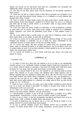 106
departe este aceasta de noi! Într-adevăr, forța lumii este o plenitudine care corespunde unei
multiplicități infinite de puncte din care este formată.
-36- Dar forța nu este nimic altceva decât Viața lui Dumnezeu, tot mai puternic operantă în
lumea noastră.
-37- Omul care este plin de el însuși și lipsit de iubire față de aproapele este asemănător cu un
punct pe care deja forța noastră îl poate distruge; ce se va întâmpla cu el dacă sfârșește între
degetele forței divine a Vieții?
-38- Dacă în schimb ne lărgim inimile noastre prin iubire pentru frații și surorile noastre, ne
mărim propria noastră lume interioară, atragând în noi fiecare punct viu, ceea ce se realizează
prin iubire față de frații și surorile noastre; și noi formăm, astfel, un organ puternic pentru
primirea de forțe tot mai mari.
-39- Când acest organ este format complet în conformitate cu Voia lui Dumnezeu, asemenea
cu lumea fizică care ne poartă, numai atunci devine capabil să primească în el plenitudinea
forțelor superioare, care provin din plenitudinea Forței Divine a Vieții originare veșnice și
infinite.
-40- De aceea, iubiți-vă frații și surorile pentru a-L putea iubi pe Dumnezeu, pentru că fără
iubire pentru fratele și sora, nimeni nu poate iubi pe Dumnezeu.
-41- Vedeți voi, acesta este al treilea precept al Vieții prin Adevărata Religie. Pe baza acestei
învățături sunt încheiate și căsătoriile; așa că, în niciun loc, starea matrimonială nu este
considerată din punct de vedere interior tot atât cât și pe banda aceasta.
-42- Că aceasta este situația, fără nicio excepție, pe ambele benzi care corespund planetei
Jupiter, puteți s-o deduceți din faptul că, în cadrul expunerii pe care Eu am făcut-o în tot ceea
ce privește banda de nord, Eu nu am făcut niciodată o referire specială la cea de sud, deoarece
situația este aceeași pentru ambele benzi.
-43- Cu aceasta am terminat cu a patra bandă, astfel încât data viitoare vom merge mai
departe la a cincea.
CAPITOLUL 43
- 7 octombrie 1842 -
-1- Ca subiect al celei de-a cincea fețe este suficient ca Eu să vă spun că cea septentrională
(nordică) precum și cea meridională (sudică) corespund planetei Saturn bine cunoscută de voi
și ca urmare sunteți în măsură să cunoașteți o bună parte ale benzilor însele astfel încât pentru
descrierea lor, vom merge mult mai repede decât pentru cea ale benzilor anterioare.
-2- În ceea ce privește banda în sine și ea este separată de cea anterioară printr-un bastion
muntos înalt. Plecând de la acest bastion sunt distribuite direct lanțuri muntoase mari pe
întreaga suprafață largă care depășește în lățime patru mii de mile (30 350 km) și care, numai
de-a lungul frontierei sale nordice (firește meridionale a benzii de sud), este înconjurată de o
centură de apă care însă nu are o lățime uniformă, ci pătrunde în regiune cu multe golfuri,
unele dintre aceste golfuri pătrund la o adâncime care ajunge până la două sau chiar trei mii
de mile (15 170 – 22 760 km).
-3- Partea de nord a acestei ape, din contră, este în linie dreaptă și limitată de pereți stâncoși
cum nu se poate mai abrupți și inaccesibili. Ne limităm să descriem doar banda de nord,
subînțelegând astfel și pe cea de sud.
-4- Ce aspect are această bandă, din punctul de vedere al terenului? Gândiți-vă numai la
Saturn și veți vedea structura diferitelor zone ale acestei benzi.
-5- Copacul-locuință se găsește și aici; la fel este și pomul ploii, cel iradiant, cel cu pâlnie,
copacul-oglindă, copacul-perete, și în fine copacul cu diferite scopuri și cel în piramidă.
-6- Doar că aici, pe Soare, ei sunt încă mai grandioși, mai înalți și mai frumoși decât cei de pe
planeta Saturn. Chiar și arbuștii și celelalte plante sunt prezente aici.
-7- Și până la planta-navă care nu lipsește nici ea și care este folosită pe bandă ca și pe
planetă, deoarece în această bandă începe deja navigația.
-8- În ceea ce privește animalele, acestea de-o blândețe firească sunt, în ansamblu, toate
prezente. În schimb marele "Mud" și alte animale primejdioase, precum peștele cel mare și
 