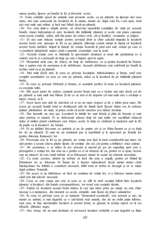 107
marea pasăre, lipsesc pe bandă; la fel și diversele scoici.
-9- Toate celelalte specii de animale sunt prezente acolo, ca pe planetă; nu lipsește nici vaca
mare, nici oaia cunoscută de locuitorii de la munte; numai că, după cum Eu v-am spus, totul
aici este mult mai rafinat și încă mai blând decât pe planetă.
-10- Voi vreți dintr-o simplă privire, să observați ansamblul condițiilor de viață pe această
bandă; atunci îndreaptați-vă spre locuitorii din înălțimile planetei și acolo veți putea cunoaște
toate aceste condiții, adică, atât din punct de vedere civil, cât și familial, comunitar și religios.
-11- Și aici sunt ridicate temple pentru serviciul divin și chiar calculul timpului la locuitorii
acestei benzi este aproape la fel ca pe planetă; diferența constă numai în faptul că locuitorii
acestei benzi stabilesc timpul în funcție de rotația Soarelui în jurul axei sale, rotație pe care ei
o consideră îndeplinită atunci când o anumită constelație este la zenit.
-12- Această rotație care se întâmplă în aproximativ douăzeci și nouă zile pământene (o zi
solară) este la ei o perioadă de timp pe care o împart apoi la șapte.
-13- Momentul zenit este, de obicei, un timp de sărbătoare, ca și pentru locuitorii lui Saturn;
ziua a șaptea este de asemenea zi de sărbătoare. Această sărbătoare este celebrată pe bandă în
același mod ca și pe planetă.
-14- Mai mult decât atât, în ceea ce privește locuințele, îmbrăcămintea și hrana, totul este
complet asemănător cu ceea ce este pe planetă, adică ca la locuitorii de pe înălțimile planetei
însăși.
-15- În ceea ce privește bărbatul și femeia, ei seamănă perfect în toate cu locuitorii planetei,
cu excepția taliei.
-16- Din acest punct de vedere, oamenii acestei benzi sunt cu o treime mai mici decât cei de
pe planetă și sunt mult mai blânzi. Și de ce se tem ei de departe cel mai mult este o excitație a
inimii oricare ar fi.
-17- Acest lucru este atât de adevărat că ei au un mare respect și de o iubire prea mare. De
aceea pe această bandă totul se desfășoară atât de liniștit încât fiecare dintre voi, la vederea
puținei plenitudini de viață, ar putea crede că acolo moartea și-a ridicat locuința.
-18- Dar lucrurile nu stau așa. Locuitorii în inimile lor sunt fericiți și plini de bucurie și sunt
mari prieteni ai muzicii. Ei se delectează adesea timp de mai multe ore ascultând cântecul
dulce al multor păsări cântătoare care trăiesc acolo; în timp ce cântăreți și muzicieni sunt la fel
de puțini ca la locuitorii lui Saturn.
-19- Ei au întâlniri frecvente cu spiritele și nu de puține ori și cu Mine-Însumi ca și cu frații
lor de pe planetă. Ei sunt de un sentiment pur și neprihănit și le apreciază pe femeile lor
pentru dulceața frumuseții lor.
-20- Procreația este la fel ca pe planetă, iar voința este încă în mod considerabil mai mare, tot
atât pentru a scoate câteva plante lipsite de semințe din sol, cât pentru a îmblânzi orice animal.
-21- De asemenea, a se ridica în aer, precum și mersul pe jos pe suprafața apei este o
prerogativă a voinței lor; dar asta nu e pentru ca ei să abuzeze de ea, pentru că ei spun: Acesta
este un miracol de care omul trebuie să se folosească numai în cazuri de extremă necesitate.
-22- Cu toate acestea, nimeni nu trebuie să facă din asta o regulă, pentru că Duhul lui
Dumnezeu nu se folosește El Însuși de o lucrare miraculoasă decât numai atunci când
Înțelepciunea Sa Infinită o consideră necesară; altfel totul ar trebui să decurgă și să se miște
după ordinea Naturală.
-23- De aceea ei nu îndrăznesc să facă uz continuu de voința lor, ci o folosesc numai atunci
când este într-adevăr necesară.
-24- Ceea ce este expus aici este și ceea ce se află în mod esențial diferit între locuitorii
planetei și locuitorii din banda corespunzătoare; tot restul este complet identic.
-25- Faptul că locuitorii acestei benzi trăiesc în cea mai mare parte pe munți, nu este chiar
necesar s-o menționez, din moment ce, acolo, câmpiile sunt lăsate de obicei animalelor.
-26- În ceea ce privește ceea ce se numește "domesticul (casnicul)", este prezent și aici, nu
numai ca animal, ci mai degrabă ca o adevărată rasă umană, dar de un ordin puțin inferior,
rasă care, în fața adevăraților locuitori ai acestei benzi, se găsește în același raport ca la voi
triburile sălbatice negre.
-27- Aici, totuși, ele nu sunt destinate să servească locuitori veritabili, ci mai degrabă ca ființe
 