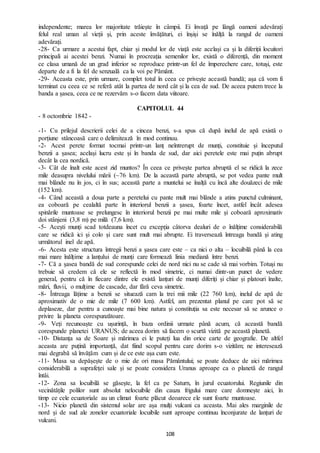 108
independente; marea lor majoritate trăiește în câmpii. Ei învață pe lângă oameni adevărați
felul real uman al vieții și, prin aceste învățături, ei înșiși se înălță la rangul de oameni
adevărați.
-28- Ca urmare a acestui fapt, chiar și modul lor de viață este același ca și la diferiții locuitori
principali ai acestei benzi. Numai în procreația semenilor lor, există o diferență, din moment
ce clasa umană de un grad inferior se reproduce printr-un fel de împerechere care, totuși, este
departe de a fi la fel de senzuală ca la voi pe Pământ.
-29- Aceasta este, prin urmare, complet totul în ceea ce privește această bandă; așa că vom fi
terminat cu ceea ce se referă atât la partea de nord cât și la cea de sud. De aceea putem trece la
banda a șasea, ceea ce ne rezervăm s-o facem data viitoare.
CAPITOLUL 44
- 8 octombrie 1842 -
-1- Cu prilejul descrierii celei de a cincea benzi, s-a spus că după inelul de apă există o
porțiune stâncoasă care o delimitează în mod continuu.
-2- Acest perete format tocmai printr-un lanț neîntrerupt de munți, constituie și începutul
benzii a șasea; același lucru este și în banda de sud, dar aici peretele este mai puțin abrupt
decât la cea nordică.
-3- Cât de înalt este acest zid muntos? În ceea ce privește partea abruptă el se ridică la zece
mile deasupra nivelului mării (~76 km). De la această parte abruptă, se pot vedea pante mult
mai blânde nu în jos, ci în sus; această parte a muntelui se înalță cu încă alte douăzeci de mile
(152 km).
-4- Când această a doua parte a peretelui cu pante mult mai blânde a atins punctul culminant,
ea coboară pe cealaltă parte în interiorul benzii a șasea, foarte încet, astfel încât adesea
spinările muntoase se prelungesc în interiorul benzii pe mai multe mile și coboară aproximativ
doi stânjeni (3,8 m) pe milă (7,6 km).
-5- Acești munți scad totdeauna încet cu excepția câtorva dealuri de o înălțime considerabilă
care se ridică ici și colo și care sunt mult mai abrupte. Ei traversează întreaga bandă și ating
următorul inel de apă.
-6- Acesta este structura întregii benzi a șasea care este – ca nici o alta – locuibilă până la cea
mai mare înălțime a lanțului de munți care formează linia mediană între benzi.
-7- Că a șasea bandă de sud corespunde celei de nord nici nu se cade să mai vorbim. Totuși nu
trebuie să credem că ele se reflectă în mod simetric, ci numai dintr-un punct de vedere
general, pentru că în fiecare dintre ele există lanțuri de munți diferiți și chiar și platouri înalte,
mări, fluvii, o mulțime de cascade, dar fără ceva simetric.
-8- Întreaga lățime a benzii se situează cam la trei mii mile (22 760 km), inelul de apă de
aproximativ de o mie de mile (7 600 km). Astfel, am prezentat planul pe care pot să se
deplaseze, dar pentru a cunoaște mai bine natura și constituția sa este necesar să se arunce o
privire la planeta corespunzătoare.
-9- Veți recunoaște cu ușurință, în baza ordinii urmate până acum, că această bandă
corespunde planetei URANUS; de aceea dorim să facem o scurtă vizită pe această planetă.
-10- Distanța sa de Soare și mărimea ei le puteți lua din orice carte de geografie. De altfel
aceasta are puțină importanță, dat fiind scopul pentru care dorim s-o vizităm; ne interesează
mai degrabă să învățăm cum și de ce este așa cum este.
-11- Masa sa depășește de o mie de ori masa Pământului; se poate deduce de aici mărimea
considerabilă a suprafeței sale și se poate considera Uranus aproape ca o planetă de rangul
întâi.
-12- Zona sa locuibilă se găsește, la fel ca pe Saturn, în jurul ecuatorului. Regiunile din
vecinătățile polilor sunt absolut nelocuibile din cauza frigului mare care domnește aici, în
timp ce cele ecuatoriale au un climat foarte plăcut deoarece ele sunt foarte muntoase.
-13- Nicio planetă din sistemul solar are așa mulți vulcani ca aceasta. Mai ales marginile de
nord și de sud ale zonelor ecuatoriale locuibile sunt aproape continuu înconjurate de lanțuri de
vulcani.
 