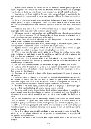 109
-14- Rareori zonele interioare au vulcani, dar ele au numeroase terenuri plate și apte să fie
locuite. Vegetația este cum nu se poate mai luxuriantă. Culoarea plantelor este în principal
roșu-albastru, iar florile tind spre alb ușor verzui sau, mai bine, spre alb tinzând la albastru.
-15- Vegetația nu este foarte variată și, din acest motiv, mai puțin bogată în specii diferite, dar
toate prosperă aici cu exuberanță și într-un mod gigantic, indiferent de planta care crește pe
sol.
-16- Și, la fel ca și regnul vegetal, regnul animal este și el oarecum în urmă în ceea ce privește
bogăția speciilor, în raport cu alte planete. Totuși, cele câteva specii pe care le întâlnim atât în
apă, cât și la suprafață și în aer sunt extrem de robuste și, în cea mai mare parte, de-a dreptul
imense.
-17- Animalele mici, cum ar fi la voi insectele și viermii, nu se văd deloc pe planeta Uranus,
cu excepția muștei care are aspectul și structura celei a voastre.
-18- Cât despre oameni, ei sunt destul de mari, astfel încât bărbatul măsoară cam opt stânjeni
(15 m) și o femeie cam șapte (13 m). Caracterul lor este foarte impetuos și vehement, așa că
n-ar fi bine din partea voastră să vă apucați să discutați cu ei.
-19- Ei sunt foarte îndrăzneți și animați de un spirit întreprinzător; ei nu se tem de niciun
pericol, iar frica de moarte lor le este complet străină.
-20- De aceea ei trebuie mereu ținuți în frâu, în mod energic și prin orice mijloace, pentru că
un curaj exagerat se transformă adesea și cu ușurință într-un grav defect.
-21- Spiritele morților acestei planete trebuie să fie, de asemenea, ținute separat cu grijă,
pentru că într-un conflict cu spiritele, ele sunt cele câștigătoare de obicei.
-22- Cine cu unul sau altul dintre aceste spirite ale lui Uranus nu conchide sau nu obține
nimic, cu iubirea cea mai sinceră și gata de sacrificiu este mai bine să bată în retragere, dat
fiind că în domeniul cunoașterii ei sunt incomparabili.
-23- Totuși, când cineva a reușit cu iubire să și-i facă prieteni, el se poate declara fericit din
toate punctele de vedere, căci loialitatea și constanța lor sunt atât de neclintit încât nici un test
nu mai reușește să-i zdruncine.
-24- Din acest motiv și toată constituția lor este extrem de simplă și limitată doar la iubire.
-25- Ceea ce iubirea le sugerează ei o și fac, și cu o asemenea perseverență că nu există nimic
care să-i poată reține să finalizeze o lucrare începută; și ar trebui să-i nimiciți pur și simplu,
dacă ați vrea să-i faceți inactivi.
-26- Pentru ca voi să puteți să vă faceți o idee despre acești oameni, Eu vreau să vă dau un
mic exemplu.
-27- Dacă unul dintre ei a început o lucrare care era hotărâtă și în mijlocul execuției sale el a
fost surprins de moarte, așa cum este firesc, în calitate de spirit și suflet, el trebuie să-și
abandoneze corpul; crezi că ar fi atât de ușor să-l faceți să se îndepărteze de acest loc, ca
spirit, loc unde el a lăsat neterminată lucrarea începută când el era încă în trup?
-28- Niciodată și prin niciun mijloc, ci chiar și ca spirit el se pregătește să își finalizeze opera
sa și nu se dă la o parte atâta timp cât lucrarea nu este complet săvârșită.
-29- De aceea, după moartea trupului trebuie lăsată spiritelor acestei planete o capacitate de
acțiune naturală, atâta timp cât o lucrare începută nu este terminată; altfel n-ar fi posibil să se
îndepărteze de această planetă un astfel de spirit, nici măcar pentru veșnicie, dat fiind libera sa
voință.
-30- Și total asemănătoare este și perseverența oamenilor care trăiesc pe această planetă.
Dacă, de exemplu, se spune: Din vârful acestui munte până la al aceluia trebuie să fie
construit un pod; și dacă locuitorii acestei planete primesc acest proiect în voința lor, ei nu se
vor odihni și nu vor avea pace până când vârfurile celor doi munți nu vor fi reunite prin podul
proiectat; și acest tip de construcții îndrăznețe nu se găsește în nicio altă planetă, cu excepția
tocmai a lui Uranus.
-31- Ce ar fi pe planeta asta piramidele din Egipt, și toate așa-numitele minuni ale lumii? Într-
adevăr, în ceea ce privește arhitectura, ea este prezentă pe această planetă, în proporțiile cele
mai gigantice ce se pot imagina.
-32- Pentru ca să puteți să vă faceți și o idee despre aceasta, vreau să vă dau două mici
exemple.
 