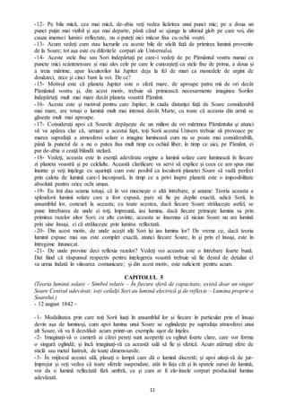 11
-12- Pe bila mică, cea mai mică, de-abia veţi vedea licărirea unui punct mic; pe a doua un
punct puţin mai vizibil şi aşa mai departe, până când se ajunge la ultimul glob pe care voi, din
cauza imensei lumini reflectate, nu o puteţi nici măcar fixa cu ochii voştri.
-13- Acum vedeţi cum stau lucrurile cu aceste bile de sticlă față de primirea luminii provenite
de la Soare; tot aşa este cu diferitele corpuri ale Universului.
-14- Aceste stele fixe sau Sori îndepărtaţi pe care-i vedeţi de pe Pământul vostru numai ca
puncte mici scânteietoare și mai ales cele pe care le cunoaşteţi ca stele fixe de prima, a doua şi
a treia mărime, apar locuitorilor lui Jupiter deja la fel de mari ca monedele de argint de
douăzeci, zece şi cinci bani la voi. De ce?
-15- Motivul este că planeta Jupiter este o sferă mare, de aproape patru mii de ori decât
Pământul vostru şi, din acest motiv, trebuie să primească necesarmente imaginea Sorilor
îndepărtaţi mult mai mare decât planeta voastră Pământ.
-16- Acesta este şi motivul pentru care Jupiter, în ciuda distanţei faţă de Soare considerabil
mai mare, are totuși o lumină mult mai intensă decât Marte, cu toate că aceasta din urmă se
găsește mult mai aproape.
-17- Considerați apoi că Soarele depăşeşte de un milion de ori mărimea Pământului şi atunci
vă va apărea clar că, urmare a acestui fapt, toţi Sorii acestui Univers trebuie să provoace pe
marea suprafaţă a atmosferei solare o imagine luminoasă cum nu se poate mai considerabilă,
până la punctul de a nu o putea fixa mult timp cu ochiul liber, în timp ce aici, pe Pământ, ei
par de-abia o ceaţă blândă stelară.
-18- Vedeţi, aceasta este în esenţă adevărata origine a luminii solare care luminează în fiecare
zi planeta voastră şi pe celelalte. Această clarificare va servi să explice și ceea ce am spus mai
înainte şi veţi înţelege cu uşurinţă cum este posibil ca locuitorii planetei Soare să vadă perfect
prin calota de lumină care-l înconjoară, în timp ce a privi înspre planetă este o imposibilitate
absolută pentru orice ochi uman.
-19- Eu îmi dau seama totuşi, că în voi mocneşte o altă întrebare, şi anume: Teoria aceasta a
splendorii luminii solare care a fost expusă, pare să fie pe deplin exactă, adică Sorii, în
ansamblul lor, concură la aceasta; cu toate acestea, dacă fiecare Soare străluceşte astfel, se
pune întrebarea de unde ei toţi, împreună, iau lumina, dacă fiecare primeşte lumina sa prin
primirea razelor altor Sori; cu alte cuvinte, aceasta ar însemna că niciun Soare nu are lumină
prin sine însuși, ci că străluceşte prin lumina reflectată.
-20- Din acest motiv, de unde aceşti alţi Sori își iau lumina lor? De vreme ce, dacă teoria
luminii expuse mai sus este complet exactă, atunci fiecare Soare, în şi prin el însuşi, este în
întregime întunecat.
-21- De unde provine deci reflexia razelor? Vedeţi voi aceasta este o întrebare foarte bună.
Dat fiind că răspunsul respectiv pentru înţelegerea voastră trebuie să fie destul de detaliat el
va urma îndată în viitoarea comunicare; şi din acest motiv, este suficient pentru acum.
CAPITOLUL 5
(Teoria luminii solare – Simbol relativ – În fiecare sferă de capacitate, există doar un singur
Soare Central adevărat; toţi ceilalţi Sori au lumină electrică şi de reflexie – Lumina proprie a
Soarelui.)
- 12 august 1842 -
-1- Modalitatea prin care toţi Sorii luaţi în ansamblul lor şi fiecare în particular prin el însuși
devin așa de luminoşi, cum apoi lumina unui Soare se oglindește pe suprafaţa atmosferei unui
alt Soare, vă va fi dezvăluit acum printr-un exemplu uşor de înţeles.
-2- Imaginaţi-vă o cameră ai cărei pereţi sunt acoperiţi cu oglinzi foarte clare, care vor forma
o singură oglindă; şi încă imaginaţi-vă ca această sală să fie și sferică. Acum atârnaţi sfere de
sticlă sau metal lustruit, de toate dimensiunile.
-3- În mijlocul acestei săli, plasaţi o lampă care dă o lumină discretă; şi apoi uitaţi-vă de jur-
împrejur şi veţi vedea că toate sferele suspendate, atât în faţa cât şi în spatele sursei de lumină,
vor da o lumină reflectată fără umbră, ca şi cum ar fi ele-însele corpuri producând lumina
adevărată.
 
