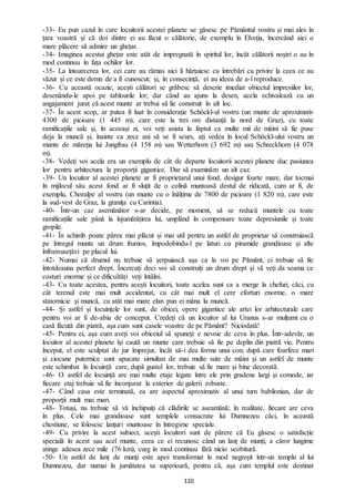110
-33- Eu pun cazul în care locuitorii acestei planete se găsesc pe Pământul vostru și mai ales în
țara voastră și că doi dintre ei au făcut o călătorie, de exemplu în Elveția, încercând aici o
mare plăcere să admire un ghețar.
-34- Imaginea acestui ghețar este atât de impregnată în spiritul lor, încât călătorii noștri o au în
mod continuu în fața ochilor lor.
-35- La întoarcerea lor, cei care au rămas aici îi hărțuiesc cu întrebări cu privire la ceea ce au
văzut și ce este demn de a fi cunoscut; și, în consecință, ei au ideea de a-l reproduce.
-36- Cu această ocazie, acești călători se grăbesc să descrie imediat obiectul impresiilor lor,
desenându-le apoi pe tablourile lor; dar când au ajuns la desen, acela echivalează cu un
angajament jurat că acest munte ar trebui să fie construit în alt loc.
-37- În acest scop, ar putea fi luat în considerație Schöckl-ul vostru (un munte de aproximativ
4300 de picioare (1 445 m), care este la trei ore distanță la nord de Graz), cu toate
ramificațiile sale și, în aceeași zi, voi veți asista la faptul ca multe mii de mâini să fie puse
deja la muncă și, înainte ca zece ani să se fi scurs, ați vedea în locul Schöckl-ului vostru un
munte de măreția lui Jungfrau (4 158 m) sau Wetterhorn (3 692 m) sau Schreckhorn (4 078
m).
-38- Vedeți voi acela era un exemplu de cât de departe locuitorii acestei planete duc pasiunea
lor pentru arhitectura la proporții gigantice. Dar să examinăm un alt caz.
-39- Un locuitor al acestei planete ar fi proprietarul unui fond, desigur foarte mare, dar tocmai
în mijlocul său acest fond ar fi sluțit de o colină muntoasă destul de ridicată, cum ar fi, de
exemplu, Choralpe al vostru (un munte cu o înălțime de 7800 de picioare (1 820 m), care este
la sud-vest de Graz, la granița cu Carintia).
-40- Într-un caz asemănător s-ar decide, pe moment, să se reducă muntele cu toate
ramificațiile sale până la înjumătățirea lui, umplând în compensare toate depresiunile și toate
gropile.
-41- În schimb poate părea mai plăcut și mai util pentru un astfel de proprietar să construiască
pe întregul munte un drum frumos, împodobindu-l pe laturi cu piramide grandioase și alte
înfrumusețări pe placul lui.
-42- Numai că drumul nu trebuie să șerpuiască așa ca la voi pe Pământ, ci trebuie să fie
întotdeauna perfect drept. Încercați deci voi să construiți un drum drept și vă veți da seama ce
costuri enorme și ce dificultăți veți întâlni.
-43- Cu toate acestea, pentru acești locuitori, toate acelea sunt ca a merge la chefuri, căci, cu
cât terenul este mai mult accidentat, cu cât mai mult el cere eforturi enorme, o mare
statornicie și muncă, cu atât mai mare elan pun ei mâna la muncă.
-44- Și astfel și locuințele lor sunt, de obicei, opere gigantice ale artei lor arhitecturale care
pentru voi ar fi de-abia de conceput. Credeți că un locuitor al lui Uranus s-ar mulțumi cu o
casă făcută din piatră, așa cum sunt casele voastre de pe Pământ? Niciodată!
-45- Pentru ei, așa cum aveți voi obiceiul să spuneți: e nevoie de ceva în plus. Într-adevăr, un
locuitor al acestei planete își caută un munte care trebuie să fie pe deplin din piatră vie. Pentru
început, el este sculptat de jur împrejur, încât să-i dea forma unui con; după care foarfece mari
și ciocane puternice sunt apucate simultan de mai multe sute de mâini și un astfel de munte
este schimbat în locuință care, după gustul lor, trebuie să fie mare și bine decorată.
-46- O astfel de locuință are mai multe etaje legate între ele prin gradene largi și comode, iar
fiecare etaj trebuie să fie înconjurat la exterior de galerii robuste.
-47- Când casa este terminată, ea are aspectul aproximativ al unui turn babilonian, dar de
proporții mult mai mari.
-48- Totuși, nu trebuie să vă închipuiți că clădirile se aseamănă; în realitate, fiecare are ceva
în plus. Cele mai grandioase sunt templele consacrate lui Dumnezeu căci, în această
chestiune, se folosesc lanțuri muntoase în întregime speciale.
-49- Cu privire la acest subiect, acești locuitori sunt de părere că Eu găsesc o satisfacție
specială în acest sau acel munte, ceea ce ei recunosc când un lanț de munți, a căror lungime
atinge adesea zece mile (76 km), curg în mod continuu fără nicio scobitură.
-50- Un astfel de lanț de munți este apoi transformat în mod negreșit într-un templu al lui
Dumnezeu, dar numai în jumătatea sa superioară, pentru că, așa cum templul este destinat
 