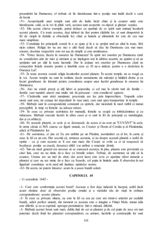 111
preamăririi lui Dumnezeu, el trebuie să fie întotdeauna într-o poziție mai înaltă decât o casă
de locuit.
-51- Acoperișurile unor temple sunt atât de înalte încât chiar și la ecuator unde este
întotdeauna cald, ca la voi în plină vară, acestea sunt acoperite cu zăpezi și ghețuri veșnice.
-52- Din aceste câteva exemple, puteți deduce cu ușurință de ce spirit sunt animați locuitorii
acestei planete. Cu toate acestea, deși iubitori de fast pentru clădirile lor, ei sunt dimpotrivă la
fel de simpli în datinile și obiceiurile lor; chiar și hainele și alimentele lor este de cea mai
mare simplitate.
-53- Constituția lor principală constă în a se ajuta și în a se sprijini unul pe altul în toate, fără
nicio ezitare. Religia lor nu are nici o altă bază decât să dea lui Dumnezeu cea mai mare
onoare; doctrina respectivă este tot așa de simplă și este următoarea:
-54- "Orice facem, facem în onoarea lui Dumnezeu! În spirit noi onorăm pe Dumnezeu când
ne considerăm atât de mici și sărmani și ne înțelegem toți în iubirea noastră, ne ajutăm și să ne
sprijinim unii pe alții în toate lucrurile. Dar în acțiune noi onorăm pe Dumnezeu când ne
consacrăm forțele noastre pentru a înnobila ceea ce El ne-a indicat, pentra a o desăvârși în
Onoarea Lui".
-55- În toate acestea constă religia locuitorilor acestei planete. În aceste temple, nu se roagă ca
la voi. Aceste temple nu sunt în realitate decât monumente ale măreției și înălțării divine și ca
locuri grandioase de întruniri pentru consultarea asupra unor lucrări grandioase în onoarea lui
Dumnezeu.
-56- Aici nu există preoți și alți lideri ai poporului, ci cel mai în vârstă tată de familie –
familie care numără uneori mai multe mii de persoane – este consilierul suprem.
-57- Căsătoriile sunt strict menținute; procreația are loc prin împerechiere. Trupurile celor
morți sunt arse, iar cenușa lor depozitată în vase mari, care sunt apoi transportate în temple.
-58- Bărbații sunt în corespondență constantă cu spirtele, dar niciodată în mod vizibil ci numai
perceptibil, în timp ce femeile au adesea viziuni.
-59- În ceea ce privește activitatea lor manuală, femeile se ocupă cu îmbrăcămintea și cu
mâncarea. Bărbații execută lucrări în afara casei și ei sunt la fel de pricepuți ca metalurgiști,
dar și ca arhitecți.
-60- Pe această planetă, se scrie și se desenează; de aceea ei au avut un "CUVÂNT" în scris;
în urma căruia ei MĂ cunosc ca figură umană, ca Creator și Domn al Cerului și al Pământului,
adică al Pământului lor.
-61- De asemenea, ei știu că Eu am umblat pe un Pământ, asemănător cu al lor, în carne și
oase la fel ca un om. Dar socotiți că, urmarea acesteia, ei au despre această planetă o astfel de
opinie – ca și cum aceasta ar fi cea mai mare din Ceruri; se evită ca ei să reușească să
localizeze poziția sa exactă, deoarece altfel i-ar atribui o venerație divină.
-62- Într-un mod general era necesar să se cunoască acestea; în plus, planeta este prevăzută cu
cinci luni, care nu au nimic de-a face cu benzile solare. Trebuie, de asemenea să știți că la
ecuator, Uranus are un inel de abur; dar acest lucru este ceva ce aparține sferei naturale a
planetei și care nu are nimic de-a face cu Soarele, cel puțin în limitele unde îl observăm în noi
figurând constituția sa în mod util înaintea spiritului nostru.
-63- De aceea, ne putem întoarce acum la a șasea bandă solară.
CAPITOLUL 45
- 11 octombrie 1845 -
-1- Care este conformația acestei benzi? Aceasta a fost deja indicată la început; astfel încât
acum rămâne doar să observăm poziția omului și a modului său de viață în ordinea
corespunzătoare acestei planete.
-2- În ceea ce privește silueta, ea este la fel ca cea pe care am văzut-o anterior pe cealaltă
bandă, adică perfect umană, din moment ce aceasta este o imagine a Ființei Mele; numai talia
este diferită și ea se exprimă aproape pretutindeni într-o măsură diferită.
-3- Bărbații acestei benzi sunt mari, dublu față de cei ai planetei și de cel puțin de zece ori mai
puternici decât frații lor planetari corespunzători; ca urmare, lucrările și construcțiile lor sunt
 