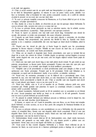 112
și ele mult mai gigantice.
-4- Chiar și acești oameni sunt de un spirit mult mai întreprinzător și ei găsesc o mare plăcere
în tot felul de întreprinderi gigantice; în măsura în care ați putea vedea acolo, clădirile v-ar
face sa tremurați; chiar și locuințele lor sunt, pentru conceptele voastre, de o astfel de măreție
că până în prezent voi nu aveți nici cea mai mică idee.
-5- În ceea ce privește templele consacrate lui Dumnezeu, ar fi și foarte dificil să pot să vă dau
o imagine cel puțin aproximativă.
-6- Dar, înainte de a trece la clădiri, să observăm un pic mai de-aproape silueta bărbatului. În
ceea ce privește talia, aceasta este ceea ce s-a spus mai sus.
-7- În ceea ce privește forma, picioarele nu sunt cu adevărat masive, dar în schimb, acestea
sunt foarte musculoase și puternice. Talpa piciorului este aproape cornoasă.
-8- Pasul, în raport cu piciorul, este mai mult scurt decât lung. Genunchiul este destul de
ascuțit, din moment ce rotula este pronunțată din cauza robusteței piciorului.
-9- Coapsele nu sunt foarte rotunjite, dar la cea mai mică mișcare a piciorului, ele dezvăluie
mușchii. Bazinul, bine proporționat, este puternic dar flexibil în tăria sa. Spatele este foarte
puternic și de o amploare considerabilă; dar este mai îngust pe laturi decât în înălțime, adică la
umeri.
-10- Pieptul este lat, destul de plat dar și foarte bogat în mușchi care fac proeminențe
puternice la fiecare mișcare a brațelor. Mâinile nu sunt excesiv de mari dar, ca și picioarele,
foarte musculoase, iar coatele sunt foarte proeminente.
-11- Mâna are un mușchi al degetului mare foarte proeminent, care apoi se termină într-un
deget lat și scurt, dar extrem de robust. Celelalte degete au aproape aceeași lungime și aceeași
forță, numai degetul mic este un pic mai scurt; cele trei degete mijlocii variază foarte puțin de
la unul la altul.
-12- Gâtul este mai mult scurt decât lung și mai mult pătrat decât rotund. Pe gât există un cap
puternic, proporționat, cu fiecare parte foarte pronunțată. Fruntea este mare dar, spre păr, ușor
rotunjită spre exterior și se termină spre tâmple în două umflături proeminente.
-13- Tâmplele sunt și ele proeminente ca două protuberanțe puțin cam alungite și chiar și osul
sprâncenei este foarte pronunțat. Pomeții sunt la fel pronunțați. Ochii sunt înfundați și, în
comparație cu capul sunt de dimensiuni medii; ei au o privire cu mândrie arzătoare.
-14- Nasul este, de asemenea, pronunțat și are în mijlocul său o proeminență mare. Gura,
raportată la cap, este mai mult mare decât mică, cu cute musculoase la colțuri. Bărbia este, de
asemenea, foarte proeminentă și lipsită de păr. Chiar și urechile sunt mai degrabă mari decât
mici și sunt plasate spre înapoi, ceea ce nu este cazul la voi.
-15- Părul este zbârlit, cum ar fi cel al maurilor de pe Pământ; culoarea pielii este șaten
(castaniu) pal. Părțile genitale sunt puternice în raport cu constituția robustă a corpului. Prin
urmare astfel se prezintă bărbatul.
-16- Pe planul veșmintelor, bărbatul poartă un fel de pantaloni care se aseamănă cu cei folosiți
de evrei. Acești pantaloni sunt închiși pe laturi cu un extrafor; la fel sub genunchi. Aceasta
este tot ceea ce poartă bărbatul pe această bandă.
-17- Pe planetă în schimb bărbatul este îmbrăcat precum se îmbrăcau evreii la timpul lor, dar
culorile sunt mai mult deschise decât întunecate.
Și femeia, ce aspect are ea? Luată în ansamblu, cum este firesc, ea are forme mai rotunjite
decât bărbatul; cu toate acestea, ea nu ar face parte din categoria de frumuseți feminine de pe
Pământul vostru.
-18- În ceea ce privește culoarea, ea este asemănătoare cu cea a bărbatului, dar din punctul de
vedere al rotunjimii fizice, femeia este mai degrabă slabă decât corpolentă. Părul ei este mai
degrabă lânos decât creț și nu depășește umerii. Sânul este mai mult atârnat decât rotund și
spre mameloane este mai lat decât la baza sa.
-19- Îmbrăcămintea femeii constă dintr-un fel de fustă-pantalon care, după moda turcească,
este închisă sub genunchi cu mai multe pliuri. Pe cap femeia poartă o pălărie care are
aproximativ forma unui con și este legată sub bărbie cu o panglică.
-20- Aveți acum în fața voastră imaginea bărbatului și a femeii. Dacă reflectați un pic la
structura lor fizică, nu aveți nevoie de o ilustrare psihologică pentru a înțelege de ce spirit sunt
 
