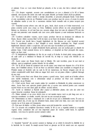 113
ei animați. Ceea ce i-am văzut făcând pe planetă, ei fac și aici, dar într-o măsură mult mai
mare.
-21- Cât despre vegetație, aceasta este asemănătoare cu cea a planetei și la fel și lumea
animală, dar aceasta din urmă este mult mai puțin folosită pe banda solară decât pe planetă.
-22- Trei specii de arbori merită o atenție deosebită; ei procură principala hrană. Unul dintre
ei este asemănător celui de pe Pământul vostru care produce nuci de cocos; el crește în zonele
de altitudine medie și este de o asemenea mărime încât ramurile sale ar putea acoperi țara
voastră.
-23- Trunchiul acestui arbore este atât de gros, încât, dacă acesta ar fi tăiat transversal, s-ar
putea construi acolo zece orașe ca Graz. Înălțimea acestui arbore nu este proporțională cu
lățimea sa, deoarece, în cel mai bun caz, aceasta atinge doar trei sute de stânjeni (570 m); dar
cu atât mai puternice sunt ramurile sale care cresc până departe și sunt totdeauna încărcate cu
fructe.
-24- Conform calculelor voastre, acest copac produce într-un an douăzeci de milioane de
fructe, fiecare dintre acestea fiind la fel de mare ca un butoi de douăzeci de găleți.
-25- Fructul este învelit într-o bogată împletitură de fire lânoase pe care locuitorii acestei
benzi le recoltează pentru a face frânghii și corzi, datorită rezistenței lor. După această
împletitură lânoasă există o coajă tare, dar care este ușor de desfăcut pe la jumătate.
-26- Fructul este plin de o pulpă abundentă foarte gustoasă, care are același gust ca alunele de
pădure bune. Când oamenii doresc să le mănânce, ei desprind un fruct proaspăt din copac,
adică, un fruct copt.
-27- Ei îndepărtează împletitura de fire de pe coajă și îl desfac în două părți, extrag pulpa cu
un cuțit curb și o mănâncă în funcție de nevoile lor, în timp ce coaja este folosită ca un
recipient.
-28- Acest copac are frunze foarte mari și blânde. Ele sunt recoltate, puse în saci mari și
utilizate apoi ca umplutură pentru băncile lor de odihnă.
-29- Tot la fel de demn de remarcat este un alt copac care totuși este departe de a fi la fel de
mare, dar îl întâlnim adesea. El dă un fruct cu adevărat rafinat care seamănă cu strugurii de pe
Pământ numai că boabele sale nu sunt la fel de numeroase, iar fiecare strugure este de un
volum considerabil astfel încât dintr-un singur bob stors voi ați putea obține o găleată întreagă
de suc copt.
-30- Sucul acestui fruct este folosit doar pentru a potoli setea. Apoi, există un al treilea arbore
care merită menționat; este o dimensiune uriașă și produce un fruct care seamănă cu
smochinele de pe Pământ.
-31- Când aceste fructe sunt coapte pulpa lor seamănă cu firimiturile de pâine amestecate cu
miere. Acest fruct este apreciat pentru gustul său; și acesta este motivul pentru care oamenii
acestei benzi au cea mai mare grijă de cultura acestui arbore.
-32- Acolo se mănâncă și fructele altor copaci și diferitelor plante; dar cele ale celor trei
copaci descriși constituie hrana lor principală.
-33- Dintre animale ei nu cresc decât ceea ce noi numim marea vacă cu păr lung care are o
oarecare asemănare cu cămila voastră, dar care nu are cocoașă pe spate.
-34- Dimensiunea sa mare o depășește de o sută de ori pe cea a elefantului vostru. În ceea ce
privește părul său, el este așa de abundent încât, atunci când este tăiat, zece care mari de-ale
voastre nu ar fi de ajuns să-l transporte.
-35- Este ușor de înțeles ce folos poate aduce acest păr locuitorilor acestei benzi.
-36- Cu aceasta am completat descrierea omului, la fel și cea a regnului animal și a regnului
vegetal, totul, considerat din cel mai important punct de vedere; astfel încât, în capitolul
următor, vom trece la operele acestor oameni solari.
CAPITOLUL 46
- 13 octombrie 1842 -
-1- Spunând "operele" ale acestor oameni se înțelege că se referă în deosebi la clădirile lor și
la lucrările lor în metal. În munții acestei benzi se găsește un fel de metal care are aspectul
 