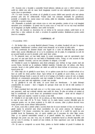 116
-38- Aceasta este o locuință a oamenilor benzii indicate; măreția pe care o oferă vederea unei
astfel de clădiri este atât de mare încât imaginația voastră nu este suficientă pentru a o putea
sesiza doar cu aproximație.
-39- Cu toate acestea, nu trebuie să vă gândiți că aceste clădiri sunt operele cele mai mărețe
produse prin arta lor arhitecturală. Numai când veți cunoaște drumurile lor grandioase,
podurile și templele lor, numai atunci veți estima, plină de minunăție, capacitatea arhitecturală
veritabilă a acestor oameni.
-40- Drumurile și podurile sunt oricum ceea ce este mai grandios, pentru că nu v-ați imaginat
niciodată ceva asemănător. Și puteți visa în avans ceea ce vreți dar voi nu veți reuși niciodată
să vă imaginați pe deplin realitatea unor astfel de lucrări.
-41- Dar, din moment ce descrierea lor ar trebui să fie oarecum extinsă, astfel încât să vă
puteți face o idee suficient de clară o revedem în capitolul următor, limitându-ne pentru astăzi
doar să o anunțăm.
CAPITOLUL 47
- 14 octombrie 1842 -
-1- Ați învățat deja, cu ocazia ilustrării planetei Uranus, că printre locuitorii săi este în vigoare
un principiu fundamental conform căruia toate drumurile nu ar trebui să aibă curbe.
-2- Deși construcția de drumuri drepte este legată de o serie de dificultăți deja pe planete
relativ mari, aceste dificultăți pot să se ia în considerare cât de puțin, în comparație cu cele de
pe această bandă pe care le prezintă solul marii lumi solare.
-3- Pe planetele mari, cei mai înalți munți, în cazuri excepționale, sunt de aproximativ cinci
sau șase ori mai mari decât cea mai înalți ai Pământului vostru. Totuși, ce este aceasta în fața
înălțimii munților Soarelui, care nu este calculată în stânjeni, ci în mile!
-4- Gândiți-vă acum la implantarea unui drum principal, care trebuie să lege zonele mari ale
acestei benzi, trecând pe la jumătatea înălțimii muntelui. Calculați câte văi adânci, câte fluvii,
cascade, lacuri și câte golfuri adânci ale mării un astfel de drum trebuie să traverseze, sau să
treacă peste ele.
-5- Atâta timp cât vă gândiți la acest lucru, vă va apărea acum clar în ce condiții trebuie să se
facă un astfel de drum perfect drept. Apoi trebuie să vă gândiți că acest drum, ca un inel,
înconjoară întreaga banda a șasea de nord și că el ajunge și la banda a șasea de sud, cu singura
diferență că ornamentele parapetelor sunt mai rotunjite în banda de sud decât cele ale benzii
de nord, care sunt mult mai unghiulare și mult mai ascuțite.
-6- Și, gândiți-vă în cele din urmă, că acest drum are întotdeauna – în ciuda distanței
considerabile de ecuator – încă o lungime de aproape două sute de mii de mile austriece (1
517 000 km).
-7- Dacă examinați încă mai mult ceea ce v-a fost expus acum, vă va apărea întotdeauna mult
mai puternică, mult mai evidentă măreția unui astfel de drum. În plus nu trebuie să omiteți să
luați în considerație că acest drum are pretutindeni aceeași lățime – două mii de stânjeni (3
800 m); după care surpriza voastră va crește și mai mult.
-8- Gândiți-vă că mai multe mii de văi au adesea, pe linia drumului, o adâncime care merge de
la cinci la zece mile (38 la 76 km). Vedeți voi, în ciuda tuturor acestor dificultăți greu de
conceput pentru voi, un drum rezistent și, în afară de aceasta, chiar și plăcut decorat trece
totuși peste toate aceste abisuri înfricoșătoare.
-9- Acum, aveți abia o primă schiță a acestui drum dar în acest moment vă face să observați: a
gândi numai la proiectul unui drum asemănător nu este peste puterea de înțelegere a
posibilităților? Cât despre construirea lui, putem spune doar că o astfel de operă nu este
posibilă decât lui Dumnezeu; dar, că opere similare pot fi executate de către ființe create,
chiar și cu ajutorul materialului existent și al puterii mâinilor lor, aceasta noi lăsăm s-o
înțeleagă cine poate sau cine vrea; noi, în schimb, considerăm lucrul ca absolut imposibil, atât
cât nu vom fi convinși, în modul cel mai evident, de forțe superioare care sunt la dispoziția
acestor oameni.
-10- Și cum se comportă cu aceste forțe, pentru ca lucrări similare să poată fi realizate de
 