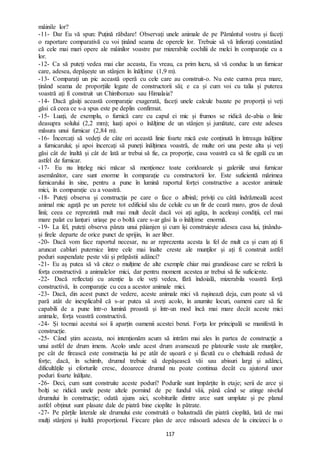 117
mâinile lor?
-11- Dar Eu vă spun: Puțină răbdare! Observați unele animale de pe Pământul vostru și faceți
o raportare comparativă cu voi ținând seama de operele lor. Trebuie să vă înfiorați constatând
că cele mai mari opere ale mâinilor voastre par mizerabile cochilii de melci în comparație cu a
lor.
-12- Ca să puteți vedea mai clar aceasta, Eu vreau, ca prim lucru, să vă conduc la un furnicar
care, adesea, depășește un stânjen în înălțime (1,9 m).
-13- Comparați un pic această operă cu cele care au construit-o. Nu este cumva prea mare,
ținând seama de proporțiile legate de constructorii săi; e ca și cum voi cu talia și puterea
voastră ați fi construit un Chimborazo sau Himalaia?
-14- Dacă găsiți această comparație exagerată, faceți unele calcule bazate pe proporții și veți
găsi că ceea ce s-a spus este pe deplin confirmat.
-15- Luați, de exemplu, o furnică care cu capul ei mic și frumos se ridică de-abia o linie
deasupra solului (2,2 mm); luați apoi o înălțime de un stânjen și jumătate, care este adesea
măsura unui furnicar (2,84 m).
-16- Încercați să vedeți de câte ori această linie foarte mică este conținută în întreaga înălțime
a furnicarului; și apoi încercați să puneți înălțimea voastră, de multe ori una peste alta și veți
găsi cât de înaltă și cât de lată ar trebui să fie, ca proporție, casa voastră ca să fie egală cu un
astfel de furnicar.
-17- Eu nu înțeleg nici măcar să menționez toate coridoarele și galeriile unui furnicar
asemănător, care sunt enorme în comparație cu constructorii lor. Este suficientă mărimea
furnicarului în sine, pentru a pune în lumină raportul forței constructive a acestor animale
mici, în comparație cu a voastră.
-18- Puteți observa și construcția pe care o face o albină; priviți cu câtă îndrăzneală acest
animal mic agață pe un perete tot edificiul său de celule cu un fir de ceară maro, gros de două
linii; ceea ce reprezintă mult mai mult decât dacă voi ați agăța, în aceleași condiții, cel mai
mare palat cu lanțuri uriașe pe o boltă care s-ar găsi la o înălțime enormă.
-19- La fel, puteți observa pânza unui păianjen și cum își construiește adesea casa lui, ținându-
și firele departe de orice punct de sprijin, în aer liber.
-20- Dacă vom face raportul necesar, nu ar reprezenta acesta la fel de mult ca și cum ați fi
aruncat cabluri puternice între cele mai înalte creste ale munților și ați fi construit astfel
poduri suspendate peste văi și prăpăstii adânci?
-21- Eu aș putea să vă citez o mulțime de alte exemple chiar mai grandioase care se referă la
forța constructivă a animalelor mici, dar pentru moment acestea ar trebui să fie suficiente.
-22- Dacă reflectați cu atenție la ele veți vedea, fără îndoială, mizerabila voastră forță
constructivă, în comparație cu cea a acestor animale mici.
-23- Dacă, din acest punct de vedere, aceste animale mici vă rușinează deja, cum poate să vă
pară atât de inexplicabil că s-ar putea să aveți acolo, în anumite locuri, oameni care să fie
capabili de a pune într-o lumină proastă și într-un mod încă mai mare decât aceste mici
animale, forța voastră constructivă.
-24- Și tocmai acestui soi îi aparțin oamenii acestei benzi. Forța lor principală se manifestă în
construcție.
-25- Când știm aceasta, noi intenționăm acum să intrăm mai ales în partea de construcție a
unui astfel de drum imens. Acolo unde acest drum avansează pe platourile vaste ale munților,
pe cât de firească este construcția lui pe atât de ușoară e și făcută cu o cheltuială redusă de
forțe; dacă, în schimb, drumul trebuie să depășească văi sau abisuri largi și adânci,
dificultățile și eforturile cresc, deoarece drumul nu poate continua decât cu ajutorul unor
poduri foarte înălțate.
-26- Deci, cum sunt construite aceste poduri? Podurile sunt împărțite în etaje; serii de arce și
bolți se ridică unele peste altele pornind de pe fundul văii, până când se atinge nivelul
drumului în construcție; odată ajuns aici, scobiturile dintre arce sunt umplute și pe planul
astfel obținut sunt plasate dale de piatră bine cioplite în pătrate.
-27- Pe părțile laterale ale drumului este construită o balustradă din piatră cioplită, lată de mai
mulți stânjeni și înaltă proporțional. Fiecare plan de arce măsoară adesea de la cincizeci la o
 