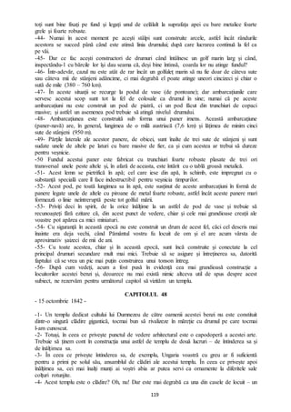 119
toți sunt bine fixați pe fund și legați unul de celălalt la suprafața apei cu bare metalice foarte
grele și foarte robuste.
-44- Numai în acest moment pe acești stâlpi sunt construite arcele, astfel încât rândurile
acestora se succed până când este atinsă linia drumului; după care lucrarea continuă la fel ca
pe văi.
-45- Dar ce fac acești constructori de drumuri când întâlnesc un golf marin larg și când,
inspectându-l cu bărcile lor își dau seama că, deși bine întinsă, coarda lor nu atinge fundul?
-46- Într-adevăr, cazul nu este atât de rar încât un golfuleț marin să nu fie doar de câteva sute
sau câteva mii de stânjeni adâncime, ci mai degrabă el poate atinge uneori cincizeci și chiar o
sută de mile (380 – 760 km).
-47- În aceste situații se recurge la podul de vase (de pontoane); dar ambarcațiunile care
servesc acestui scop sunt tot la fel de colosale ca drumul în sine; numai că pe aceste
ambarcațiuni nu este construit un pod de piatră, ci un pod făcut din trunchiuri de copaci
masive; și astfel un asemenea pod trebuie să atingă nivelul drumului.
-48- Ambarcațiunea este construită sub forma unui paner imens. Această ambarcațiune
(paner-navă) are, în general, lungimea de o milă austriacă (7,6 km) și lățimea de minim cinci
sute de stânjeni (950 m).
-49- Părțile laterale ale acestor panere, de obicei, sunt înalte de trei sute de stânjeni și sunt
sudate unele de altele pe laturi cu bare masive de fier, ca și cum acestea ar trebui să dureze
pentru veșnicie.
-50 Fundul acestui paner este fabricat cu trunchiuri foarte robuste plasate de trei ori
transversal unele peste altele și, în afară de aceasta, este întărit cu o tablă groasă metalică.
-51- Acest lemn se pietrifică în apă; cel care iese din apă, în schimb, este impregnat cu o
substanță specială care îl face indestructibil pentru veșnicia timpurilor.
-52- Acest pod, pe toată lungimea sa în apă, este susținut de aceste ambarcațiuni în formă de
panere legate unele de altele cu piroane de metal foarte robuste, astfel încât aceste panere mari
formează o linie neîntreruptă peste tot golful mării.
-53- Priviți deci în spirit, de la orice înălțime la un astfel de pod de vase și trebuie să
recunoașteți fără ezitare că, din acest punct de vedere, chiar și cele mai grandioase creații ale
voastre pot apărea ca mici miniaturi.
-54- Cu siguranță în această epocă nu este construit un drum de acest fel, căci cel descris mai
înainte era deja vechi, când Pământul vostru fu locuit de om și el are acum vârsta de
aproximativ șaizeci de mii de ani.
-55- Cu toate acestea, chiar și în această epocă, sunt încă construite și conectate la cel
principal drumuri secundare mult mai mici. Trebuie să se asigure și întreținerea sa, datorită
faptului că se vrea un pic mai puțin construirea unui tonson întreg.
-56- După cum vedeți, acum a fost pusă în evidență cea mai grandioasă construcție a
locuitorilor acestei benzi și, deoarece nu mai există nimic altceva util de spus despre acest
subiect, ne rezervăm pentru următorul capitol să vizităm un templu.
CAPITOLUL 48
- 15 octombrie 1842 -
-1- Un templu dedicat cultului lui Dumnezeu de către oamenii acestei benzi nu este constituit
dintr-o singură clădire gigantică, tocmai bun să rivalizeze în măreție cu drumul pe care tocmai
l-am cunoscut.
-2- Totuși, în ceea ce privește punctul de vedere arhitectural este o capodoperă a acestei arte.
Trebuie să ținem cont în construcția unui astfel de templu de două lucruri – de întinderea sa și
de înălțimea sa.
-3- În ceea ce privește întinderea sa, de exemplu, Ungaria voastră cu greu ar fi suficientă
pentru a primi pe solul său, ansamblul de clădiri ale acestui templu. În ceea ce privește apoi
înălțimea sa, cei mai înalți munți ai voștri abia ar putea servi ca ornamente la diferitele sale
colțuri rotunjite.
-4- Acest templu este o clădire? Oh, nu! Dar este mai degrabă ca una din casele de locuit – un
 