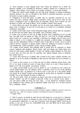 12
-4- Acest fenomen se poate înţelege foarte bine: Pereţii din claritatea lor şi sferele una
împotriva celeilalte, în tot ansamblul lor formează o lumină, o lumină care o depăşeşte pe cea
originară, adică a lămpii, care, la rândul ei, ca rezultat al reflexiei, a crescut încă în putere.
-5- După cum vedeţi, această imagine este mai mult decât suficientă ca răspuns la întrebarea
adresată, deoarece aşa cum ar fi lucrurile în sala sferică la momentul reprezentat, aşa sunt la
fel lucrurile în marea realitate universală.
-6- Imaginaţi-vă în locul sălii sferice cu oglinzi, sfera de capacitate cunoscută de voi, care
constă, deşi într-o proporţie infinită pentru conceptele voastre, într-un fel de masă de apă
eterică şi imaginaţi-vă apoi, în mijlocul sferei de capacitate, Marele Soare Central, care este
înconjurat în vastele sale spaţii de flăcări, de foc emanând o lumină foarte intensă.
-7- Aceste flăcări care provin din spiritele care ies de acolo, încep purificarea lor şi se întorc
înapoi acolo, le întregesc. În acest fel voi aveţi deja tot ce trebuie ca să completeze răspunsul
la întrebarea pusă iniţial.
-8- Lumina acestui imens Soare Central Primordial ajunge până la pereţii Sferei de capacitate,
iar de acolo apoi este trimisă înapoi prin spaţiile vaste şi sistemele solare.
-9- Totuși, ceea ce pentru voi este aşa de infinit de întins, mare şi îndepărtat nu este, în Ochii
Mei, mai mult decât un grăunte de nisip. Dat fiind că a fost pusă în evidență aptitudinea
tuturor Sorilor de a primi pe vasta suprafaţă a atmosferei lor, imaginea unui alt Soare care-l
atinge în treacăt, şi să o restituie ca o oglindă care primeşte şi reflectă lumina, voi înțelegeţi
acum mai bine luminozitatea intensă a Soarelui, când, în plus faţă de aceasta, veți şti că într-o
astfel de sferă de capacitate, se găsește "lampa" solară care străluceşte cu propria sa lumină şi
a cărei dimensiune, pentru conceptele voastre, este pur şi simplu infinită.
-10- Lumina acestui puternic astru pătrunde până la pereţii sferei de capacitate şi, făcând
aceasta, luminează deja jumătatea fiecărui Soare; când apoi lumina este trimisă înapoi spre
centru de către pereţi, cealaltă jumătate a Sorilor este imediat complet luminată, iar când apoi,
în acest mod, toţi Sorii unei sfere de capacitate sunt suficient luminaţi, atunci se luminează
încă reciproc între ei.
-11- Acum, dacă încercaţi să vă gândiţi, chiar şi numai un pic şi într-o manieră ordonată, este
imposibil ca să nu fie posibil să înţelegeți de unde unul sau altul dintre Sori îşi ia puternica sa
lumină.
-12- Acum că ştim aceasta, vă va fi încă mai uşor de înţeles strălucirea fiecărui Soare, când
EU vă voi spune, în afară de restul, că totuşi, fiecare Soare are și prin el însuși propria sa
lumină care îi vine de la spiritele care locuiesc în fiecare.
-13- Totuși, această lumină nu este la fel de intensă ca cea a Soarelui pe care-l vedeţi; dar
această lumină proprie este, mai degrabă, numai o capacitate mereu vie care excită suprafaţa
aerului corpului solar, să primească în el într-un mod cu atât mai viu şi mai perfect lumina
care pleacă de la Soarele Central, aceasta înapoiată de pereţii sferei de capacitate şi iradiaţiile
celorlalţi Sori, şi apoi înapoiată lui însuşi la rândul său.
-14- Din acest motiv, există, de asemenea, pe fiecare corp solar un mare număr de ceea ce se
cheamă "vulcani", mai ales în regiunea ecuatorului. Pentru cel ce priveşte aceşti vulcani –
care sunt adesea vizibili sub forma unor pete negre – şi cum, datorită lor, atmosfera Soarelui
este menţinută în mod constant aptă să primească lumină, acest lucru vă va fi făcut cunoscut
într-o comunicare viitoare.
CAPITOLUL 6
(De unde îşi ia Lumina lui Soarele Central Principal originar? Oglinda concavă a sferei de
capacitate, etc... Oul. Un orologiu. O plantă. Constituția unei sfere de capacitate.)
- 13 august 1842 -
-1- Până în prezent, am învăţat de unde Sorii își obţin lumina lor, şi cum apoi ei o înapoiază;
acum este normal că fiecare se întreabă de unde şi cum Soarele Central Principal are lumina
sa caracteristică strălucitoare. Ce sunt deci, în general, aceste presupuse flăcări? Cum sunt ele
produse şi care este, în acest caz, combustibilul veşnic care, prin flăcări atât de intens aprinse
nu se consumă niciodată?
 