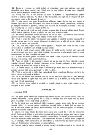 121
-22- Pentru a-l traversa nu există poduri, ci nenumărate bărci mici grațioase care sunt
disponibile de-a lungul malului înalt. Totuși apa nu este adâncă, în orice punct ajungând
maxim până la înălțimea bărbiei unui bărbat.
-23- Vedeți voi, aici, în fața noastră, se ridică în înălțimea sa înspăimântătoare, primul
vestibul al templului adevărat. Ne aflăm în fața unui perete, înalt opt mii de stânjeni (15 200
m), complet neted și fără fereastră la exterior.
-24- Pe acest perete vom vedea în depărtarea albăstruie puncte albe ca niște ace, plasate la
distanță egală unul de altul. În realitate este vorba de coloane rotunde, ornamentale, amplasate
pe marginea exterioară a peretelui, coloane care au două mii de stânjeni în înălțime (3 800 m)
și o circumferință de o mie de stânjeni (1 900 m).
-25- Priviți, aici se află o ușă arc largă prin care se poate intra în această clădire uriașă. Totuși,
ținând cont de rapiditatea la care vă gândiți, nu vom reuși să intrăm acolo.
-26- Într-adevăr, traversarea acestei uși durează trei ore de mers. Ușa formează astfel un tunel
grandios și arată în același timp, toată lățimea acestei clădiri uriașe.
-27- Priviți-o acum din interior și numărați toate galeriile și numărul aproape incalculabil al
intrărilor arcuite care ies în interior. Observați și agitația care se află sub aceste galerii care
sunt o sută la număr, una peste alta.
-28- Deci, care este scopul acestui edificiu gigantic? - Aceasta este școala în care se află
diverse clase în care tinerii sunt învățați în orice ramură.
-29- Priviți la planul solului acestei clădiri uriașe, în fundul acestor tuneluri mari, cum ard
focuri și ascultați cum acolo totul pârâie și vâjâie. Aceasta este școala fierarilor unde ei învață
să construiască tot felul de obiecte din metal.
-30- Și astfel pe fiecare galerie veți vedea ceva diferit. Acum, că știm la ce servește această
clădire, vom continua vizita noastră în templu.
-31- Acum se întinde în fața noastră o câmpie lată de trei mile (23 km), cultivată cu pomi
fructiferi minunați dispuși în rânduri. Traversăm aceste drumuri parfumate și iată, găsim în
față un alt bazin rotund plin cu apă, la fel de larg.
-32- Ce vedem dincolo de acest bazin? Îl traversăm pe bărci mici și ne îndreptăm către o
porțiune de drum plat, lat de aproximativ o milă (7,6 km).
-33- Priviți, și aici se află o clădire încă mai colosală decât precedenta. Deși nu este la fel de
lată ea este cel puțin dublă în înălțime.
-34- Ea nu are ferestre spre exterior, dar are cu atât mai multe spre interior. Aici, întreaga
clădire este împărțită în șapte etaje care, atât în exterior cât și în interior, se disting prin culori,
care sunt cele ale curcubeului.
-35- La exterior, aceste culori se prezintă pe peretele gigant ca niște benzi continue ce se
suprapun în mod paralel.
CAPITOLUL 49
- 16 octombrie 1842 -
-1- Cele șapte galerii imense sunt zugrăvite spre interior fiecare cu o culoare diferită, adică cu
culorile curcubeului. Fiecare galerie are o astfel de înălțime încât sub arcele sale ați putea
plasa cu ușurință cei mai înalți munți din Europa.
-2- De la galerii duc spre interiorul clădirii coridoare arcuite, toate egale. La ce servește
această clădire? Ea servește pentru considerente spirituale înalte, ea însăși fiind un muzeu de
artă în care sunt expuse tot felul de lucrări artizanale care pot servi doar pentru a fi admirate,
precum și în scopul studiului.
-3- Cineva s-ar putea întreba: Și atunci, dacă acesta este scopul, de ce atât de nemăsurate
piese? Aveți puțină răbdare și veți vedea în curând că lucrul nu este atât de inutil cum ar părea
la prima vedere, deoarece abilitatea locuitorilor acestei benzi, în special în ramura mecanicii –
care este necesară pentru arhitectură – este extraordinar de mare și, uneori, foarte complicată
ca, de exemplu, pentru elevatoarele lor extraordinare și toate mașinile de lansare care sunt de
multe ori de dimensiuni extraordinare și prea complicate.
-4- Cugetați puțin la statura gigantică a acestor oameni și gândiți-vă până la ce înălțimi, de
 