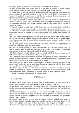 122
neconceput pentru voi, trebuie ei să ridice pietre de mai multe mii de chintale.
-5- Dacă cercetați puțin toate acestea, nu vi se va mai părea de neînțeles că, pentru a atinge
aceste obiective, trebuie să existe mijloace care corespund acolo în mod suficient.
-6- Dacă acum Eu vă spun că aceste localuri extraordinar de mari sunt toate ocupate de
produse similare ale mecanicii, atunci nu le veți mai găsi atât de înalte, ci mai degrabă va
trebui să vă gândiți că în aceste piese se află abia câteva modele, deoarece mașinile de toate
tipurile nu pot fi expuse, pentru lipsa de spațiu suficient.
-7- Totuși voi ziceți: De ce sunt aici șapte galerii una peste alta, fiecare cu o înălțime care te
înfioară? Aceasta se explică după cum urmează: Luați de exemplu o armătură care trebuie să
fie întotdeauna disponibilă când trebuie construite clădiri a căror înălțime nu se măsoară în
stânjeni, ci în mile.
-8- Această armătură constă în șapte modele fiecare fiind construit în mod diferit, căci dacă ar
fi toate asemănătoare cel din partea de jos n-ar putea susține greutatea celor de mai sus.
-9- De aceea în aceste șapte secțiuni care stau una peste alta, în galeriile respective este
reprezentată armătura în întregime și tocmai în prima galerie de la parter, prima armătură de
bază.
-10- Dacă clădirea nu este construită mult mai înaltă decât este această primă armătură, atunci
ea este mai mult decât suficientă. Dacă în schimb clădirea trebuie să aibă o înălțime dublă,
atunci fiecare poate vedea în a doua galerie modelul, sau a doua secțiune a armăturii potrivite
și s-o studieze.
-11- Și astfel, pentru fiecare secțiune ulterioară și mai înaltă, armătura este treptat întregită în
părțile sale componente, până la a șaptea galerie.
-12- Dacă ar trebui construită o clădire chiar mai înaltă, cum este cazul templului, atunci în
atelierul următor, adică începând cu galeria de la parter, este vizibil un model cât mai mult
corespunzător și, dacă este necesar, alte modele în galeriile superioare.
-13- Pentru fiecare construcție diferită, există o armătură diferită, iar în acest muzeu se pot
vedea toate tipurile, din toate treptele posibile și imaginabile.
-14- Cazul este același cu elevatoarele, tractoarele, cu aparatele de sudură, de împingere, de
presare, și pentru alte utilizări, precum și mașini care sunt încă necesare la construirea acestor
clădiri gigantice și care nu au tipuri corespondente pe planeta lor.
-15- Acum, că știm scopul acestei clădiri gigantice, să vedem cum arată ea acum în fața
ochilor noștri. Vedem din nou un spațiu mare, larg de aproximativ trei mile (23 km), plantat
un mod înghesuit cu tot felul de pomi fructiferi.
-16- Printre copaci de tot felul există numeroase modele de construcții mici. Din acestea se
deduce că aici se află și o școală de arhitectură din care motiv se găsesc acolo case de locuit
atât de mici pentru ucenici și profesori; lor le revine dreptul de liberă exploatare a livezii.
Clădirea următoare o vom examina în capitolul următor.
CAPITOLUL 50
- 17 octombrie 1842 -
-1- Priviți, cam la o milă dincolo de livadă, există o clădire construită în terase care sunt în
număr cam de șaptezeci, fiecare cu o înălțime de o mie de stânjeni (1 900 m).
-2- Pe fiecare terasă puteți vedea etaje dotate cu ferestre asemănătoare celor gotice de pe
Pământ, cu singura diferență că acestea sunt de cel puțin cincizeci de ori mai mari decât ale
voastre.
-3- Aici se ivește întrebarea spontană: La ce poate servi această clădire din moment ce, atât la
exterior cât și la interior este făcută din gradene, gradene prevăzute cu parapeți, căci ea se
găsește suficient în interiorul templului și ea are totdeauna o circumferință de aproximativ
șaptezeci mile (530 km)?
-4- Această clădire servește, pe de o parte, la formarea cunoașterii spirituale înalte și este, în
același timp, locuința slujitorilor ansamblului marelui sanctuar al Templului însuși. Acești
slujitori sunt împărțiți în șaptezeci de clase, fiecare clasă având ocupația sa în templu.
-5- Clasa care ocupă cele patru etaje ale primei gradene este cea mai joasă și cea mai
 