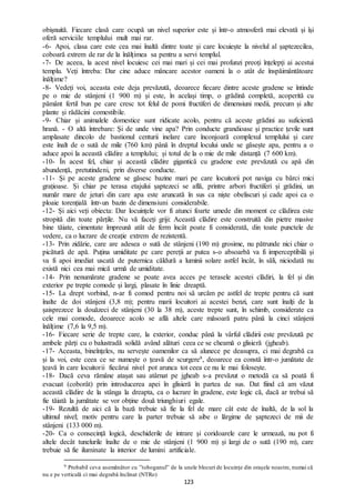 123
obișnuită. Fiecare clasă care ocupă un nivel superior este și într-o atmosferă mai elevată și își
oferă serviciile templului mult mai rar.
-6- Apoi, clasa care este cea mai înaltă dintre toate și care locuiește la nivelul al șaptezecilea,
coboară extrem de rar de la înălțimea sa pentru a servi templul.
-7- De aceea, la acest nivel locuiesc cei mai mari și cei mai profunzi preoți înțelepți ai acestui
templu. Veți întreba: Dar cine aduce mâncare acestor oameni la o atât de înspăimântătoare
înălțime?
-8- Vedeți voi, aceasta este deja prevăzută, deoarece fiecare dintre aceste gradene se întinde
pe o mie de stânjeni (1 900 m) și este, în același timp, o grădină completă, acoperită cu
pământ fertil bun pe care cresc tot felul de pomi fructiferi de dimensiuni medii, precum și alte
plante și rădăcini comestibile.
-9- Chiar și animalele domestice sunt ridicate acolo, pentru că aceste grădini au suficientă
hrană. - O altă întrebare: Și de unde vine apa? Prin conducte grandioase și practice țevile sunt
amplasate dincolo de bastionul centurii inelare care înconjoară complexul templului și care
este înalt de o sută de mile (760 km) până în dreptul locului unde se găsește apa, pentru a o
aduce apoi la această clădire a templului; și totul de la o mie de mile distanță (7 600 km).
-10- În acest fel, chiar și această clădire gigantică cu gradene este prevăzută cu apă din
abundență, pretutindeni, prin diverse conducte.
-11- Și pe aceste gradene se găsesc bazine mari pe care locuitorii pot naviga cu bărci mici
grațioase. Și chiar pe terasa etajului șaptezeci se află, printre arbori fructiferi și grădini, un
număr mare de jeturi din care apa este aruncată în sus ca niște obeliscuri și cade apoi ca o
ploaie torențială într-un bazin de dimensiuni considerabile.
-12- Și aici veți obiecta: Dar locuințele vor fi atunci foarte umede din moment ce clădirea este
stropită din toate părțile. Nu vă faceți griji: Această clădire este construită din pietre masive
bine tăiate, cimentate împreună atât de ferm încât poate fi considerată, din toate punctele de
vedere, ca o lucrare de creație extrem de rezistentă.
-13- Prin zidărie, care are adesea o sută de stânjeni (190 m) grosime, nu pătrunde nici chiar o
picătură de apă. Puțina umiditate pe care pereții ar putea s-o absoarbă va fi imperceptibilă și
va fi apoi imediat uscată de puternica căldură a luminii solare astfel încât, în săli, niciodată nu
există nici cea mai mică urmă de umiditate.
-14- Prin nenumărate gradene se poate avea acces pe terasele acestei clădiri, la fel și din
exterior pe trepte comode și largi, plasate în linie dreaptă.
-15- La drept vorbind, n-ar fi comod pentru noi să urcăm pe astfel de trepte pentru că sunt
înalte de doi stânjeni (3,8 m); pentru marii locuitori ai acestei benzi, care sunt înalți de la
șaisprezece la douăzeci de stânjeni (30 la 38 m), aceste trepte sunt, în schimb, considerate ca
cele mai comode, deoarece acolo se află altele care măsoară patru până la cinci stânjeni
înălțime (7,6 la 9,5 m).
-16- Fiecare serie de trepte care, la exterior, conduc până la vârful clădirii este prevăzută pe
ambele părți cu o balustradă solidă având alături ceea ce se cheamă o glisieră (jgheab).
-17- Aceasta, bineînțeles, nu servește oamenilor ca să alunece pe deasupra, ci mai degrabă ca
și la voi, este ceea ce se numește o țeavă de scurgere9, deoarece ea constă într-o jumătate de
țeavă în care locuitorii fiecărui nivel pot arunca tot ceea ce nu le mai folosește.
-18- Dacă ceva rămâne atașat sau atârnat pe jgheab s-a prevăzut o metodă ca să poată fi
evacuat (coborât) prin introducerea apei în glisieră în partea de sus. Dat fiind că am văzut
această clădire de la stânga la dreapta, ca o lucrare în gradene, este logic că, dacă ar trebui să
fie tăiată la jumătate se vor obține două triunghiuri egale.
-19- Rezultă de aici că la bază trebuie să fie la fel de mare cât este de înaltă, de la sol la
ultimul nivel; motiv pentru care la parter trebuie să aibe o lărgime de șaptezeci de mii de
stânjeni (133 000 m).
-20- Ca o consecință logică, deschiderile de intrare și coridoarele care le urmează, nu pot fi
altele decât tunelurile înalte de o mie de stânjeni (1 900 m) și largi de o sută (190 m), care
trebuie să fie iluminate la interior de lumini artificiale.
9 Probabil ceva asemănător cu ”toboganul” de la unele blocuri de locuințe din orașele noastre, numai că
nu e pe verticală ci mai degrabă înclinat (NTRo)
 