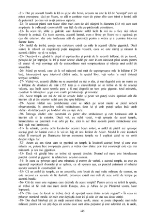 124
-21- Dar pe această bandă la fel ca și pe alte benzi, aceasta nu este la fel de "scumpă" cum ați
putea presupune, căci pe Soare, se află o cantitate mare de pietre albe care trimit o lumină atât
de puternică pe care voi n-ați putea-o suporta.
-22- În această piatră sunt tăiate sfere mari cam de doi stânjeni în diametru (3,8 m) care sunt
amplasate la o distanță convenabilă una față de alta pe piedestale patrulatere.
-23- În acest fel, sălile și galeriile sunt iluminate astfel încât la voi nu o face nici măcar
Soarele la amiază. Cu toate acestea, această lumină, cum e firesc pe Soare nu o egalează pe
cea din exterior, dar este totdeauna atât de puternică pentru a vedea și a examina întocmai
fiecare lucru.
-24- Astfel de intrări, pasaje sau coridoare există cu miile în această clădire gigantică. Dacă
sunteți în măsură să reaprindeți puțin imaginația voastră, ceea ce este măreț și minunat în
această clădire nu vă va scăpa.
-25- Duceți-vă cu gândul la etajul al șaptezecilea și priviți de la această înălțime, de pe terasă,
peisajul de jur împrejur, la fel și toate aceste clădiri pe care le-am cunoscut până acum, pentru
că atunci vă veți convinge cât de extraordinare sunt somptuozitatea și măreția unui astfel de
ansamblu.
-26- Stând pe terasă, care de la sol măsoară mai mult de șaptesprezece mile în înălțime (129
km), întoarceți-vă spre interiorul clădirii unde, în spațiul liber, veți vedea la mică distanță
templul veritabil.
-27- Vedeți voi, această clădire nu se aseamănă cu nici o alta, ci mai degrabă este un munte cu
o înălțime de douăzeci de mile (152 km) și o circumferință ce ar trebui să fie de aceeași
valoare, așa încât acest templu pare a fi mai degrabă un turn gotic gigantic, total asimetric,
construit la întâmplare și pe care există protuberanțe și turnulețe.
-28- Acest templu are mii de mii de arcade înalte și peste tot puteți vedea apărând atât din
interior cât și din exterior scări care duc spre înălțime.
-29- Aceste vârfuri sau protuberanțe care se ridică pe acest munte se pierd vederii
observatorului, în atmosfera solară strălucitoare; doar ici și colo puteți vedea încă unele
vârfuri să strălucească pe fundalul său ca niște stele.
-30- Întreaga clădire este construită cu pietre albe strălucitoare și este luminoasă atât la
interior cât și la exterior. Dacă voi, cu ochii voștri, v-ați apropia de acest templu,
luminozitatea sa puternică v-ar orbi pe loc, căci în aer liber această piatră strălucitoare este
încă mult mai luminoasă.
-31- În schimb, pentru ochii locuitorilor acestei benzi solare, o astfel de piatră are aproape
același grad de lumină cum e la voi un fulg de nea luminat de Soare. Modul în care locuitorii
solari Îl onorează pe Dumnezeu într-un asemenea templu va fi explicat când se va vorbi
despre religia lor.
-32- Acum că am văzut cum se prezintă un templu la locuitorii acestei benzi și care este
măreția sa, putem face comparația pentru a vedea care dintre cele trei construcții este cea mai
minunată și cea mai gigantică.
-33- Dacă vă gândiți bine ar trebui să spuneți deschis: Drumul cel mare este întotdeauna
punctul central și gigantic în arhitectura acestor oameni.
-34- În ceea ce privește apoi arta minunată și extrem de variată a acestui templu, ea este cu
siguranță superioară drumului și ar apărea, ca să spunem așa, ca punctul culminant al măreției
acestor oameni în construcțiile lor.
-35- Că un astfel de templu, ca un ansamblu, este locuit de mai multe milioane de oameni, nu
este necesar ca aceasta să fie ilustrată, deoarece există mai mult de zece astfel de temple pe
această bandă.
-36- Cât de mare este regiunea care depinde de acest templu? Pentru cei ce se referă la spațiu,
ar trebui să fie mult mai mare decât Europa, Asia și Africa de pe Pământul vostru, luate
împreună.
-37- Câte case de locuit ar trebui, deci, să aparțină uneia dintre aceste regiuni? - În ceea ce
privește numărul media de zece este depășită doar ici și colo de una sau două unități.
-38- Dar dacă întrebați cât de mulți oameni trăiesc acolo, atunci se poate răspunde: mai multe
milioane pentru că voi știți deja că aceste case sunt dens populate și este adevărat că, în unele,
 