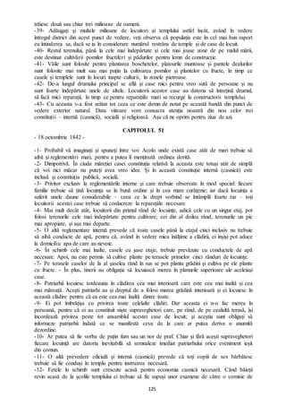 125
trăiesc două sau chiar trei milioane de oameni.
-39- Adăugați și multele milioane de locuitori ai templului astfel încât, având în vedere
întregul district din acest punct de vedere, veți observa că populația este în cel mai bun raport
cu întinderea sa, dacă se ia în considerare numărul restrâns de temple și de case de locuit.
-40- Restul terenului, până la cele mai îndepărtate și cele mai joase zone de pe malul mării,
este destinat cultivării pomilor fructiferi și pădurilor pentru lemn de construcție.
-41- Văile sunt folosite pentru plantarea boschetelor, platourile muntoase și pantele dealurilor
sunt folosite mai mult sau mai puțin la cultivarea pomilor și plantelor cu fructe, în timp ce
casele și templele sunt în locuri inapte culturii, în zonele pietroase.
-42- De-a lungul drumului principal se află și case mici pentru vreo sută de persoane și nu
sunt foarte îndepărtate unele de altele. Locuitorii acestor case au datoria să întrețină drumul,
să facă mici reparații, în timp ce pentru reparațiile mari se recurge la constructorii templului.
-43- Cu aceasta v-a fost arătat tot ceea ce este demn de notat pe această bandă din punct de
vedere exterior natural. Data viitoare vom consacra atenția noastră din nou celor trei
constituții – internă (casnică), socială și religioasă. Așa că ne oprim pentru ziua de azi.
CAPITOLUL 51
- 18 octombrie 1842 -
-1- Probabil vă imaginați și spuneți între voi: Acolo unde există case atât de mari trebuie să
aibă și reglementări mari, pentru a putea fi menținută ordinea dorită.
-2- Dimpotrivă. În ciuda măreției casei constituția relativă la aceasta este totuși atât de simplă
că voi nici măcar nu puteți avea vreo idee. Și în această constituție internă (casnică) este
inclusă și constituția publică, socială.
-3- Privitor exclusiv la reglementările interne și care trebuie observate în mod special: fiecare
familie trebuie să țină locuința sa în bună ordine și în cea mare curățenie; iar dacă locuința a
suferit unele daune considerabile – ceea ce la drept vorbind se întâmplă foarte rar – toți
locuitorii acestei case trebuie să conlucreze la reparațiile necesare.
-4- Mai mult decât atât, locuitorii din primul rând de locuințe, adică cele cu un singur etaj, pot
folosi terenurile cele mai îndepărtate pentru cultivare; cei din al doilea rând, terenurile un pic
mai apropiate, și așa mai departe.
-5- O altă reglementare internă prevede că toate casele până la etajul cinci inclusiv nu trebuie
să aibă conducte de apă, pentru că, având în vedere mica înălțime a clădirii, ei înșiși pot aduce
la domiciliu apa de care au nevoie.
-6- În schimb cele mai înalte, casele cu șase etaje, trebuie prevăzute cu conductele de apă
necesare. Apoi, nu este permis să cultive plante pe terasele primelor cinci rânduri de locuințe.
-7- Pe terasele caselor de la al șaselea rând în sus se pot planta grădini și cultiva pe ele plante
cu fructe. - În plus, tinerii au obligația să locuiască mereu în planurile superioare ale aceleiași
case.
-8- Patriarhii locuiesc totdeauna în clădirea cea mai interioară care este cea mai înaltă și cea
mai măreață. Acești patriarhi au și dreptul de a folosi marea grădină interioară și ei locuiesc în
această clădire pentru că ea este cea mai înaltă dintre toate.
-9- Ei pot îmbrățișa cu privirea toate celelalte clădiri. Dar aceasta ei n-o fac mereu în
persoană, pentru că ei au constituit niște supraveghetori care, pe rând, de pe cealaltă terasă, își
încordează privirea peste tot ansamblul acestei case de locuit; și aceștia sunt obligați să
informeze patriarhii îndată ce se manifestă ceva de la care ar putea deriva o anumită
dezordine.
-10- Ar putea să fie vorba de puțin fum sau un nor de praf. Chiar și fără acești supraveghetori
fiecare locuință are datoria inevitabilă să semnaleze imediat patriarhului orice eveniment ieșit
din comun.
-11- O altă prevedere oficială și internă (casnică) prevede că toți copiii de sex bărbătesc
trebuie să fie conduși în templu pentru instruirea necesară.
-12- Fetele în schimb sunt crescute acasă pentru economia casnică necesară. Când băieții
revin acasă de la școlile templului ei trebuie să fie supuși unor examene de către o comisie de
 