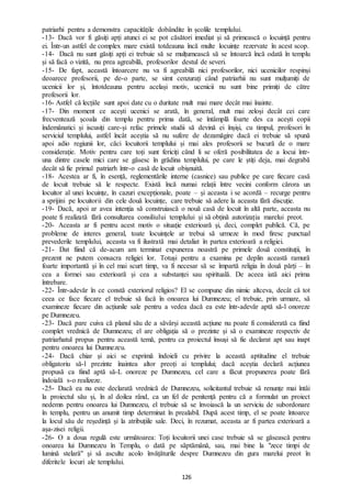 126
patriarhi pentru a demonstra capacitățile dobândite în școlile templului.
-13- Dacă vor fi găsiți apți atunci ei se pot căsători imediat și să primească o locuință pentru
ei. Într-un astfel de complex mare există totdeauna încă multe locuințe rezervate în acest scop.
-14- Dacă nu sunt găsiți apți ei trebuie să se mulțumească să se întoarcă încă odată în templu
și să facă o vizită, nu prea agreabilă, profesorilor destul de severi.
-15- De fapt, această întoarcere nu va fi agreabilă nici profesorilor, nici ucenicilor respinși
deoarece profesorii, pe de-o parte, se simt cenzurați când patriarhii nu sunt mulțumiți de
ucenicii lor și, întotdeauna pentru același motiv, ucenicii nu sunt bine primiți de către
profesorii lor.
-16- Astfel că lecțiile sunt apoi date cu o duritate mult mai mare decât mai înainte.
-17- Din moment ce acești ucenici se arată, în general, mult mai zeloși decât cei care
frecventează școala din templu pentru prima dată, se întâmplă foarte des ca acești copii
îndemânatici și iscusiți care-și refac primele studii să devină ei înșiși, cu timpul, profesori în
serviciul templului, astfel încât aceștia să nu sufere de dezamăgire dacă ei trebuie să spună
apoi adio regiunii lor, căci locuitorii templului și mai ales profesorii se bucură de o mare
considerație. Motiv pentru care toți sunt fericiți când li se oferă posibilitatea de a locui într-
una dintre casele mici care se găsesc în grădina templului, pe care le știți deja, mai degrabă
decât să fie primul patriarh într-o casă de locuit obișnuită.
-18- Acestea ar fi, în esență, reglementările interne (casnice) sau publice pe care fiecare casă
de locuit trebuie să le respecte. Există încă numai relații între vecini conform cărora un
locuitor al unei locuințe, în cazuri excepționale, poate – și aceasta i se acordă – recurge pentru
a sprijini pe locuitorii din cele două locuințe, care trebuie să adere la aceasta fără discuție.
-19- Dacă, apoi ar avea intenția să construiască o nouă casă de locuit în altă parte, aceasta nu
poate fi realizată fără consultarea consiliului templului și să obțină autorizația marelui preot.
-20- Aceasta ar fi pentru acest motiv o situație exterioară și, deci, complet publică. Că, pe
probleme de interes general, toate locuințele ar trebui să urmeze în mod firesc punctual
prevederile templului, aceasta va fi ilustrată mai detaliat în partea exterioară a religiei.
-21- Dat fiind că de-acum am terminat expunerea noastră pe primele două constituții, în
prezent ne putem consacra religiei lor. Totuși pentru a examina pe deplin această ramură
foarte importantă și în cel mai scurt timp, va fi necesar să se împartă religia în două părți – în
cea a formei sau exterioară și cea a substanței sau spirituală. De aceea iată aici prima
întrebare.
-22- Într-adevăr în ce constă exteriorul religios? El se compune din nimic altceva, decât că tot
ceea ce face fiecare el trebuie să facă în onoarea lui Dumnezeu; el trebuie, prin urmare, să
examineze fiecare din acțiunile sale pentru a vedea dacă ea este într-adevăr aptă să-l onoreze
pe Dumnezeu.
-23- Dacă pare cuiva că planul său de a săvârși această acțiune nu poate fi considerată ca fiind
complet vrednică de Dumnezeu; el are obligația să o prezinte și să o examineze respectiv de
patriarhatul propus pentru această temă, pentru ca proiectul însuși să fie declarat apt sau inapt
pentru onoarea lui Dumnezeu.
-24- Dacă chiar și aici se exprimă îndoieli cu privire la această aptitudine el trebuie
obligatoriu să-l prezinte înaintea altor preoți ai templului; dacă aceștia declară acțiunea
propusă ca fiind aptă să-L onoreze pe Dumnezeu, cel care a făcut propunerea poate fără
îndoială s-o realizeze.
-25- Dacă ea nu este declarată vrednică de Dumnezeu, solicitantul trebuie să renunțe mai întâi
la proiectul său și, în al doilea rând, ca un fel de penitență pentru că a formulat un proiect
nedemn pentru onoarea lui Dumnezeu, el trebuie să se învoiască la un serviciu de subordonare
în templu, pentru un anumit timp determinat în prealabil. După acest timp, el se poate întoarce
la locul său de reședință și la atribuțiile sale. Deci, în rezumat, aceasta ar fi partea exterioară a
așa-zisei religii.
-26- O a doua regulă este următoarea: Toți locuitorii unei case trebuie să se găsească pentru
onoarea lui Dumnezeu în Templu, o dată pe săptămână, sau, mai bine la "zece timpi de
lumină stelară" și să asculte acolo învățăturile despre Dumnezeu din gura marelui preot în
diferitele locuri ale templului.
 