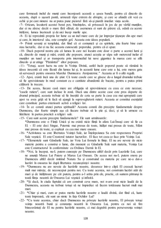 128
care formează inelul de munți care înconjoară această a șasea bandă, pentru că dincolo de
aceasta, după o ușoară pantă, urmează râpe extrem de abrupte, și care se afundă cât vezi cu
ochii și pe care nimeni nu ar putea pune piciorul fără să-și piardă imediat viața acolo.
-7- Oricum, locuitorii acestei benzi pot, bineînțeles, să privească în jos de pe vârful munților,
dar ei nu zăresc decât o mare fără sfârșit; de asemenea ei sunt de părere că, odată cu aceste
înălțimi, lumea încetează și de aici încep marile ape.
-8- Ei își reprezintă propria lor lume ca un inel mare care de jur împrejur țâșnește din ape mari
și care, în interiorul său, este complet gol. Aceasta este ideea populară.
-9- Primii savanți ai templului, dat fiind că ei comunică și cu spiritele, știu foarte bine cum
stau lucrurile, dar ei nu fac aceasta cunoscută poporului, pentru că ei spun:
-10- Dacă poporul nostru știa că lumea în care noi locuim este doar o parte a acestei lumi și
că, dincolo de munți și mări, există alte popoare, atunci aceștia ar săpa sub meterezul inelar al
munților un tunel și ar transporta prin intermediul lui nave gigantice la marea care se află
dincolo și ar atinge ”Pământul” altor popoare.
-11- "Totuși, acest lucru nu este în Voința Divină, astfel încât poporul poate să rămână în
ideea inocentă că este făcută din lumea lui și, în această lume care este a lui, este mereu gata
să servească pentru onoarea Marelui Dumnezeu Atotputernic." Aceasta ar fi o altă regulă.
-12- Apoi, există încă una de știut: Că toate casele care se găsesc de-a lungul drumului trebuie
să fie aprovizionate în mod constant cu o cantitate abundentă de bucate, pentru a putea primi
călătorii în trecere.
-13- De aceea, fiecare casă mare are obligația să aprovizioneze cu ceea ce este necesar,
"casele rutiere", care sunt incluse în zonă. Dacă una dintre aceste case este prea departe de
drumul principal, aceasta trebuie să fie însoțită de cota sa parte la casa cea mai apropiată care
apoi va avea grijă să le facă să ajungă la supraveghetorii rutieri. Aceasta ar constitui esențialul
care constituie partea exterioară activă a religiei lor.
-14- În ce constă atunci partea spirituală? Aceasta constă din precepte fundamentale despre
Dumnezeu, dar foarte simple așa că fiecare trebuie să le știe și, deci, și să le urmeze cu
fidelitate în partea practică a religiei sale.
-15- Care sunt aceste precepte fundamentale? Ele sunt următoarele:
*Dumnezeu este o Ființă Unică și nu există nicio ființă în afara Lui-Însuși care să fie ca
El. - El este deci Singur, Puternic mai presus de toate, înălțat mai presus de toate, Sfânt
mai presus de toate, și copleșit cu cea mai mare onoare.
-16- *Activitatea sa este libertatea Voinței Sale, iar Înțelepciunea Sa este respectarea Propriei
Sale veșnicii. El este Creatorul tuturor lucrurilor. El face tot ceea ce face prin Voința Lui.
-17- *Elementele sunt Gândurile Sale, iar Voia Lui formele în ființe. El nu are nevoie de nicio
materie pentru a construi o lume, din moment ce Gândurile Sale sunt materia, Voința Lui
este Constructorul în conformitate cu Ordinea Eternă în El.
-18- *Noi, la început, nu-L putem cunoaște pe Dumnezeu altfel decât prin Lucrările Lui, care
ne anunță Marea Lui Putere și Marea Lui Onoare. De aceea noi nu-L putem onora pe
Dumnezeu altfel decât imitând Natura Sa și construind cu materia pe care ne-a dat-o
lucrări în onoarea lui după libertatea recunoștinței noastre.
-19- *Dumnezeu nu are nevoie de lucrările noastre, deoarece într-o clipă El creează lucruri
mult mai mărețe, de neconceput pentru noi. Cu toate acestea, noi construim lucrări atât de
mari și de înălțătoare pe cât putem, pentru a-I arăta prin ele, practic, că suntem pătrunși în
toată ființa noastră de Onoarea Lui veșnică și infinită.
-20- *Și dacă, în ciuda faptului că am construit ceva mare, noi n-am avut nicio laudă de la
Dumnezeu, aceasta nu trebuie totuși să ne împiedice să facem totdeauna lucruri mult mai
mari.
-21- *Chiar și mari, cum ar putea merita lucrările noastre o laudă divină, dat fiind că, luate
toate împreună, ele sunt un nimic în fața Ochilor Lui?
-22- *Cu toate acestea, chiar dacă Dumnezeu nu privește lucrările noastre, El privește totuși
voința noastră bună și constanța noastră în Onoarea Lui, pentru ca noi să fim
binecuvântați de El nu pentru lucrările noastre, ci mai degrabă pentru perseverența voinței
noastre.
 