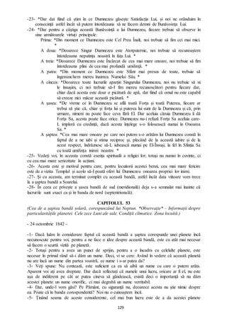 129
-23- *Dar dat fiind că știm în ce Dumnezeu găsește Satisfacția Lui, și noi ne orânduim în
consecință astfel încât să putem întotdeauna să ne facem demni de Bunăvoința Lui.
-24- *Dar pentru a câștiga această Bunăvoință a lui Dumnezeu, fiecare trebuie să observe în
sine următoarele virtuți principale:
Prima: *Din moment ce Dumnezeu este Cel Prea Înalt, noi trebuie să fim cei mai mici.
*
A doua: *Deoarece Singur Dumnezeu este Atotputernic, noi trebuie să recunoaștem
întotdeauna neputința noastră în fața Lui. *
A treia: *Deoarece Dumnezeu este Încărcat de cea mai mare onoare, noi trebuie să fim
întotdeauna plini de cea mai profundă umilință. *
A patra: *Din moment ce Dumnezeu este Sfânt mai presus de toate, trebuie să
îngenunchem mereu înaintea Numelui Său. *
A cincea: *Deoarece toate lucrurile aparțin Singurului Dumnezeu, noi nu trebuie să ni
le însușim, ci noi trebuie să-I fim mereu recunoscători pentru fiecare dar,
chiar dacă acesta este doar o picătură de apă, dat fiind că omul nu este capabil
să creeze nici măcar această picătură. *
A șasea: *De vreme ce în Dumnezeu se află toată Forța și toată Puterea, fiecare ar
trebui să știe că, chiar și forța lui și puterea lui sunt de la Dumnezeu și că, prin
urmare, nimeni nu poate face ceva fără El. Dar aceluia căruia Dumnezeu îi dă
Forța Sa, acesta poate face orice. Dumnezeu nu-i refuză Forța Sa aceluia care-
L imploră cu credință, dacă acesta înțelege s-o folosească numai în Onoarea
Sa. *
A șaptea: *Cea mai mare onoare pe care noi putem s-o arătăm lui Dumnezeu constă în
faptul de a ne iubi și stima reciproc și, plecând de la această iubire și de la
acest respect, îndrăznesc să-L iubească numai pe El-Însuși, la fel în Sfinția Sa
cu toată umilința inimii noastre. *
-25- Vedeți voi, în aceasta constă esența spirituală a religiei lor; totuși nu numai în cuvinte, ci
cu cea mai mare seriozitate în acțiuni.
-26- Acesta este și motivul pentru care, pentru locuitorii acestei benzi, cea mai mare fericire
este de a vizita Templul și acolo să-I poată oferi lui Dumnezeu onoarea propriei lor inimi.
-27- Și cu aceasta, am terminat complet cu această bandă, astfel încât data viitoare vom trece
la a șaptea bandă a Soarelui.
-28- În ceea ce privește a șasea bandă de sud (meridională) deja s-a semnalat mai înainte că
lucrurile sunt exact ca și în banda de nord (septentrională).
CAPITOLUL 53
(Cea de a șaptea bandă solară, corespunzând lui Neptun. *Observație* – Informații despre
particularitățile planetei. Cele zece Luni ale sale. Condiții climatice. Zona locuită.)
- 24 octombrie 1842 -
-1- Dacă luăm în considerare faptul că această bandă a șaptea corespunde unei planete încă
necunoscute pentru voi, pentru a ne face o idee despre această bandă, este cu atât mai necesar
să facem o scurtă vizită pe planetă.
-2- Totuși pentru a avea un punct de sprijin, pentru a o încadra cu celelalte planete, este
necesar în primul rând să-i dăm un nume. Deci, vi se cere: Având în vedere că această planetă
nu are încă un nume din partea voastră, ce nume i s-ar putea da?
-3- Veți spune: Nu contează, este suficient ca ea să aibă un nume cu care o putem arăta.
Aparent voi ați avea dreptate. Dar dacă reflectați că numele unui lucru, oricare ar fi el, nu este
așa de indiferent pe cât ar putea cineva să gândească, există deci o importanță să nu dăm
acestei planete un nume onorific, ci mai degrabă un nume verritabil.
-4- Dar, unde-l vom găsi? Pe Pământ, cu siguranță nu, deoarece acesta nu știe nimic despre
ea. Poate că în banda corespondentă? Noi nu o cunoaștem încă.
-5- Ținând seama de aceste considerente, cel mai bun lucru este de a da acestei planete
 