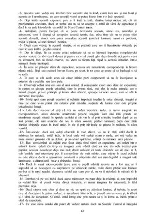 13
-2- Acestea sunt, vedeţi voi, întrebări bine socotite: dar în fond, există încă una şi mai bună şi
aceasta ar fi următoarea, pe care savanții voştri ar putea foarte bine s-o facă spunând:
-3- Deși toată această expunere pare a fi lovit la ţintă, rămâne totuşi mereu, oh, cât de
problematică chestiune, dacă ar trebui sau nu să se accepte o astfel de sferă de capacitate şi
dacă în ea arde într-adevăr un astfel de Soare Central imens.
-4- Admițând, pentru început, că se poate demonstra aceasta, atunci noi, naturalişti şi
astronomi, vom fi dispuşi să acceptăm această teorie; dar, atâta timp cât nu se poate oferi
această dovadă, atunci vom putea considera această ipotetică iluminare numai ca produsul,
reuşit şi plăcut, al unei fantezii poetice.
-5- După cum vedeţi, în această situaţie, ni se prezintă care vor fi literalmente obiecţiile pe
care le vom întâlni pe plan natural.
-6- Dar în sfârșit, fie ca aceste critici sofisticate să nu se întoarcă împotriva compilatorului
acestor scrieri, ca să-i ceară dovezi şi pentru ca ei să poată găsi deja dovedit aici pentru ceea
ce crezuseră bun să ridice rezerve, noi vrem să facem față rapid la această atitudine, într-o
manieră foarte înţeleaptă.
-7- În ceea ce privește sfera de capacitate, aceasta are nenumărate corespondenţe în fiecare
plantă mică, fiinţă sau creatură într-un Soare; pe scurt, în tot ceea ce poate să se înţeleagă şi să
se vadă.
-8- În care se află acolo ceva ale căror infinite părți componente să nu fie înconjurate la
exterior de o cochilie sau de o piele.
-9- Observaţi ochiul unui om sau al unui animal; el corespunde exact unei sfere de capacitate;
în centru se găseşte pupila cristalină, care în primul rând, mai ales la multe animale, are o
lumină proprie şi care primeşte şi lumina altor obiecte, aproape ca orice soare, care se află în
interiorul învelişului.
-10- Priviţi apoi cum pereţii exteriori ai ochiului înapoiază imediat la orice distanţă, imagini şi
raze pe care le-au primit din exterior prin cristalin, susţinute de lumina care este proprie
cristalinului însuşi.
-11- Este deci necesar să ştiţi că voi nu vedeţi obiectele însăşi, ci numai imaginile lor
corespunzătoare, adică datorită următorului proces: imaginile sunt mai întâi primite de
membrana neagră situată în spatele ochiului şi ele vin la el prin cristalin; imediat după ce au
fost primite, ele sunt aruncate din nou în afara voastră, perfect luminate; după care zăriţi
imediat obiectele exact în locul unde, în ele şi prin ele-însele se găsesc în realitate, în afara
voastră.
-12- Într-adevăr, dacă voi vedeţi obiectele în mod direct, voi nu le zăriţi altfel decât în
mărimea lor naturală, astfel încât, în locul unde voi vedeţi acum o molie, voi veţi vedea un
mare animal grosolan cât un elefant, şi cu ochiul spiritului, o fiinţă de mărimea unei planete.
-13- Dar, considerând că ochiul este făcut după tipul sferei de capacitate, voi vedeţi într-o
măsură foarte redusă (în timp ce imaginea este mărită când ea iese din ochi trecând prin
pupilă); aceasta dovedeşte deja mai mult decât suficient că toate obiectele cât de mici ar fi,
sub lentilele unui microscop pot fi extraordinar de mult mărite; care mărire în cazul ochiului
nu este altceva decât o aproximare constantă a obiectului zărit sau mai degrabă a imaginii sale
luminoase, a dimensiunii reale a obiectului însuşi.
-14- Dacă în cazul microscopului (care este o pupilă mărită) aceasta nu a fost aşa, ar fi
imposibil să se descopere cu surprindere pe obiectele mărite, multe dintre părţile sale formate
perfect şi în mod regulat, deoarece ochiul aşa cum este el, nu va fi niciodată în măsură să le
zărească.
-15- Întrebaţi-vă pe voi înșivă dacă acest microscop nu pune deja în evidenţă că este imposibil
ca ochiul liber să poată vedea direct obiectele, ci numai imaginea lor micşorată, în felul
prezentat deja.
-16- Dacă cineva este chiar şi doar un pic un spirit cu adevărat luminat, el trebuie, în acest
caz, să descopere la prima vedere, o asemănare între ochi, o planetă sau un soare şi, în sfârșit
și o sferă de capacitate. Şi astfel, omul întreg este prin natura sa şi în forma sa, închis printr-o
sferă de capacitate.
-17- Ce este inima omului din punct de vedere natural dacă nu Soarele Central al întregului
 