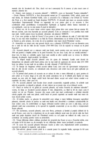 130
numele dat de locuitorii săi. Dar, dacă voi nu-i cunoașteți Eu îi cunosc și știu exact cum ei
numesc planeta lor.
-6- Atunci, cum numesc ei aceasta planetă? - MIRON, ceea ce înseamnă "Lumea minunilor".
- (Notă: Planeta NEPTUN a fost descoperită numai pe 23 septembrie 1846, adică, patru ani
mai târziu, de Johann Gottfried Galle, care a cercetat-o la o indicație a lui Urbain Le Verrier
din Paris și a fost numită pe bună dreptate NEPTUN. O dovadă mai mare ca aceasta pentru
Apocalipsa Supranaturală Divină cu siguranță nu s-ar putea găsi și cu aceasta a fost
confirmată chiar posibilitatea Comunicărilor Spirituale și legătura dintre lumea materială și
cea spirituală, care nu va mai putea fi pusă la îndoială.)
-7- Vedeți voi, de la acest nume corect apare deja prima idee care spune într-un anume fel,
într-un cuvânt, cum stau lucrurile pe această planetă. Cele ce urmează o vor justifica încă mult
mai mult. Astfel putem trece la primele elemente ale planetei MIRON.
-8- Care este poziția sa față de Soare? Ceva peste o mie de milioane de mile (7 600 000 000
km), la cea mai mare depărtare a sa față de Soare; dimensiunea sa ar trebui să fie între Uranus
și Saturn și, prin urmare, de o mie de ori și jumătate mai mare decât Pământul vostru.
-9- Atmosfera sa totuși este mai groasă decât cea a planetei JUPITER și are un diametru cam
de o sută de mii de mile de-ale voastre (760 000 km). Cât de repede se rotește ea în jurul
Soarelui?
-10- Această planetă are o mișcare mult mai lentă, motiv pentru care are nevoie de aproape
500 ani pentru a împlini orbita sa în jurul Soarelui. Ea are zece Luni, dar ca sateliți autentici –
doar trei, în timp ce celelalte șapte Luni sunt sateliți ai altor sateliți care se rotesc la diferite
distanțe de planetă, după pozițiile lor diferite.
-11- În timpul nopții această planetă este de ajuns de luminată. Lunile sunt destul de
îndepărtate de planetă astfel încât prima este la mai mult de șaptezeci de mii de mile (531 000
km), iar ultima la mai mult de un milion de mile distanță (7 600 000 km).
-12- În funcție de lungimea orbitei acestei ultime Luni, care este de aproximativ treisprezece
luni de zile de-ale voastre, se calculează anii, deoarece anii solari nu-și pot găsi aplicație pe
această planetă.
-13- În primul rând pentru că aceasta nu ar aduce în sine o mare diferență și, apoi, pentru că
anii solari ar fi prea lungi și în cele din urmă calcularea lor ar fi dificilă prin faptul că viața
umană nu este atât de lungă, astfel încât într-unul dintre acești ani solari vârsta omului s-ar
cuprinde de cinci, chiar șase ori.
-14- Pe această planetă sunt locuite doar zonele ecuatoriale; regiunile polare, în schimb sunt
atât de acoperite cu zăpadă și gheață, că nici măcar nu se poate visa să se trăiască acolo.
-15- Dacă ar trebui să vă găsiți pe această planetă, ați vedea Soarele de mărimea talerului10
vostru, în timp ce locuitorii acestei planete îl văd, dimpotrivă, ca fiind la fel de mare cum îl
vedeți voi de pe Pământ. Aceasta din cauza celei mai mari conformații a ochiului datorită
căreia pupila este mult mai plană, astfel încât să poată cuprinde un număr mult mai mare de
raze decât ochiul vostru.
-16- Al doilea motiv, se găsește în atmosferă care atinge o mare înălțime deasupra suprafeței
planetei, datorită căreia în partea sa mult mai înaltă este absorbită o cantitate considerabilă de
raze solare care, în conformitate cu legea refracției razelor solare pe care o știți deja, cad pe
planetă mult mai concentrate și în special în regiunile ecuatoriale și au ca efect o temperatură
foarte plăcută.
-17- De asemenea, această planetă, cum este firesc, primește și lumină și puțină căldură de la
un alt Soare, care este la o depărtare de ea de șapte miliarde nouă sute de mii de mile dar încă
mult mai puțin depărtat decât de Pământul vostru cu cel puțin un miliard de mile, ceea ce
constituie un avantaj pentru vasta sa atmosferă.
-18- Totuși diferența dintre căldura produsă de propriul său Soare și cea a Soarelui străin, este
cel puțin la fel de mare ca, de exemplu la voi, diferența dintre iarna profundă și canicula.
-19- În acest fel, această planetă folosește razele și altor sori, împiedicând astfel acumularea
excesivă de gheață în regiunile sale polare.
-20- Într-adevăr, gheața rezistă până la o anumit punct în regiunile înalte, aproape la fel cum
10 taler – moneda de schimb a austriecilor la acea vreme (Dexonline – NTRo)
 