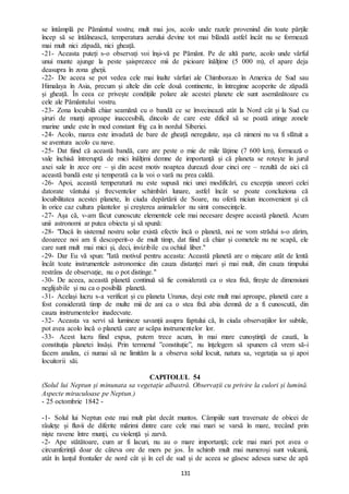 131
se întâmplă pe Pământul vostru; mult mai jos, acolo unde razele provenind din toate părțile
încep să se întâlnească, temperatura aerului devine tot mai blândă astfel încât nu se formează
mai mult nici zăpadă, nici gheață.
-21- Aceasta puteți s-o observați voi înși-vă pe Pământ. Pe de altă parte, acolo unde vârful
unui munte ajunge la peste șaisprezece mii de picioare înălțime (5 000 m), el apare deja
deasupra în zona gheții.
-22- De aceea se pot vedea cele mai înalte vârfuri ale Chimborazo în America de Sud sau
Himalaya în Asia, precum și altele din cele două continente, în întregime acoperite de zăpadă
și gheață. În ceea ce privește condițiile polare ale acestei planete ele sunt asemănătoare cu
cele ale Pământului vostru.
-23- Zona locuibilă chiar seamănă cu o bandă ce se învecinează atât la Nord cât și la Sud cu
șiruri de munți aproape inaccesibili, dincolo de care este dificil să se poată atinge zonele
marine unde este în mod constant frig ca în nordul Siberiei.
-24- Acolo, marea este invadată de bare de gheață neregulate, așa că nimeni nu va fi sfătuit a
se aventura acolo cu nave.
-25- Dat fiind că această bandă, care are peste o mie de mile lățime (7 600 km), formează o
vale închisă întreruptă de mici înălțimi demne de importanță și că planeta se rotește în jurul
axei sale în zece ore – și din acest motiv noaptea durează doar cinci ore – rezultă de aici că
această bandă este și temperată ca la voi o vară nu prea caldă.
-26- Apoi, această temperatură nu este supusă nici unei modificări, cu excepția uneori celei
datorate vântului și frecventelor schimbări lunare, astfel încât se poate concluziona că
locuibilitatea acestei planete, în ciuda depărtării de Soare, nu oferă niciun inconvenient și că
în orice caz cultura plantelor și creșterea animalelor nu simt consecințele.
-27- Așa că, v-am făcut cunoscute elementele cele mai necesare despre această planetă. Acum
unii astronomi ar putea obiecta și să spună:
-28- "Dacă în sistemul nostru solar există efectiv încă o planetă, noi ne vom strădui s-o zărim,
deoarece noi am fi descoperit-o de mult timp, dat fiind că chiar și cometele nu ne scapă, ele
care sunt mult mai mici și, deci, invizibile cu ochiul liber."
-29- Dar Eu vă spun: "Iată motivul pentru aceasta: Această planetă are o mișcare atât de lentă
încât toate instrumentele astronomice din cauza distanței mari și mai mult, din cauza timpului
restrâns de observație, nu o pot distinge."
-30- De aceea, această planetă continuă să fie considerată ca o stea fixă, firește de dimensiuni
neglijabile și nu ca o posibilă planetă.
-31- Același lucru s-a verificat și cu planeta Uranus, deși este mult mai aproape, planetă care a
fost considerată timp de multe mii de ani ca o stea fixă abia demnă de a fi cunoscută, din
cauza instrumentelor inadecvate.
-32- Aceasta va servi să lumineze savanții asupra faptului că, în ciuda observațiilor lor subtile,
pot avea acolo încă o planetă care ar scăpa instrumentelor lor.
-33- Acest lucru fiind expus, putem trece acum, în mai mare cunoștință de cauză, la
constituția planetei însăși. Prin termenul ”constituție”, nu înțelegem să spunem că vrem să-i
facem analiza, ci numai să ne limităm la a observa solul locuit, natura sa, vegetația sa și apoi
locuitorii săi.
CAPITOLUL 54
(Solul lui Neptun și minunata sa vegetație albastră. Observații cu privire la culori și lumină.
Aspecte miraculoase pe Neptun.)
- 25 octombrie 1842 -
-1- Solul lui Neptun este mai mult plat decât muntos. Câmpiile sunt traversate de obicei de
râulețe și fluvii de diferite mărimi dintre care cele mai mari se varsă în mare, trecând prin
niște ravene între munți, cu violență și zarvă.
-2- Ape stătătoare, cum ar fi lacuri, nu au o mare importanță; cele mai mari pot avea o
circumferință doar de câteva ore de mers pe jos. În schimb mult mai numeroși sunt vulcanii,
atât în lanțul frontalier de nord cât și în cel de sud și de aceea se găsesc adesea surse de apă
 