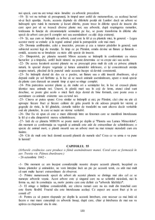 133
noi specii, care nu are totuși nicio înrudire cu arborele precedent.
-18- Și voi nu trebuie să presupuneți, în timpul unor astfel de metamorfoze, ca aceleași lucruri
să-și facă apariția. Acolo, aceasta depinde de diferitele poziții ale Lunilor: dacă un arbore se
îndreaptă spre ruină în momente și locuri diferite, poate trece în diferite specii de insecte din
care apoi pot să se ivească diverse plante noi; sau arborele, după respingerea ramurilor,
totdeauna în funcție de circumstanțele semnalate pe loc, se poate transforma în diferite alte
specii de arbori care pot fi complet noi sau asemănători cu alții deja existenți.
-19- Și, așa cum se întâmplă cu arborii, cazul este la fel și cu plantele mici, în general. - Legea
acestor morți se extinde și la regnul animal până la patrupedele cele mai mari.
-20- Domnia amfibienilor, celei a insectelor, precum și cea a tuturor păsărilor în general, sunt
subiectul acestei legi de tranziție. În timp ce pe Pământ, omida devine un fluture și fluturele –
omidă, aceasta nu se înrudește cu nicio altă specie de insecte.
-21- Dimpotrivă, pe planeta noastră Miron aceasta se întâmplă în conformitate cu starea
lucrurilor și a timpului, astfel încât nimeni nu poate determina ce va crește aici sau acolo.
-22- De aceea locuitorii acestei planete nu se preocupă prea mult de cele ce privesc științele
naturii, în special despre vegetație și lumea animalelor inferioare, ci își concentrează atenția
asupra naturii, plecând de la punctul unde aceasta începe să devină consistentă.
-23- Se întâmplă destul de des ca o pasăre, un fluture sau o altă insectă zburătoare, să-și
depună ouăle pe sol fierbinte și, în loc să se nască animale asemănătoare, apare o nouă specie
de plante care durează un anumit timp și apoi se stinge complet.
-24- Prin putrezirea acestor plante și, de multe ori a semințelor lor, în loc să crească plante
identice nasc animale noi. Uneori, în păstăi mari sau în coji de lemn, atunci când sunt
deschise, se poate găsi acolo o mică fiară deja destul de bine formată, care poate avea o
asemănare cu animale existente sau cu totul noi.
-25- Cineva ar putea spune: Ceva similar se întâmplă și aici, pe Pământ, căci cine nu știe că
aproape fiecare fruct și fiecare calitate de grâu poartă în ele adesea propriii lor viermi; și
gogoșile de ristic, la fel ghindele, cioturile tufelor de trandafiri nu sunt altceva decât veritabile
ouă ale plantelor, în care se naște un vierme veritabil.
-26- Dar Eu vă spun că este o mare diferență între un fenomen care se manifestă întotdeauna
la fel și o alta dimpotrivă mereu schimbătoare.
-27- Iată de ce planeta MIRON se poate numi pe deplin și "Planeta sau Lumea Miracolelor",
din moment ce conformația sa vegetală și animală este atât de extraordinar de schimbătoare; o
specie de animal mort, o plantă moartă sau un arbore mort nu mai renaște niciodată cum era
înainte.
-28- Cât de mult este încă demnă această planetă de numele său? Ceea ce va urma o va pune
în lumină!
CAPITOLUL 55
(Arborele credincios care produce o făină asemănătoare manei. Coral care se formează în
aer. Trestia vie. Pâinea zburătoare.)
- 26 octombrie 1842 -
-1- Din moment ce am început considerațiile noastre despre această planetă, începând cu
lumea plantelor și animalelor, ne vom întreține încă un pic pe această temă, cu atât mai mult
că sunt multe lucruri extraordinare de observat.
-2- Printre numeroasele specii de arbori ale acestei planete se distinge mai ales cel ce se
numește arborele veșnic. Acest arbore este și singurul care nu se schimbă niciodată, nici în
forma sa, nici în constituția sa, motiv pentru care este definit ca *arborele fidelității*.
-3- El atinge o înălțime considerabilă, are câteva ramuri care nu ies mult din trunchiul care
este foarte flexibil. Fructul său este întotdeauna același. Ce aspect are acest fruct și în ce
constă el?
-4- Pentru ca să putem răspunde pe deplin la această întrebare, este necesar ca mai întâi să
facem o mai mare cunoștință cu arborele însuși, după care, chiar și întrebarea de mai sus va
apărea cu răspunsul său în sine.
 