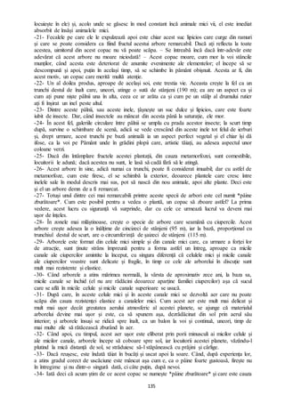 135
locuiește în ele) și, acolo unde se găsesc în mod constant încă animale mici vii, el este imediat
absorbit de însăși animalele mici.
-21- Fecalele pe care ele le expulzează apoi este chiar acest suc lipicios care curge din ramuri
și care se poate considera ca fiind fructul acestui arbore remarcabil. Dacă ați reflecta la toate
acestea, uimitorul din acest copac nu vă poate scăpa. – Se întreabă încă dacă într-adevăr este
adevărat că acest arbore nu moare niciodată! – Acest copac moare, cum mor la voi stâncile
munților, când acesta este deteriorat de anumite evenimente ale elementelor; el începe să se
descompună și apoi, puțin în același timp, să se schimbe în pământ obișnuit. Acesta ar fi, din
acest motiv, un copac care merită multă atenție.
-22- Un al doilea produs, aproape de același soi, este trestia vie. Aceasta crește la fel ca un
trunchi destul de înalt care, uneori, atinge o sută de stânjeni (190 m); ea are un aspect ca și
cum ați pune niște pâlnii una în alta, ceea ce ar arăta ca și cum pe un stâlp al drumului rutier
ați fi înșirat un inel peste altul.
-23- Dintre aceste pâlnii, sau aceste inele, țâșnește un suc dulce și lipicios, care este foarte
iubit de insecte. Dar, când insectele au mâncat din acesta până la saturație, ele mor.
-24- În acest fel, galeriile circulare între pâlnii se umplu cu prada acestor insecte; la scurt timp
după, survine o schimbare de scenă, adică se vede crescând din aceste inele tot felul de ierburi
și, drept urmare, acest trunchi pe bază animală ia un aspect perfect vegetal și el chiar își dă
ifose, ca la voi pe Pământ unde în grădini plopii care, artistic tăiați, au adesea aspectul unor
coloane verzi.
-25- Dacă din întâmplare fructele acestei plantații, din cauza metamorfozei, sunt comestibile,
locuitorii le adună; dacă acestea nu sunt, le lasă să cadă fără să le atingă.
-26- Acest arbore în sine, adică numai ca trunchi, poate fi considerat imuabil; dar cu astfel de
metamorfoze, cum este firesc, el se schimbă la exterior, deoarece plantele care cresc între
inelele sale în modul descris mai sus, pot să nască din nou animale, apoi alte plante. Deci este
și el un arbore demn de a fi remarcat.
-27- Totuși unul dintre cei mai remarcabili printre aceste specii de arbori este cel numit *pâine
zburătoare*. Cum este posibil pentru a vedea o plantă, un copac să zboare astfel? La prima
vedere, acest lucru cu siguranță vă surprinde, dar cu cele ce urmează lucrul va deveni mai
ușor de înțeles.
-28- În zonele mai mlăștinoase, crește o specie de arbore care seamănă cu ciupercile. Acest
arbore crește adesea la o înălțime de cincizeci de stânjeni (95 m), iar la bază, proporțional cu
trunchiul destul de scurt, are o circumferință de șaizeci de stânjeni (115 m).
-29- Arborele este format din celule mici simple și din canale mici care, ca urmare a forței lor
de atracție, sunt ținute strâns împreună pentru a forma astfel un întreg, aproape ca micile
canale ale ciupercilor amintite la început, cu singura diferență că celulele mici și micile canale
ale ciupercilor voastre sunt delicate și fragile, în timp ce cele ale arborelui în discuție sunt
mult mai rezistente și elastice.
-30- Când arborele a atins mărimea normală, la vârsta de aproximativ zece ani, la baza sa,
micile canale se închid (el nu are rădăcini deoarece aparține familiei ciupercilor) așa că sucul
care se află în micile celule și micile canale superioare se usucă.
-31- După care, în aceste celule mici și în aceste canale mici se dezvoltă aer care nu poate
scăpa din cauza rezistenței elastice a canalelor mici. Cum acest aer este mult mai delicat și
mult mai ușor decât greutatea aerului atmosferic al acestei planete, se ajunge că materialul
arborelui devine mai ușor și este, ca să spunem așa, dezrădăcinat din sol prin aerul său
interior; și arborele însuși se ridică spre înalt, ca un balon la voi și continuă, uneori, timp de
mai multe zile să rătăcească zburând în aer.
-32- Când apoi, cu timpul, acest aer ușor este eliberat prin porii minusculi ai micilor celule și
ale micilor canale, arborele începe să coboare spre sol, iar locuitorii acestei planete, văzându-l
plutind la mică distanță de sol, se străduiesc să-l stăpânească cu prăjini și cârlige.
-33- Dacă reușesc, este îndată tăiat în bucăți și uscat apoi la soare. Când, după experiența lor,
a atins gradul corect de uscăciune este mâncat așa cum e, ca o pâine foarte gustoasă, firește nu
în întregime și nu dintr-o singură dată, ci câte puțin, după nevoi.
-34- Iată deci că acum știm de ce acest copac se numește *pâine zburătoare* și care este cauza
 