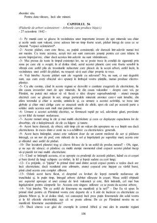 136
zborului său.
Pentru data viitoare, încă alte minuni.
CAPITOLUL 56
(Pădurile de arbori scânteietori – Arborele care produce bășici.)
- 27 octombrie 1842 -
-1- Pe munții care se găsesc în vecinătatea unor importante izvoare de ape minerale sau chiar
și acolo unde sunt vulcani, cresc adesea într-un timp foarte scurt, păduri întregi de ceea ce se
cheamă *copaci scânteietori*.
-2- Aceste păduri, cum este firesc, au puțină consistență; ele durează într-adevăr numai trei
ani maxim. Cu toate acestea, acești trei ani sunt oarecum jenanți pentru cei care trăiesc în
aceste împrejurimi, chiar dacă acestea într-adevăr nu sunt vătămătoare.
-3- Mai presus de toate în timpul existenței lor, nu se poate trece în condiții de siguranță prin
zona pe care ele o ocupă; în al doilea rând, aerul acestei planete care este foarte sensibil la
vibrații este astfel plin de trosniturile neîncetate care pleacă de la acești arbori, astfel încât, în
vecinătatea unei astfel de păduri, nu reușești să-ți auzi chiar propria ta voce.
-4- Veți întreba: Aceste păduri sunt ele vegetale cu adevarat? Nu, nu sunt, ci mai degrabă
sunt, așa cum aveți obiceiul să-i spuneți în limbajul vostru științific, numai produse electro-
plastice.
-5- Cu alte cuvinte, când în aceste regiuni se dezvoltă o cantitate exagerată de electricitate, fie
din cauza izvoarelor mari de ape minerale, fie din cauza vulcanilor – despre care voi, pe
Pământ, nu puteți nici măcar să vă faceți o idee despre supraabundență – atunci energia
electrică care se găsește în aer, atrage particulele minerale atomice care-i sunt înrudite, din
afara terenului și chiar a aerului, unindu-le și, ca urmare a acestei activități, se ivesc iute
globule și chiar mici cârlige care se atașează unele de altele, apoi ele cad pe această parte a
solului unde acestea sunt mult mai puternic atrase.
-6- Urmare a acestei activități electrice, se formează rapid pe sol, adevărate găuri, prevăzute
cu tot felul de ramuri noduroase.
-7- Aceste ramuri atrag la ele și mai multă electricitate și ceea ce depășește capacitatea lor de
absorbție, ele o îndepărtează de ele cu fulgere și tunete.
-8- Acest lucru durează, de obicei, atât timp cât un vulcan din apropiere nu s-a liniștit sau dacă
electricitatea în exces dintr-o zonă nu s-a echilibrat cu electricitatea generală.
-9- Acest lucru întâmplat, atunci este suficient doar de un curent moderat de aer și pădurea
întreagă, ca un nor de praf, este ridicată de la sol și împrăștiată pe suprafețe mari; acesta este
și sfârșitul unei astfel de păduri.
-10- Dar locuitorii planetei trag și câteva foloase de la un astfel de produs natural? - Oh, sigur,
și nu așa de sărace; ei pândesc cu multă atenție momentul când copacii acestei păduri încep
să-și piardă tot mai multă electricitate.
-11- Când se întâmplă aceasta, ei se apropie cu prudență de această pădure, luând cu ei coșuri
și bare destul de lungi echipate cu vârfuri, la fel și lopeți sudate cu cozi lungi.
-12- Cu prăjinile, ei "pipăie" în primul rând unul dintre acești copaci pentru a vedea dacă are
încă electricitate; dacă rezultatul este afirmativ, atunci copacul este înțepat cu vârful barei,
până când acesta este complet eliberat.
-13- Odată acest lucru făcut, ei desprind cu lovituri de lopeți ramurile noduroase ale
trunchiului și, în puțin timp, întregul arbore debitat sfârșește în coșuri. Masa astfel obținută
are aspectul aproape al unei cenuși de lavă vulcanică și este, fără îndoială, cel mai bun
îngrășământ pentru câmpurile lor. Aceasta este singura utilizare ce se poate da acestui arbore.
-14- Veți întreba: "De ce astfel de fenomene nu manifestă și la noi?" - Dar Eu vă spun: În
primul rând pentru că Pământul vostru este departe de a fi atât de încărcat cu electricitate ca
planeta Miron și, în al doilea rând, voi cunoașteți încă prea puțin fenomenele din solul vostru
și la fel efectele electricității, așa că se poate afirma: De ce pe Pământul nostru nu se
manifestă fenomene asemănătoare?
-15- Dacă cineva s-ar găsi de exemplu în centrul Africii și mai ales în anumite regiuni
 