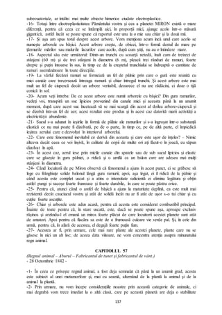 137
subecuatoriale, ar întâlni mai multe obiecte himerice ciudate electroplastice.
-16- Totuși între electroplasticitatea Pământului vostru și cea a planetei MIRON există o mare
diferență, pentru că ceea ce se întâmplă aici, în proporții mici, ajunge acolo într-o măsură
gigantică, astfel încât se poate spune că raportul este unu la o mie sau chiar și la două mii.
-17- Și așa am spus totul despre acest arbore. Vom menționa acum încă unul care acolo se
numește arborele cu bășici. Acest arbore crește, de obicei, într-o formă destul de mare pe
țărmurile mărilor sau malurile lacurilor care acolo, după cum știți, nu au o întindere mare.
-18- Aspectul său este următorul: Dintr-un trunchi cu scoarță netedă, înalt cam de treizeci de
stânjeni (60 m) și de trei stânjeni în diametru (6 m), pleacă trei rânduri de ramuri, foarte
drepte și puțin întoarse în sus, în timp ce de la creștetul trunchiului se îndreaptă o cantitate de
ramuri asemănătoare în toate direcțiile.
-19- La vârful fiecărei ramuri se formează un fel de pâlnie prin care o gură este reunită cu
mici canale care traversează întreaga ramură și chiar întregul trunchi. Și acest arbore este mai
mult un fel de ciupercă decât un arbore veritabil, deoarece el nu are rădăcini, ci doar o tijă
conică în sol.
-20- Acum veți întreba: De ce acest arbore este numit arborele cu bășici? Din gura ramurilor,
vedeți voi, transpiră un suc lipicios provenind din canale mici și aceasta până la un anumit
moment, după care acest suc încetează să se mai scurgă din acest al doilea arbore-ciupercă și
se dizolvă într-un fel de aer; acest rezultat este produs și în acest caz datorită marii activități a
electricității abundente.
-21- Sucul s-a adunat în ieșirile în formă de pâlnie ale ramurilor și s-a îngroșat într-o substanță
elastică ce nu mai poate fi dizolvată, pe de o parte, în timp ce, pe de altă parte, el împiedică
ieșirea aerului care e dezvoltat în interiorul arborelui.
-22- Care este fenomenul inevitabil ce derivă din aceasta și care este ușor de înțeles? – Nimic
altceva decât ceea ce voi înșivă, în calitate de copii de multe ori ați făcut-o în joacă, cu săpun
dizolvat în apă.
-23- În acest caz, aerul iese prin micile canale din spatele sau de sub sucul lipicios și elastic
care se găsește în gura pâlniei, o ridică și o umflă ca un balon care are adesea mai mulți
stânjeni în diametru.
-24- Când locuitorii de pe Miron observă că fenomenul a ajuns în acest punct, ei se grăbesc să
lege cu frânghiuțe solide balonul lângă gura ramurii; apoi, așa legat, ei îl ridică de la pâlnie și
când acesta este complet uscat și a atins o intensitate suficientă ei elimina legătura și obțin
astfel pungi și sacoșe foarte frumoase și foarte durabile, în care se poate păstra orice.
-25- Pentru că, atunci când o astfel de bășică a ajuns la maturitate deplină, ea este mult mai
rezistentă decât cauciucul vostru și atât de solidă încât nu ar fi atât de ușor s-o tai chiar și cu
cuțite foarte ascuțite.
-26- Chiar și arborele este adus acasă, pentru că acesta este considerat combustibil principal.
Înainte de toate pentru că, în stare uscată, este, dacă se poate spune așa, aproape exclusiv
rășinos și arzându-l el emană un miros foarte plăcut de care locuitorii acestei planete sunt atât
de amatori. Apoi pentru că flacăra sa este de o frumoasă culoare vie verde pal. Și, în cele din
urmă, pentru că, în afară de acestea, el degajă foarte puțin fum.
-27- Acestea ar fi, prin urmare, cele mai rare plante ale acestei planete, plante care nu se
găsesc în nici un alt loc; de aceea data viitoare, ne vom concentra atenția asupra minunatului
regn animal.
CAPITOLUL 57
(Regnul animal – Aburul – Fabricantul de tunet și fabricantul de vânt.)
- 28 Octombrie 1842 -
-1- În ceea ce privește regnul animal, a fost deja semnalat că până la un anumit grad, acesta
este subiect al unei metamorfoze și, mai cu seamă, alternând de la plantă la animal și de la
animal la plantă.
-2- Prin urmare, nu vom începe considerațiile noastre prin această categorie de animale, ci
mai degrabă vom trece imediat la o altă clasă, care pe această planetă are deja o stabilitate
 