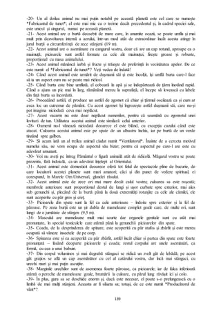 139
-20- Un al doilea animal nu mai puțin notabil pe această planetă este cel care se numește
*Fabricantul de tunet*; el este mai mic cu o treime decât precedentul și, în cadrul speciei sale,
este unicul și singurul, numai pe această planetă.
-21- Acest animal are o burtă deosebit de mare care, în anumite ocazii, se poate umfla și mai
mult prin dezvoltarea internă a aerului, într-un mod atât de extraordinar încât acesta atinge în
jurul burții o circumferință de zece stânjeni (19 m).
-22- Acest animal are o asemănare cu cangurul vostru, doar că are un cap rotund, aproape ca o
maimuță; picioarele sunt astfel formate ca cele ale maimuței, firește groase și robuste,
proporțional cu masa animalului.
-23- Acest animal mănâncă iarbă și fructe și trăiește de preferință în vecinătatea apelor. De ce
este numit el *Fabricantul de tunet*? Veți vedea de îndată!
-24- Când acest animal este urmărit de dușmanii săi și este încolțit, își umflă burta care-l face
să ia un aspect cum nu se poate mai ridicol.
-25- Când burta este bine umflată, el coboară în apă și se îndepărtează de țărm înotând rapid.
Când a ajuns un pic mai în larg, rămânând mereu la suprafață, el începe să lovească cu labele
din față burta sa încordată.
-26- Procedând astfel, el produce un astfel de zgomot că chiar și țărmul oscilează ca și cum ar
avea loc un cutremur de pământ. Cu acest zgomot își îngrozește astfel dușmanii săi, care nu-și
pot imagina niciodată ceva mai neplăcut.
-27- Acest vacarm nu este doar neplăcut oamenilor, pentru că seamănă cu zgomotul unei
lovituri de tun. Utilitatea acestui animal este similară celui anterior.
-28- Oamenii nu-l vânează niciodată deoarece el este blând, cu excepția cazului când este
atacat. Culoarea acestui animal este pe spate de un albastru închis, iar pe burtă de un verde
tinzând spre galben.
-29- Și acum iată un al treilea animal ciudat numit *Ventilatorul*. Înainte de a cerceta motivul
numelui său, ne vom ocupa de aspectul său bizar; pentru că aspectul pe care-l are este cu
adevărat amuzant.
-30- Voi nu aveți pe întreg Pământul o figură animală atât de ridicolă. Măgarul vostru se poate
prezenta, fără îndoială, ca un adevărat înțelept al Orientului.
-31- Acest animal este domesticit deoarece oferă tot felul de spectacole pline de bucurie, de
care locuitorii acestei planete sunt mari amatori; căci și din punct de vedere spiritual, ei
corespund, în Marele Om Universal, glandei râsului.
-32- Acest animal este de zece ori mai mare decât calul vostru; culoarea sa este roșcată;
membrele anterioare sunt proporțional destul de lungi și ușor curbate spre exterior, mai ales
sub genunchi și, plecând de la burtă până la două extremități rotunjite ca cele ale cămilei, ele
sunt acoperite cu păr gros și creț.
-33- Picioarele din spate sunt la fel ca cele anterioare – îndoite spre exterior și la fel de
păroase. Pe zona burții este un șir dublu de mameloane complet goale care, de multe ori, sunt
lungi de o jumătate de stânjen (9,5 m).
-34- Masculul are mameloane mult mai scurte dar organele genitale sunt cu atât mai
pronunțate, în special testiculele care atârnă până la genunchii picioarelor din spate.
-35- Coada, de la desprinderea de spinare, este acoperită cu păr stufos și zbârlit și este mereu
ocupată să vâneze insectele de pe corp.
-36- Spinarea este și ea acoperită cu păr zbârlit, astfel încât chiar și partea din spate este foarte
pronunțată – lăsând deoparte picioarele și coada; restul corpului are unele asemănări, ca
formă, cu cea a unui babuin.
-37- Din corpul voluminos și mai degrabă stângaci se ridică un zvelt gât de lebădă; pe acest
gât grațios se află un cap asemănător cu cel al catârului vostru, dar încă mai stângaci, cu
urechi mari și mai puțin ascuțite.
-38- Marginile urechilor sunt de asemenea foarte păroase, ca picioarele; iar de falca inferioară
atârnă o pereche de mameloane goale, brumării la culoare, cu părul lung răvășit ici și colo.
-39- În plus, gura sa se deschide enorm și, dacă este necesar, el poate s-o prelungească cu o
limbă de mai mulți stânjeni. Aceasta ar fi silueta sa; totuși, de ce este numit *Producătorul de
vânt*?
 