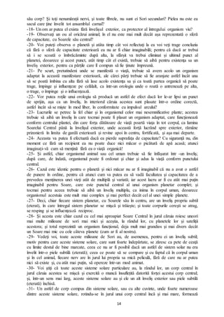 14
său corp? Şi toţi nenumăraţii nervi, şi toate fibrele, nu sunt ei Sori secundari? Pielea nu este ea
sacul care ţine învelit tot ansamblul carnal?
-18- Un om ar putea el exista fără învelişul exterior, ca protector al întregului organism viu?
-19- Observaţi un ou al oricărui animal; în el nu este mai mult decât așa reprezentată o sferă
de capacitate, cu Soarele său central?
-20- Voi puteţi observa o planetă şi atâta timp cât voi reflectaţi la ea voi veţi trage concluzia
că fără o sferă de capacitate exterioară ea nu ar fi chiar imaginabilă; pentru că dacă ar trebui
să i se scoată o îmbrăcăminte după alta, la sfârșit va trebui eliminat și ultimul punct al
planetei, deoarece şi acest punct, atât timp cât el există, trebuie să aibă pentru existenţa sa un
înveliș exterior, pentru ca părţile care îl compun să fie ţinute împreună.
-21- Pe scurt, pretutindeni unde se manifestă o viaţă, trebuie să avem acolo un organism
adaptat la această manifestare exterioară, ale cărei părţi trebuie să fie aranjate astfel încât una
să se poată îmbina cu alta fără să lase acolo existența sa şi ca toată partea organică să poate
trage, împinge şi influențeze pe celălalt, ca într-un orologiu unde o roată o antrenează pe alta,
o trage, o împinge şi o influențează.
-22- Vor putea roţile unui orologiu să producă un astfel de efect dacă lor le-ar lipsi un punct
de sprijin, așa ca un înveliş, în interiorul căruia acestea sunt plasate într-o ordine corectă,
astfel încât să se mişte în mod liber, în conformitate cu impulsul arcului?
-23- Lucrurile se petrec la fel chiar şi în organismul celor mai nesemnificative plante; acestea
trebuie să aibă un înveliş în care tocmai poate fi plasat un organism adaptat, care funcţionează
conform centrului plantei, din care forţa dătătoare de viaţă poartă viaţa în tot corpul, ca lumina
Soarelui Central până la învelişul exterior, unde această forţă lucrând spre exterior, rămâne
prizonieră în limita de gardă exterioară și revine apoi în centru, fortificată, şi aşa mai departe.
-24- Aceasta va putea fi efectuată dacă ea pierde suprafaţa de capacitate? Cu siguranţă nu, din
moment ce fără un recipient ea nu poate duce nici măcar o picătură de apă acasă; atunci
imaginaţi-vă cum să menţină fără ea o viaţă organică!
-25- Şi astfel, chiar organismul animal sau cel uman trebuie să fie înfăşurat într -un înveliş;
după care, de îndată, organismul poate fi ordonat şi chiar şi adus la viaţă conform punctului
central.
-26- Cazul este identic pentru o planetă şi nici măcar nu ar fi imaginabil că nu a avut o astfel
de punere în ordine, pentru că atunci cum va putea ea să vadă facultatea şi capacitatea de a
prevedea menţinerea unei vieţi atât de multiplă şi variată; iar acest lucru ar fi cu atât mai puţin
imaginabil pentru Soare, care este punctul central al unui organism planetar complet; şi
tocmai pentru aceea trebuie să aibă un înveliş multiplu, ca inima în corpul uman, deoarece
organismul acestuia este mult mai complex şi mai perfect decât cel al unei simple planete.
-27- Deci, chiar fiecare sistem planetar, cu Soarele său în centru, are un înveliş propriu subtil
(eterat), în care întregul sistem planetar se mişcă şi trăiește; şi toate corpurile cereşti se atrag,
se resping şi se influenţează reciproc.
-28- Şi acesta este chiar cazul cu cel mai aproapiat Soare Central în jurul căruia roiesc uneori
mai multe milioane de sori mai mici şi aceştia, la rândul lor, cu planetele lor şi sateliţii
acestora; şi totul reprezintă un organism funcţional, deja mult mai grandios şi mai divers decât
un Soare mai mic cu cele câteva planete (cum ar fi al nostru).
-29- Vedeţi voi, toate aceste milioane de Sori au, de asemenea, pentru ei un înveliş subtil;
motiv pentru care aceste sisteme solare, care sunt foarte îndepărtate, se zăresc ca pete de ceaţă
cu limite destul de bine marcate, ceea ce nu ar fi posibil dacă un astfel de sistem solar nu era
învelit într-o piele subtilă (eterată); ceea ce poate să se compare și cu faptul că în corpul uman
şi în cel animal, fiecare nerv are în jurul lui propria sa mică peliculă, fără de care nu ar putea
nici să existe şi, cu atât mai puţin, să opereze într-un mod animat.
-30- Voi ştiţi că toate aceste sisteme solare particulare au, la rândul lor, un corp central în
jurul căruia acestea se mişcă şi exercită o muncă însuflețită datorită forței acestui corp central;
şi, într-un sens mai larg, aceste sisteme solare au și ele un alt înveliş exterior sau piele subtilă
(eterată) închisă.
-31- Un astfel de corp compus din sisteme solare, sau cu alte cuvinte, unde foarte numeroase
dintre aceste sisteme solare, rotindu-se în jurul unui corp central încă şi mai mare, formează
 