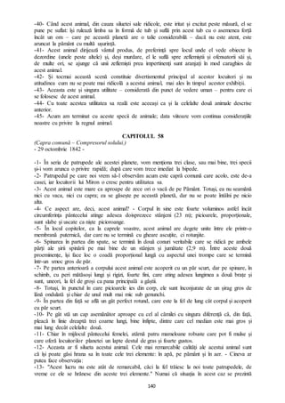 140
-40- Când acest animal, din cauza siluetei sale ridicole, este iritat și excitat peste măsură, el se
pune pe suflat: își rulează limba sa în formă de tub și suflă prin acest tub cu o asemenea forță
încât un om – care pe această planetă are o talie considerabilă – dacă nu este atent, este
aruncat la pământ cu multă ușurință.
-41- Acest animal dirijează vântul produs, de preferință spre locul unde el vede obiecte în
dezordine (unele peste altele) și, deși murdare, el le suflă spre zeflemiștii și ofensatorii săi și,
de multe ori, se ajunge că unii zeflemiști prea impertinenți sunt aranjați în mod caraghios de
acest animal.
-42- Și tocmai această scenă constituie divertismentul principal al acestor locuitori și nu
atitudinea cum nu se poate mai ridicolă a acestui animal, mai ales în timpul acestor exhibiții.
-43- Aceasta este și singura utilitate – considerată din punct de vedere uman – pentru care ei
se folosesc de acest animal.
-44- Cu toate acestea utilitatea sa reală este aceeași ca și la celelalte două animale descrise
anterior.
-45- Acum am terminat cu aceste specii de animale; data viitoare vom continua considerațiile
noastre cu privire la regnul animal.
CAPITOLUL 58
(Capra comună – Compresorul solului.)
- 29 octombrie 1842 -
-1- În seria de patrupede ale acestei planete, vom menționa trei clase, sau mai bine, trei specii
și-i vom arunca o privire rapidă; după care vom trece imediat la bipede.
-2- Patrupedul pe care noi vrem să-l observăm acum este capră comună care acolo, este de-a
casei, iar locuitorii lui Miron o cresc pentru utilitatea sa.
-3- Acest animal este mare ca aproape de zece ori o vacă de pe Pământ. Totuși, ea nu seamănă
nici cu vaca, nici cu capra; ea se găsește pe această planetă, dar nu se poate întâlni pe nicio
alta.
-4- Ce aspect are, deci, acest animal? - Corpul în sine este foarte voluminos astfel încât
circumferința pântecelui atinge adesea doisprezece stânjeni (23 m); picioarele, proporționale,
sunt slabe și uscate ca niște picioroange.
-5- În locul copitelor, ca la caprele voastre, acest animal are degete unite între ele printr-o
membrană puternică, dar care nu se termină cu gheare ascuțite, ci rotunjite.
-6- Spinarea în partea din spate, se termină în două conuri veritabile care se ridică pe ambele
părți ale șirii spinării pe mai bine de un stânjen și jumătate (2,9 m). Între aceste două
proeminențe, își face loc o coadă proporțional lungă cu aspectul unei trompe care se termină
într-un smoc gros de păr.
-7- Pe partea anterioară a corpului acest animal este acoperit cu un păr scurt, dar pe spinare, în
schimb, cu peri mătăsoși lungi și rigizi, foarte fini, care ating adesea lungimea a două brațe și
sunt, uneori, la fel de groși ca pana principală a gâștii.
-8- Totuși, în punctul în care picioarele ies din corp, ele sunt înconjurate de un șirag gros de
lână ondulată și chiar de unul mult mai mic sub genunchi.
-9- În partea din față se află un gât perfect rotund, care este la fel de lung cât corpul și acoperit
cu păr scurt.
-10- Pe gât stă un cap asemănător aproape cu cel al cămilei cu singura diferență că, din față,
pleacă în linie dreaptă trei coarne lungi, bine înfipte, dintre care cel median este mai gros și
mai lung decât celelalte două.
-11- Chiar în mijlocul pântecelui femelei, atărnă patru mameloane robuste care pot fi mulse și
care oferă locuitorilor planetei un lapte destul de gras și foarte gustos.
-12- Aceasta ar fi silueta acestui animal. Cele mai remarcabile calități ale acestui animal sunt
că își poate găsi hrana sa în toate cele trei elemente: în apă, pe pământ și în aer. - Cineva ar
putea face observația:
-13- "Acest lucru nu este atât de remarcabil, căci la fel trăiesc la noi toate patrupedele, de
vreme ce ele se hrănesc din aceste trei elemente." Numai că situația în acest caz se prezintă
 