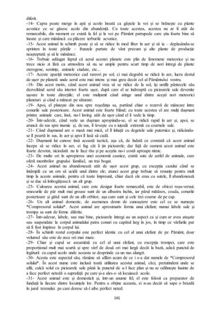 141
diferit.
-14- Capra poate merge în apă și acolo înoată ca gâștele la voi și se hrănește cu plante
acvatice ce se găsesc acolo din abundență. Cu toate acestea, acestea nu ar fi atât de
remarcabile, din moment ce există la fel și la voi pe Pământ patrupede care știu foarte bine să
înoate și care mănâncă cu plăcere ierburile acvatice.
-15- Acest animal în schimb poate și să se ridice în mod liber în aer și să ia – deplasându-se
sprinten în toate părțile – frunzele purtate de vânt precum și alte plante de producție
neașteptată și să le mănânce.
-16- Trebuie adăugat faptul că aerul acestei planete este plin de fenomene meteorice și nu
trece nicio zi fără ca atmosfera să nu se umple pentru scurt timp de nori întregi de plante
eterogene, semințe, animale ciudate, etc...
-17- Aceste apariții meteorice cad rareori pe sol, ci mai degrabă se ridică în aer, lucru destul
de ușor pe planetă unde aerul este mai intens și mai greu decât cel al Pământului vostru.
-18- Din acest motiv, când acest animal vrea să se ridice de la sol, își umflă pântecele său
dezvoltând aerul său interior foarte ușor, după care el se îndreaptă cu picioarele sale devenite
ușoare în toate direcțiile; el este mulțumit când atinge unul dintre acești nori meteorici
planetari și când a mâncat pe săturate.
-19- Apoi, el plutește din nou spre reședința sa, purtând chiar o rezervă de mâncare între
conurile sale posterioare. Acest animal este foarte blând; cu toate acestea el are mulți dușmani
printre animale care, însă, nu-l înving atât de ușor când el îi vede la timp.
-20- Într-adevăr, când vede un dușman apropiindu-se, el se ridică rapid în aer și, apoi, se
aruncă de sus spre inamic și, de sus, îl lovește cu o iuțeală extremă cu coarnele sale.
-21- Când dușmanul are o masă mai mică, el îl înhață cu degetele sale puternice și, ridicându-
se îl poartă în sus, în aer și apoi îl lasă să cadă.
-22- Dușmanii lui cunosc însă această tactică, așa că, de îndată ce constată că acest animal
începe să se ridice în aer, ei fug cât îi țin picioarele; dar față de oameni acest animal este
foarte devotat, niciodată nu le face rău și pe aceștia nu-i costă aproape nimic.
-23- De multe ori în apropierea unei economii casnice, există sute de astfel de animale, care
oferă membrilor grupului familial, un trai bogat.
-24- Acest animal nu abandonează atât de ușor acest grup, cu excepția cazului când se
întâmplă ca un om să ucidă unul dintre ele; atunci acest grup trebuie să renunțe pentru mult
timp la aceste animale, pentru că toate împreună, chiar dacă ele erau cu sutele, îl abandonează
și se duc să îmbogățească un alt grup.
-25- Culoarea acestui animal, care este desigur foarte remarcabil, este de obicei roșu-verzui;
smocurile de păr mult mai groase sunt de un albastru închis, iar părul mătăsos, coada, conurile
posterioare și gâtul sunt de un alb orbitor, așa cum sunt și cele trei coarne de pe cap.
-26- Un alt animal domestic, de asemenea demn de cunoaștere este cel ce se numește
*Compresorul solului*. Acest animal are aproximativ forma unui elefant; numai labele sale și
trompa sa sunt de forme diferite.
-27- Într-adevar, labele, sau mai bine, picioarele întregi au un aspect ca și cum ar avea atașate
sau suspendate la corpul animalului patru conuri cu capătul larg în jos, în timp ce vârfurile par
să fi fost împinse în corpul lui.
-28- În schimb restul corpului este perfect identic cu cel al unui elefant de pe Pământ, doar
volumul său este de zece ori mai mare.
-29- Chiar și capul se aseamănă cu cel al unui elefant, cu excepția trompei, care este
proporțional mult mai scurtă și spre vârf de două ori mai largă decât la bază, adică punctul de
legătură cu capul acolo unde aceasta se desprinde ca un nas alungit.
-30- Acesta este aspectul său; rămâne să aflăm acum de ce i s-a dat numele de *Compresorul
solului*. În acest nume este inclusă toată utilitatea acestui animal, căci, pretutindeni unde se
află, calcă solul cu picioarele sale până la punctul de a-l face plan și nu se odihnește înainte de
a face perfect netedă o suprafață pe care și-a ales-o să locuiască acolo.
-31- Acest animal este și domesticit și, într-un anume fel, el este folosit ca preparator de
fundații la fiecare dintre locuințele lor. Pentru a obține aceasta, ei n-au decât să sape o brazdă
în jurul terenului pe care doresc să-l aibe perfect neted.
 