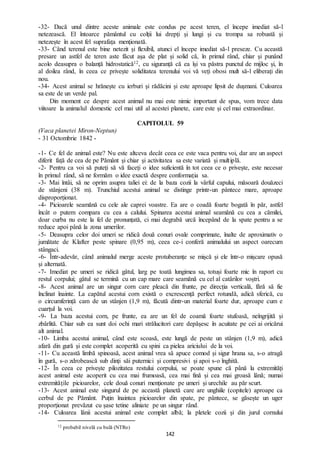 142
-32- Dacă unul dintre aceste animale este condus pe acest teren, el începe imediat să-l
netezească. El întoarce pământul cu colții lui drepți și lungi și cu trompa sa robustă și
netezește în acest fel suprafața menționată.
-33- Când terenul este bine netezit și flexibil, atunci el începe imediat să-l preseze. Cu această
presare un astfel de teren aste făcut așa de plat și solid că, în primul rând, chiar și punând
acolo deasupra o balanță hidrostatică12, cu siguranță că ea își va păstra punctul de mijloc și, în
al doilea rând, în ceea ce privește soliditatea terenului voi vă veți obosi mult să-l eliberați din
nou.
-34- Acest animal se hrănește cu ierburi și rădăcini și este aproape lipsit de dușmani. Culoarea
sa este de un verde pal.
Din moment ce despre acest animal nu mai este nimic important de spus, vom trece data
viitoare la animalul domestic cel mai util al acestei planete, care este și cel mai extraordinar.
CAPITOLUL 59
(Vaca planetei Miron-Neptun)
- 31 Octombrie 1842 -
-1- Ce fel de animal este? Nu este altceva decât ceea ce este vaca pentru voi, dar are un aspect
diferit față de cea de pe Pământ și chiar și activitatea sa este variată și multiplă.
-2- Pentru ca voi să puteți să vă faceți o idee suficientă în tot ceea ce o privește, este necesar
în primul rând, să ne formăm o idee exactă despre conformația sa.
-3- Mai întâi, să ne oprim asupra taliei ei: de la baza cozii la vârful capului, măsoară douăzeci
de stânjeni (38 m). Trunchiul acestui animal se distinge printr-un pântece mare, aproape
disproporționat.
-4- Picioarele seamănă cu cele ale caprei voastre. Ea are o coadă foarte bogată în păr, astfel
încât o putem compara cu cea a calului. Spinarea acestui animal seamănă cu cea a cămilei,
doar curba nu este la fel de pronunțată, ci mai degrabă urcă începând de la spate pentru a se
reduce apoi până la zona umerilor.
-5- Deasupra celor doi umeri se ridică două conuri ovale comprimate, înalte de aproximativ o
jumătate de Klafter peste spinare (0,95 m), ceea ce-i conferă animalului un aspect oarecum
stângaci.
-6- Într-adevăr, când animalul merge aceste protuberanțe se mișcă și ele într-o mișcare opusă
și alternată.
-7- Imediat pe umeri se ridică gâtul, larg pe toată lungimea sa, totuși foarte mic în raport cu
restul corpului; gâtul se termină cu un cap mare care seamănă cu cel al catârilor voștri.
-8- Acest animal are un singur corn care pleacă din frunte, pe direcția verticală, fără să fie
înclinat înainte. La capătul acestui corn există o excrescență perfect rotundă, adică sferică, cu
o circumferință cam de un stânjen (1,9 m), făcută dintr-un material foarte dur, aproape cum e
cuarțul la voi.
-9- La baza acestui corn, pe frunte, ea are un fel de coamă foarte stufoasă, neîngrijită și
zbârlită. Chiar sub ea sunt doi ochi mari strălucitori care depășesc în acuitate pe cei ai oricărui
alt animal.
-10- Limba acestui animal, când este scoasă, este lungă de peste un stânjen (1,9 m), adică
afară din gură și este complet acoperită cu spini ca pielea ariciului de la voi.
-11- Cu această limbă spinoasă, acest animal vrea să apuce comod și sigur hrana sa, s-o atragă
în gură, s-o zdrobească sub dinți săi puternici și compresivi și apoi s-o înghită.
-12- În ceea ce privește pilozitatea restului corpului, se poate spune că până la extremități
acest animal este acoperit cu cea mai frumoasă, cea mai fină și cea mai groasă lână; numai
extremitățile picioarelor, cele două conuri menționate pe umeri și urechile au păr scurt.
-13- Acest animal este singurul de pe această planetă care are unghiile (copitele) aproape ca
cerbul de pe Pământ. Puțin înaintea picioarelor din spate, pe pântece, se găsește un uger
proporționat prevăzut cu șase tetine aliniate pe un singur rând.
-14- Culoarea lânii acestui animal este complet albă; la pletele cozii și din jurul cornului
12 probabil nivelă cu bulă (NTRo)
 