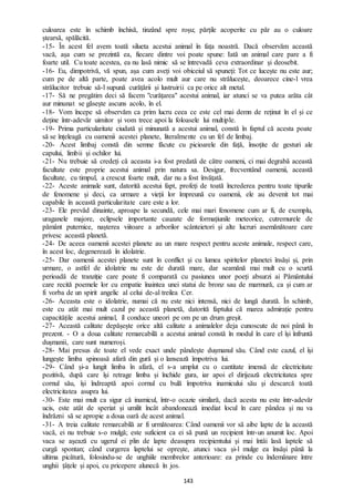 143
culoarea este în schimb închisă, tinzând spre roșu; părțile acoperite cu păr au o culoare
ștearsă, spălăcită.
-15- În acest fel avem toată silueta acestui animal în fața noastră. Dacă observăm această
vacă, așa cum se prezintă ea, fiecare dintre voi poate spune: Iată un animal care pare a fi
foarte util. Cu toate acestea, ea nu lasă nimic să se întrevadă ceva extraordinar și deosebit.
-16- Eu, dimpotrivă, vă spun, așa cum aveți voi obiceiul să spuneți: Tot ce lucește nu este aur;
cum pe de altă parte, poate avea acolo mult aur care nu strălucește, deoarece cine-l vrea
strălucitor trebuie să-l supună curățării și lustruirii ca pe orice alt metal.
-17- Să ne pregătim deci să facem "curățarea" acestui animal, iar atunci se va putea arăta cât
aur minunat se găsește ascuns acolo, în el.
-18- Vom începe să observăm ca prim lucru ceea ce este cel mai demn de reținut în el și ce
deține într-adevăr uimitor și vom trece apoi la foloasele lui multiple.
-19- Prima particularitate ciudată și minunată a acestui animal, constă în faptul că acesta poate
să se înțeleagă cu oamenii acestei planete, literalmente cu un fel de limbaj.
-20- Acest limbaj constă din semne făcute cu picioarele din față, însoțite de gesturi ale
capului, limbii și ochilor lui.
-21- Nu trebuie să credeți că aceasta i-a fost predată de către oameni, ci mai degrabă această
facultate este proprie acestui animal prin natura sa. Desigur, frecventând oamenii, această
facultate, cu timpul, a crescut foarte mult, dar nu a fost învățată.
-22- Aceste animale sunt, datorită acestui fapt, profeți de toată încrederea pentru toate tipurile
de fenomene și deci, ca urmare a vieții lor împreună cu oamenii, ele au devenit tot mai
capabile în această particularitate care este a lor.
-23- Ele prevăd dinainte, aproape la secundă, cele mai mari fenomene cum ar fi, de exemplu,
uraganele majore, eclipsele importante cauzate de formațiunile meteorice, cutremurele de
pământ puternice, nașterea viitoare a arborilor scânteietori și alte lucruri asemănătoare care
privesc această planetă.
-24- De aceea oamenii acestei planete au un mare respect pentru aceste animale, respect care,
în acest loc, degenerează în idolatrie.
-25- Dar oamenii acestei planete sunt în conflict și cu lumea spiritelor planetei însăși și, prin
urmare, o astfel de idolatrie nu este de durată mare, dar seamănă mai mult cu o scurtă
perioadă de tranziție care poate fi comparată cu pasiunea unor poeți absurzi ai Pământului
care recită poemele lor cu empatie înaintea unei statui de bronz sau de marmură, ca și cum ar
fi vorba de un spirit angelic al celui de-al treilea Cer.
-26- Aceasta este o idolatrie, numai că nu este nici intensă, nici de lungă durată. În schimb,
este cu atât mai mult cazul pe această planetă, datorită faptului că marea admirație pentru
capacitățile acestui animal, îl conduce uneori pe om pe un drum greșit.
-27- Această calitate depășește orice altă calitate a animalelor deja cunoscute de noi până în
prezent. - O a doua calitate remarcabilă a acestui animal constă în modul în care el își înfruntă
dușmanii, care sunt numeroși.
-28- Mai presus de toate el vede exact unde pândește dușmanul său. Când este cazul, el își
lungește limba spinoasă afară din gură și o lansează împotriva lui.
-29- Când și-a lungit limba în afară, el s-a umplut cu o cantitate imensă de electricitate
pozitivă, după care își retrage limba și închide gura, iar apoi el dirijează electricitatea spre
cornul său, își îndreaptă apoi cornul cu bulă împotriva inamicului său și descarcă toată
electricitatea asupra lui.
-30- Este mai mult ca sigur că inamicul, într-o ocazie similară, dacă acesta nu este într-adevăr
ucis, este atât de speriat și umilit încât abandonează imediat locul în care pândea și nu va
îndrăzni să se apropie a doua oară de acest animal.
-31- A treia calitate remarcabilă ar fi următoarea: Când oamenii vor să aibe lapte de la această
vacă, ei nu trebuie s-o mulgă; este suficient ca ei să pună un recipient într-un anumit loc. Apoi
vaca se așează cu ugerul ei plin de lapte deasupra recipientului și mai întâi lasă laptele să
curgă spontan; când curgerea laptelui se oprește, atunci vaca și-l mulge ea însăși până la
ultima picătură, folosindu-se de unghiile membrelor anterioare: ea prinde cu îndemânare între
unghii țâțele și apoi, cu pricepere alunecă în jos.
 