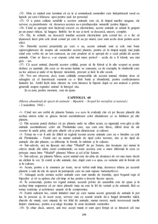 144
-32- Abia ce mulsul este terminat că ea le și semnalează oamenilor care îndepărtează vasul cu
laptele pe care-l folosesc apoi pentru uzul lor personal.
-33- O a patra calitate notabilă a acestor animale este că, în timpul marilor uragane, ele
servesc ca paratrăsnete vii, deoarece acestea au o predispoziție naturală pentru fulgere.
-34- Când se apropie nori încărcați excesiv cu electricitate, aceste animale se adună în grupuri
pe un punct ridicat, își lungesc limbile lor în sus și norii se descarcă, uneori, complet.
-35- Ele, în schimb, nu descarcă imediat această electricitate prin cornul lor, ci o fac să
țâșnească încet prin cele două conuri pe care le au pe umeri, care sunt acolo doar pentru acest
efect.
-36- Datorită acestei proprietăți pe care o au, aceste animale sunt și cele mai bune
supraveghetoare de noapte ale oamenilor acestei planete, pentru că în timpul nopții, mai puțin
când este vorba de un om cunoscut, nu este prudent să te apropii de o casă păzită de aceste
animale. Cine ar face-o, s-ar expune celui mai mare pericol – acela de a fi trăsnit, sau mai
grav – ars.
-37- Că acest animal, datorită acestor calități, poate să fie folosit și în alte scopuri se poate
deduce cu ușurință, din ceea ce de-acum înainte se cunoaște, ca de exemplu, în vânătorile care
au loc adesea și unde el nu lipsește niciodată, precum și încă în alte ocazii.
-38- Noi am observat, deci, toate calitățile remarcabile ale acestui animal, rămâne doar să
adaugăm că el înzestrează oamenii cu o lână bună și abundentă, pentru confecționarea
hainelor lor. Astfel încât data viitoare ne vom întoarce la bipede după ce am aruncat o privire
generală asupra regnului animal în întregul său.
Și cu asta, pentru moment, este de ajuns.
CAPITOLUL 60
(Marea abundență de specii de animale – Bipedele – Scopul lor metafizic și natural.)
- 2 noiembrie 1842 -
-1- Când noi am vorbit de planeta Saturn, s-a scos în evidență clar că pe fiecare planetă din
același sistem solar se găsesc lucruri asemănătoare celor dăunătoare ce se întâlnesc pe alte
planete.
-2- Din aceasta puteți deduce că pe planeta unde ne aflăm acum, cu siguranță vom găsi și alte
animale asemănătoare celor ale Pământului care, așa cum este firesc, diferă doar de ale
voastre în unele părți, atât prin siluetă cât și prin dimensiune și culoare.
-3- Totuși nu v-ar fi atât de dificil să regăsiți tocmai aceste animale care au o înrudire cu cele
ale Pământului. - Există aici nu numai animale de tipul celor terestre, dar și de tipul de
animale din alte planete, cu diferențe în formă, în mărime și în culoare.
-4- Într-adevăr, aici nu lipsește nici chiar *Mudul* de pe Saturn, dar locuiește aici numai în
câteva insule din afara zonei continentale; cu toate acestea este o mare diferență în ceea ce
privește masa între *Mudul* planetei Miron și cel al lui Saturn.
-5- Într-adevar, pe planeta Miron, acest animal este de-abia de douăzeci de ori mai mare decât
un elefant la voi. Și există și alte animale, dar, după cum s-a spus, cu variante atât în formă cât
și în culoare.
-6- Acum, pentru a le enumera pe toate, ne-ar trebui mult timp, deoarece trăiesc pe această
planetă o sută de mii de specii de patrupede care nu sunt supuse metamorfozei.
-7- Adaugați acolo armata acelor animale care sunt numite de tranziție, apoi bogatul regn al
bipezilor și vă va apărea clar cât timp ar lua pentru a descrie fiecare specie.
-8- În consecință, pentru tot regnul animal, această privire de ansamblu este de ajuns și în
același timp asigurarea că pe nicio planetă viața nu este la fel de variată și de animată, fără ca
totuși existența și activitatea umană să fie compromise.
-9- Există suficient loc, există întinderi mari pe care numai aceste generații de animale le pot
lua în posesie și, în acest scop, servesc mai cu seamă zonele de-a lungul țărmurilor mării,
dincolo de munți, care mișună de tot felul de animale; numai rareori, unele traversează marile
lanțuri muntoase, pentru a-și alege locuința în zona destinată oamenilor.
-10- Și chiar dacă, uneori, unii trec acești munți ei sunt apoi forțați să se întoarcă cât mai
 
