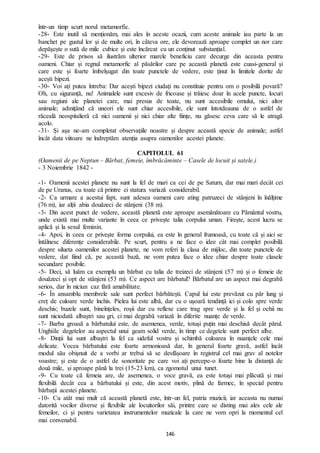 146
într-un timp scurt norul metamorfic.
-28- Este inutil să menționăm, mai ales în aceste ocazii, cum aceste animale iau parte la un
banchet pe gustul lor și de multe ori, în câteva ore, ele devorează aproape complet un nor care
depășește o sută de mile cubice și este încărcat cu un conținut substanțial.
-29- Este de prisos să ilustrăm ulterior marele beneficiu care decurge din aceasta pentru
oameni. Chiar și regnul metamorfic al păsărilor care pe această planetă este cuasi-general și
care este și foarte îmbelșugat din toate punctele de vedere, este ținut în limitele dorite de
acești bipezi.
-30- Voi ați putea întreba: Dar acești bipezi ciudați nu constituie pentru om o posibilă povară?
Oh, cu siguranță, nu! Animalele sunt excesiv de fricoase și trăiesc doar în acele puncte, locuri
sau regiuni ale planetei care, mai presus de toate, nu sunt accesibile omului, nici altor
animale; admițând că uneori ele sunt chiar accesibile, ele sunt întotdeauna de o astfel de
răceală neospitalieră că nici oamenii și nici chiar alte ființe, nu găsesc ceva care să le atragă
acolo.
-31- Și așa ne-am completat observațiile noastre și despre această specie de animale; astfel
încât data viitoare ne îndreptăm atenția asupra oamenilor acestei planete.
CAPITOLUL 61
(Oamenii de pe Neptun – Bărbat, femeie, îmbrăcăminte – Casele de locuit și satele.)
- 3 Noiembrie 1842 -
-1- Oamenii acestei planete nu sunt la fel de mari ca cei de pe Saturn, dar mai mari decât cei
de pe Uranus, cu toate că printre ei statura variază considerabil.
-2- Ca urmare a acestui fapt, sunt adesea oameni care ating patruzeci de stânjeni în înălțime
(76 m), iar alții abia douăzeci de stânjeni (38 m).
-3- Din acest punct de vedere, această planetă este aproape asemănătoare cu Pământul vostru,
unde există mai multe variante în ceea ce privește talia corpului uman. Firește, acest lucru se
aplică și la sexul feminin.
-4- Apoi, în ceea ce privește forma corpului, ea este în general frumoasă, cu toate că și aici se
întâlnesc diferențe considerabile. Pe scurt, pentru a ne face o idee cât mai complet posibilă
despre silueta oamenilor acestei planete, ne vom referi la clasa de mijloc, din toate punctele de
vedere, dat fiind că, pe această bază, ne vom putea face o idee chiar despre toate clasele
secundare posibile.
-5- Deci, să luăm ca exemplu un bărbat cu talia de treizeci de stânjeni (57 m) și o femeie de
douăzeci și opt de stânjeni (53 m). Ce aspect are bărbatul? Bărbatul are un aspect mai degrabă
serios, dar în niciun caz fără amabilitate.
-6- În ansamblu membrele sale sunt perfect bărbătești. Capul lui este prevăzut cu păr lung și
creț de culoare verde închis. Pielea lui este albă, dar cu o ușoară tendință ici și colo spre verde
deschis; buzele sunt, bineînțeles, roșii dar cu reflexe care trag spre verde și la fel și ochii nu
sunt niciodată albaștri sau gri, ci mai degrabă variază în diferite nuanțe de verde.
-7- Barba groasă a bărbatului este, de asemenea, verde, totuși puțin mai deschisă decât părul.
Unghiile degetelor au aspectul unui geam solid verde, în timp ce degetele sunt perfect albe.
-8- Dinții lui sunt albaștri la fel ca sideful vostru și schimbă culoarea în nuanțele cele mai
delicate. Vocea bărbatului este foarte armonioasă dar, în general foarte gravă, astfel încât
modul său obișnuit de a vorbi ar trebui să se desfășoare în registrul cel mai grav al notelor
voastre; și este de o astfel de sonoritate pe care voi ați percepe-o foarte bine la distanță de
două mile, și aproape până la trei (15-23 km), ca zgomotul unui tunet.
-9- Cu toate că femeia are, de asemenea, o voce gravă, ea este totuși mai plăcută și mai
flexibilă decât cea a bărbatului și este, din acest motiv, plină de farmec, în special pentru
bărbații acestei planete.
-10- Cu atât mai mult că această planetă este, într-un fel, patria muzicii; iar aceasta nu numai
datorită vocilor diverse și flexibile ale locuitorilor săi, printre care se disting mai ales cele ale
femeilor, ci și pentru varietatea instrumentelor muzicale la care ne vom opri la momentul cel
mai convenabil.
 