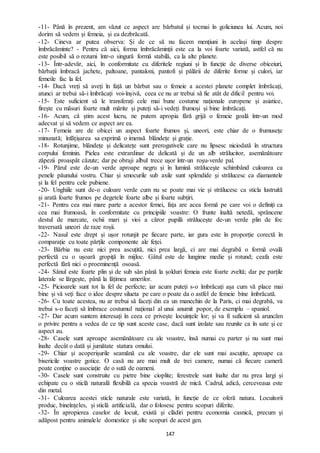 147
-11- Până în prezent, am văzut ce aspect are bărbatul și tocmai în goliciunea lui. Acum, noi
dorim să vedem și femeia, și ea dezbrăcată.
-12- Cineva ar putea observa: Și de ce să nu facem mențiuni în același timp despre
îmbrăcăminte? - Pentru că aici, forma îmbrăcăminții este ca la voi foarte variată, astfel că nu
este posibil să o rezumi într-o singură formă stabilă, ca la alte planete.
-13- Într-adevăr, aici, în conformitate cu diferitele regiuni și în funcție de diverse obiceiuri,
bărbații îmbracă jachete, paltoane, pantaloni, pantofi și pălării de diferite forme și culori, iar
femeile fac la fel.
-14- Dacă vreți să aveți în față un bărbat sau o femeie a acestei planete complet îmbrăcați,
atunci ar trebui să-i îmbrăcați voi-înșivă, ceea ce nu ar trebui să fie atât de dificil pentru voi.
-15- Este suficient să le transferați cele mai bune costume naționale europene și asiatice,
firește cu măsuri foarte mult mărite și puteți să-i vedeți frumoși și bine îmbrăcați.
-16- Acum, că știm acest lucru, ne putem apropia fără grijă o femeie goală într-un mod
adecvat și să vedem ce aspect are ea.
-17- Femeia are de obicei un aspect foarte frumos și, uneori, este chiar de o frumusețe
minunată; înfățișarea sa exprimă o imensă blândețe și grație.
-18- Rotunjime, blândețe și delicatețe sunt prerogativele care nu lipsesc niciodată în structura
corpului feminin. Pielea este extrardinar de delicată și de un alb strălucitor, asemănătoare
zăpezii proaspăt căzute; dar pe obraji albul trece ușor într-un roșu-verde pal.
-19- Părul este de-un verde aproape negru și în lumină strălucește schimbând culoarea ca
penele păunului vostru. Chiar și smocurile sub axile sunt splendide și strălucesc ca diamantele
și la fel pentru cele pubiene.
-20- Unghiile sunt de-o culoare verde cum nu se poate mai vie și strălucesc ca sticla lustruită
și arată foarte frumos pe degetele foarte albe și foarte subțiri.
-21- Pentru cea mai mare parte a acestor femei, fața are acea formă pe care voi o definiți ca
cea mai frumoasă, în conformitate cu principiile voastre: O frunte înaltă netedă, sprâncene
destul de marcate, ochii mari și vioi a căror pupilă strălucește de-un verde plin de foc
traversată uneori de raze roșii.
-22- Nasul este drept și ușor rotunjit pe fiecare parte, iar gura este în proporție corectă în
comparație cu toate părțile componente ale feței.
-23- Bărbia nu este nici prea ascuțită, nici prea largă, ci are mai degrabă o formă ovală
perfectă cu o ușoară gropiță în mijloc. Gâtul este de lungime medie și rotund; ceafa este
perfectă fără nici o proeminență osoasă.
-24- Sânul este foarte plin și de sub sân până la șolduri femeia este foarte zveltă; dar pe parțile
laterale se lărgește, până la lățimea umerilor.
-25- Picioarele sunt tot la fel de perfecte; iar acum puteți s-o îmbrăcați așa cum vă place mai
bine și vă veți face o idee despre silueta pe care o poate da o astfel de femeie bine îmbrăcată.
-26- Cu toate acestea, nu ar trebui să faceți din ea un manechin de la Paris, ci mai degrabă, va
trebui s-o faceți să îmbrace costumul național al unui anumit popor, de exemplu – spaniol.
-27- Dar acum suntem interesați în ceea ce privește locuințele lor; și va fi suficient să aruncăm
o privire pentru a vedea de ce tip sunt aceste case, dacă sunt izolate sau reunite ca în sate și ce
aspect au.
-28- Casele sunt aproape asemănătoare cu ale voastre, însă numai cu parter și nu sunt mai
înalte decât o dată și jumătate statura omului.
-29- Chiar și acoperișurile seamănă cu ale voastre, dar ele sunt mai ascuțite, aproape ca
bisericile voastre gotice. O casă nu are mai mult de trei camere, numai că fiecare cameră
poate conține o asociație de o sută de oameni.
-30- Casele sunt construite cu pietre bine cioplite; ferestrele sunt înalte dar nu prea largi și
echipate cu o sticlă naturală flexibilă ca specia voastră de mică. Cadrul, adică, cerceveaua este
din metal.
-31- Culoarea acestei sticle naturale este variată, în funcție de ce oferă natura. Locuitorii
produc, bineînțeles, și sticlă artificială, dar o folosesc pentru scopuri diferite.
-32- În apropierea caselor de locuit, există și clădiri pentru economia casnică, precum și
adăpost pentru animalele domestice și alte scopuri de acest gen.
 